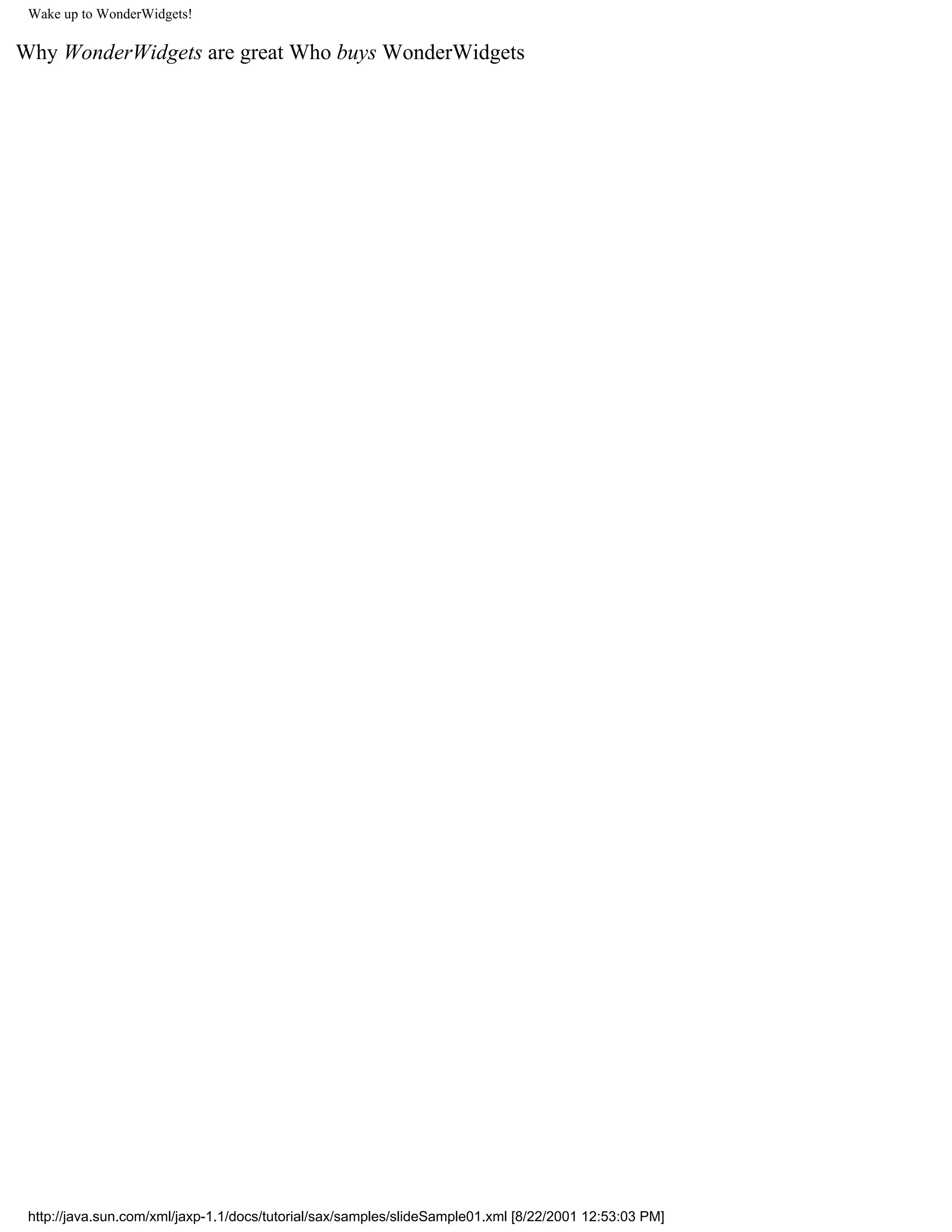 Wake up to WonderWidgets!

Why WonderWidgets are great Who buys WonderWidgets




 http://java.sun.com/xml/jaxp-1.1/docs/tutorial/sax/samples/slideSample01.xml [8/22/2001 12:53:03 PM]
 
