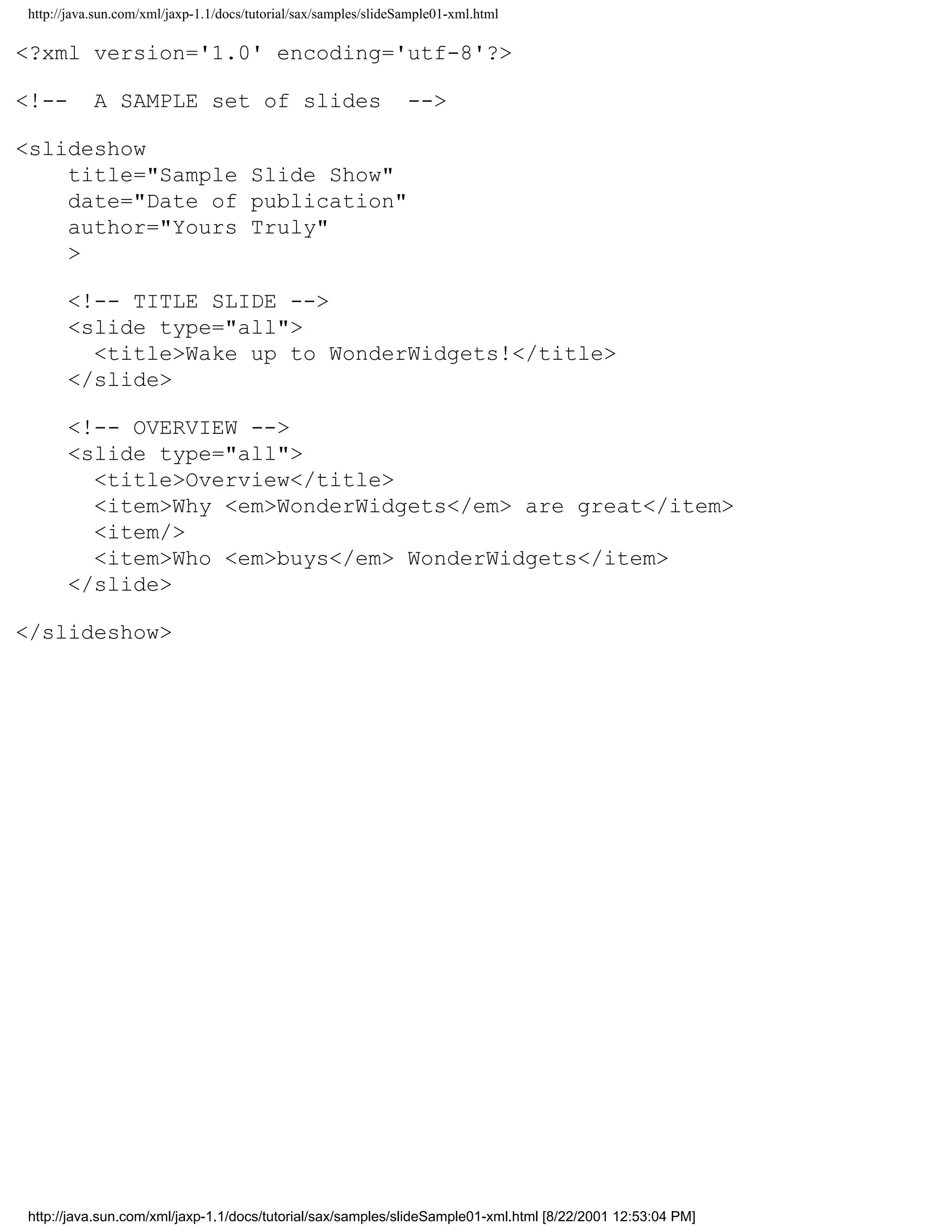 http://java.sun.com/xml/jaxp-1.1/docs/tutorial/sax/samples/slideSample01-xml.html

<?xml version='1.0' encoding='utf-8'?>

<!--       A SAMPLE set of slides                                -->

<slideshow
    title="Sample Slide Show"
    date="Date of publication"
    author="Yours Truly"
    >

      <!-- TITLE SLIDE -->
      <slide type="all">
        <title>Wake up to WonderWidgets!</title>
      </slide>

      <!-- OVERVIEW -->
      <slide type="all">
        <title>Overview</title>
        <item>Why <em>WonderWidgets</em> are great</item>
        <item/>
        <item>Who <em>buys</em> WonderWidgets</item>
      </slide>

</slideshow>




http://java.sun.com/xml/jaxp-1.1/docs/tutorial/sax/samples/slideSample01-xml.html [8/22/2001 12:53:04 PM]
 