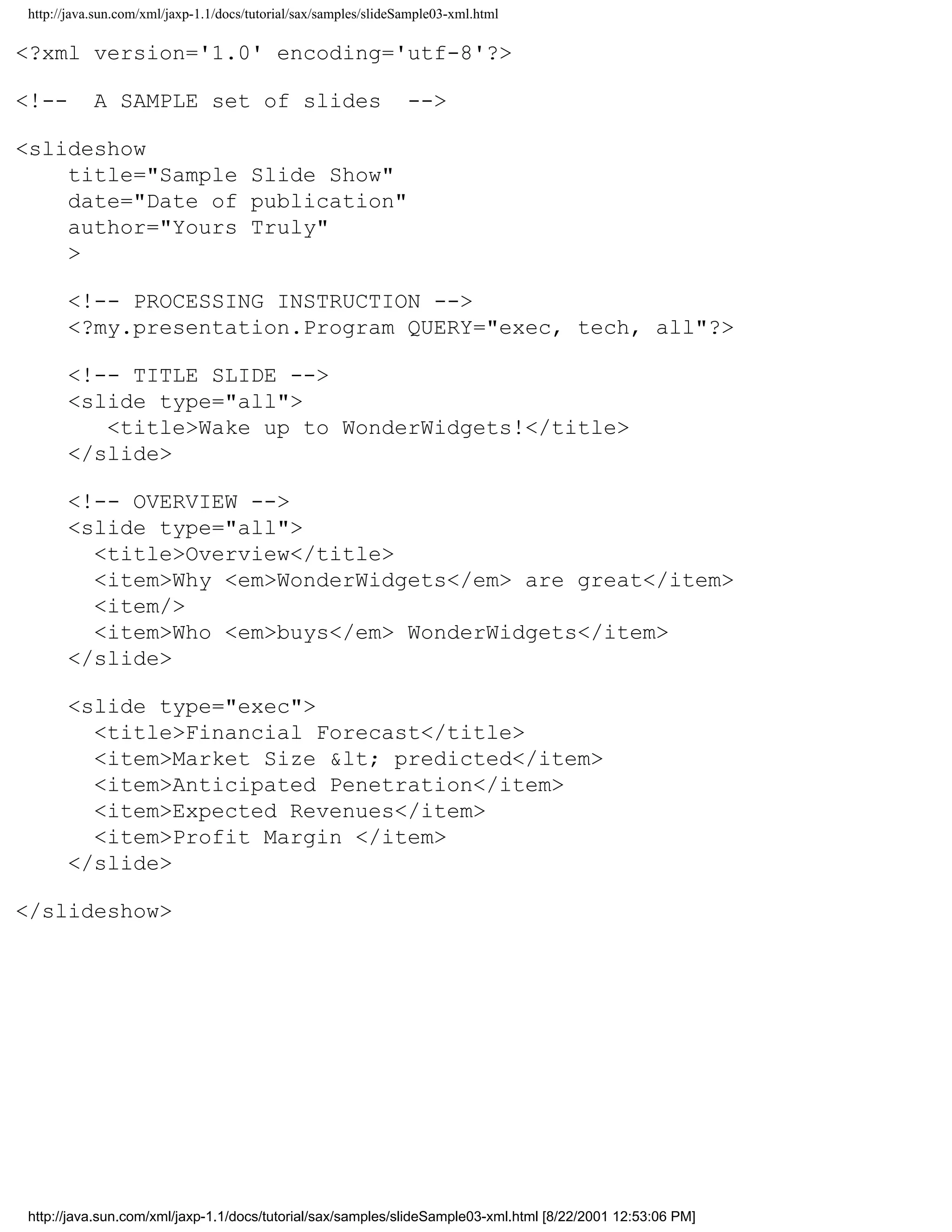 http://java.sun.com/xml/jaxp-1.1/docs/tutorial/sax/samples/slideSample03-xml.html

<?xml version='1.0' encoding='utf-8'?>

<!--       A SAMPLE set of slides                                -->

<slideshow
    title="Sample Slide Show"
    date="Date of publication"
    author="Yours Truly"
    >

      <!-- PROCESSING INSTRUCTION -->
      <?my.presentation.Program QUERY="exec, tech, all"?>

      <!-- TITLE SLIDE -->
      <slide type="all">
         <title>Wake up to WonderWidgets!</title>
      </slide>

      <!-- OVERVIEW -->
      <slide type="all">
        <title>Overview</title>
        <item>Why <em>WonderWidgets</em> are great</item>
        <item/>
        <item>Who <em>buys</em> WonderWidgets</item>
      </slide>

      <slide type="exec">
        <title>Financial Forecast</title>
        <item>Market Size &lt; predicted</item>
        <item>Anticipated Penetration</item>
        <item>Expected Revenues</item>
        <item>Profit Margin </item>
      </slide>

</slideshow>




http://java.sun.com/xml/jaxp-1.1/docs/tutorial/sax/samples/slideSample03-xml.html [8/22/2001 12:53:06 PM]
 