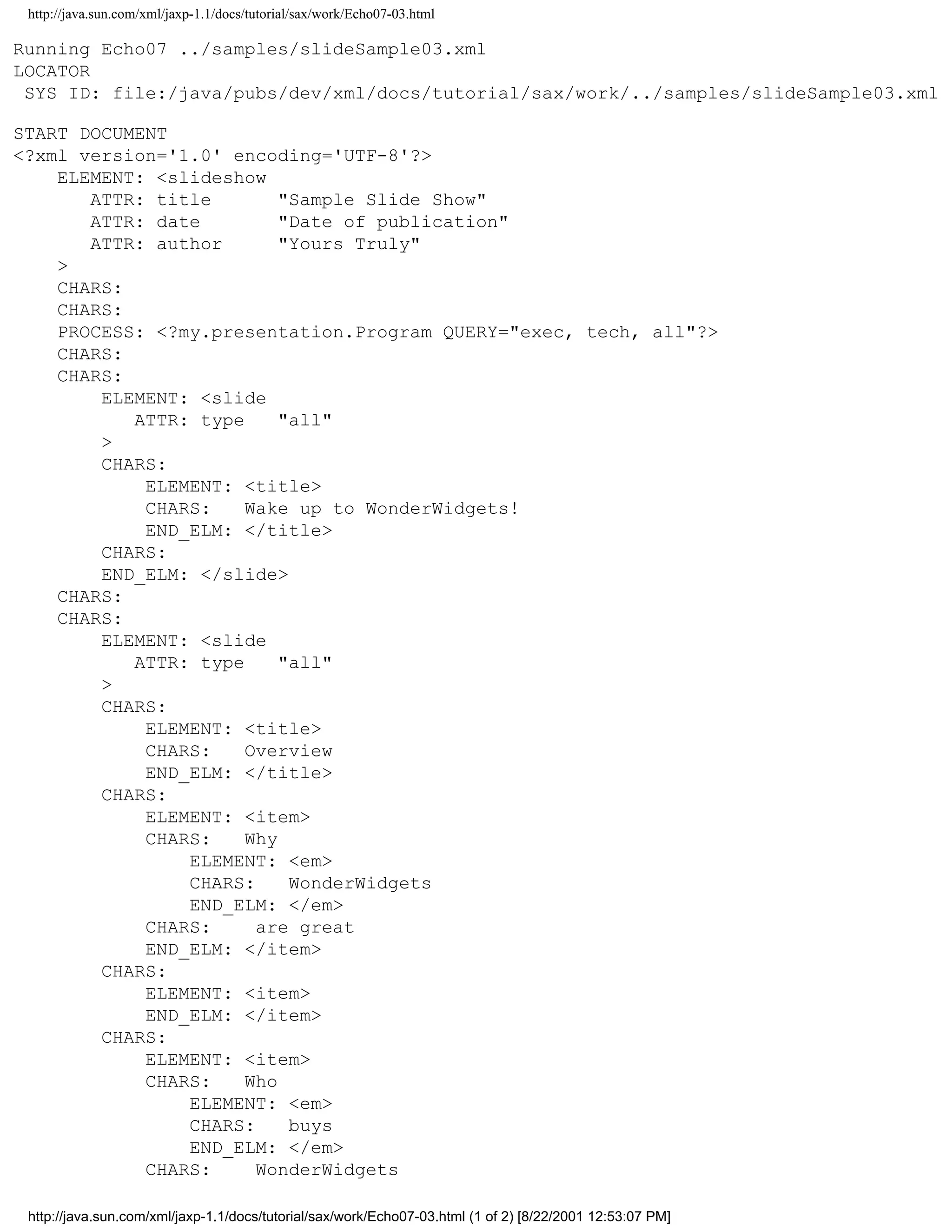 http://java.sun.com/xml/jaxp-1.1/docs/tutorial/sax/work/Echo07-03.html

Running Echo07 ../samples/slideSample03.xml
LOCATOR
 SYS ID: file:/java/pubs/dev/xml/docs/tutorial/sax/work/../samples/slideSample03.xml

START DOCUMENT
<?xml version='1.0' encoding='UTF-8'?>
    ELEMENT: <slideshow
       ATTR: title        "Sample Slide Show"
       ATTR: date         "Date of publication"
       ATTR: author       "Yours Truly"
    >
    CHARS:
    CHARS:
    PROCESS: <?my.presentation.Program QUERY="exec, tech, all"?>
    CHARS:
    CHARS:
        ELEMENT: <slide
           ATTR: type     "all"
        >
        CHARS:
            ELEMENT: <title>
            CHARS:    Wake up to WonderWidgets!
            END_ELM: </title>
        CHARS:
        END_ELM: </slide>
    CHARS:
    CHARS:
        ELEMENT: <slide
           ATTR: type     "all"
        >
        CHARS:
            ELEMENT: <title>
            CHARS:    Overview
            END_ELM: </title>
        CHARS:
            ELEMENT: <item>
            CHARS:    Why
                ELEMENT: <em>
                CHARS:     WonderWidgets
                END_ELM: </em>
            CHARS:     are great
            END_ELM: </item>
        CHARS:
            ELEMENT: <item>
            END_ELM: </item>
        CHARS:
            ELEMENT: <item>
            CHARS:    Who
                ELEMENT: <em>
                CHARS:     buys
                END_ELM: </em>
            CHARS:     WonderWidgets

 http://java.sun.com/xml/jaxp-1.1/docs/tutorial/sax/work/Echo07-03.html (1 of 2) [8/22/2001 12:53:07 PM]
 