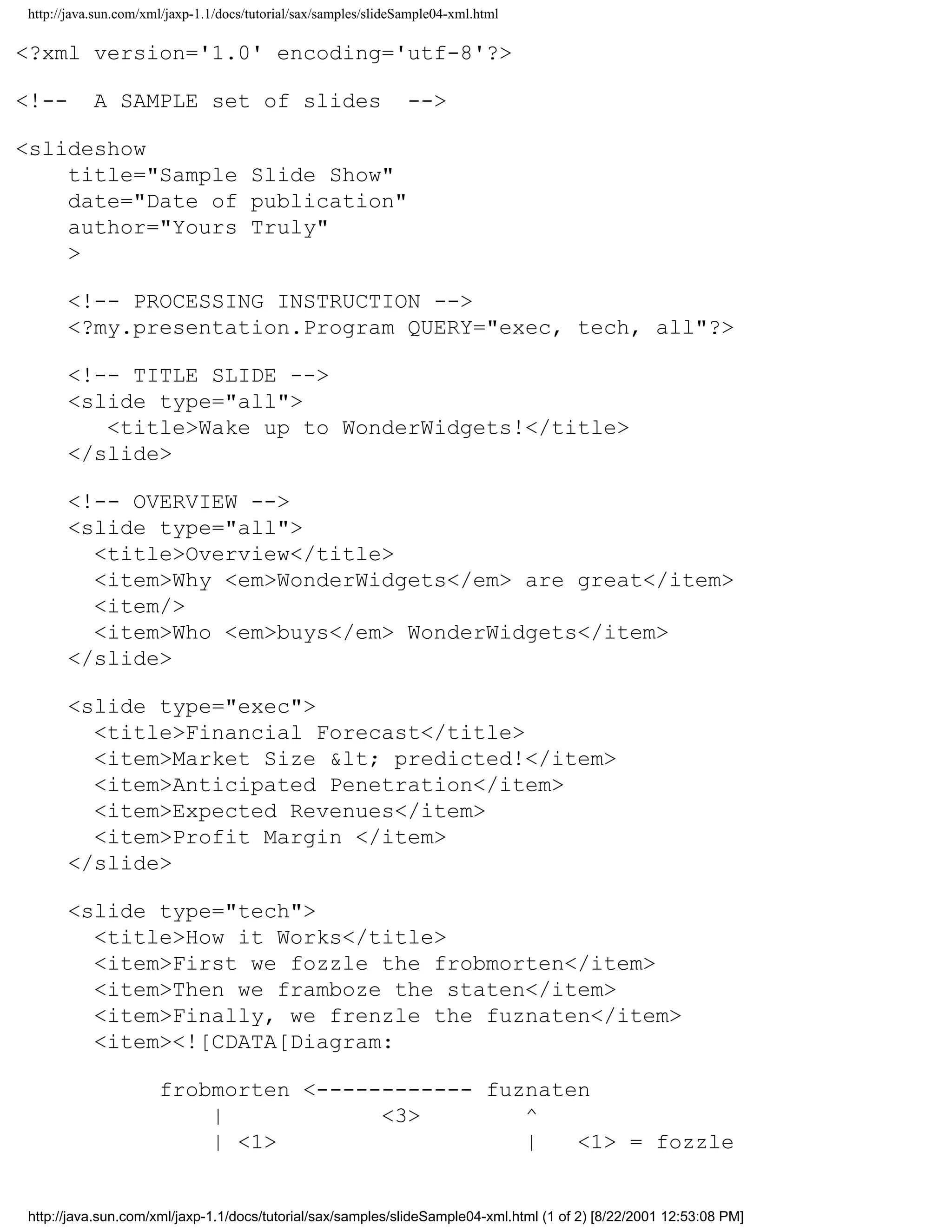 http://java.sun.com/xml/jaxp-1.1/docs/tutorial/sax/samples/slideSample04-xml.html

<?xml version='1.0' encoding='utf-8'?>

<!--       A SAMPLE set of slides                                -->

<slideshow
    title="Sample Slide Show"
    date="Date of publication"
    author="Yours Truly"
    >

      <!-- PROCESSING INSTRUCTION -->
      <?my.presentation.Program QUERY="exec, tech, all"?>

      <!-- TITLE SLIDE -->
      <slide type="all">
         <title>Wake up to WonderWidgets!</title>
      </slide>

      <!-- OVERVIEW -->
      <slide type="all">
        <title>Overview</title>
        <item>Why <em>WonderWidgets</em> are great</item>
        <item/>
        <item>Who <em>buys</em> WonderWidgets</item>
      </slide>

      <slide type="exec">
        <title>Financial Forecast</title>
        <item>Market Size &lt; predicted!</item>
        <item>Anticipated Penetration</item>
        <item>Expected Revenues</item>
        <item>Profit Margin </item>
      </slide>

      <slide type="tech">
        <title>How it Works</title>
        <item>First we fozzle the frobmorten</item>
        <item>Then we framboze the staten</item>
        <item>Finally, we frenzle the fuznaten</item>
        <item><![CDATA[Diagram:

                      frobmorten <------------ fuznaten
                          |            <3>        ^
                          | <1>                   |   <1> = fozzle


http://java.sun.com/xml/jaxp-1.1/docs/tutorial/sax/samples/slideSample04-xml.html (1 of 2) [8/22/2001 12:53:08 PM]
 