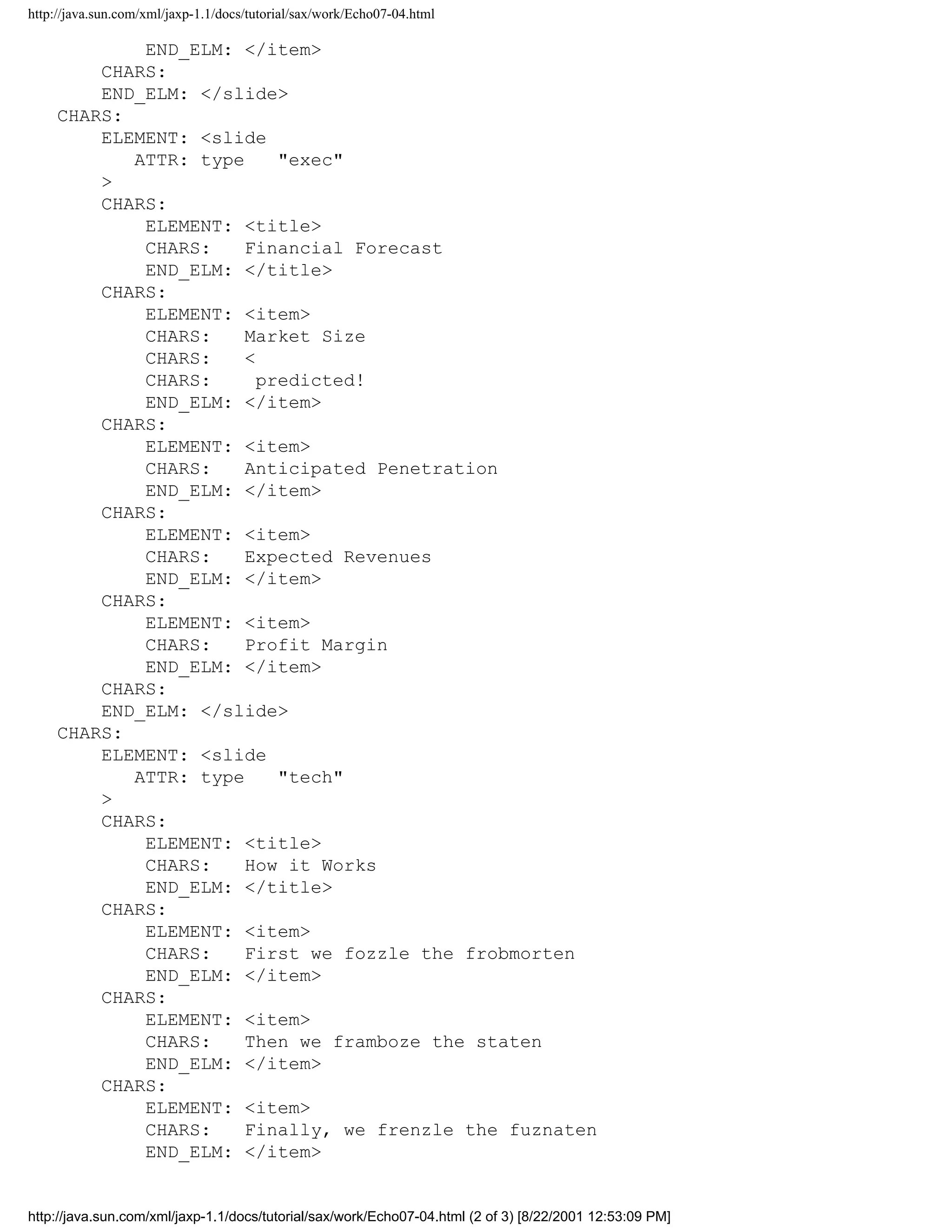 http://java.sun.com/xml/jaxp-1.1/docs/tutorial/sax/work/Echo07-04.html

             END_ELM: </item>
         CHARS:
         END_ELM: </slide>
     CHARS:
         ELEMENT: <slide
            ATTR: type     "exec"
         >
         CHARS:
             ELEMENT: <title>
             CHARS:    Financial Forecast
             END_ELM: </title>
         CHARS:
             ELEMENT: <item>
             CHARS:    Market Size
             CHARS:    <
             CHARS:      predicted!
             END_ELM: </item>
         CHARS:
             ELEMENT: <item>
             CHARS:    Anticipated Penetration
             END_ELM: </item>
         CHARS:
             ELEMENT: <item>
             CHARS:    Expected Revenues
             END_ELM: </item>
         CHARS:
             ELEMENT: <item>
             CHARS:    Profit Margin
             END_ELM: </item>
         CHARS:
         END_ELM: </slide>
     CHARS:
         ELEMENT: <slide
            ATTR: type     "tech"
         >
         CHARS:
             ELEMENT: <title>
             CHARS:    How it Works
             END_ELM: </title>
         CHARS:
             ELEMENT: <item>
             CHARS:    First we fozzle the frobmorten
             END_ELM: </item>
         CHARS:
             ELEMENT: <item>
             CHARS:    Then we framboze the staten
             END_ELM: </item>
         CHARS:
             ELEMENT: <item>
             CHARS:    Finally, we frenzle the fuznaten
             END_ELM: </item>


http://java.sun.com/xml/jaxp-1.1/docs/tutorial/sax/work/Echo07-04.html (2 of 3) [8/22/2001 12:53:09 PM]
 
