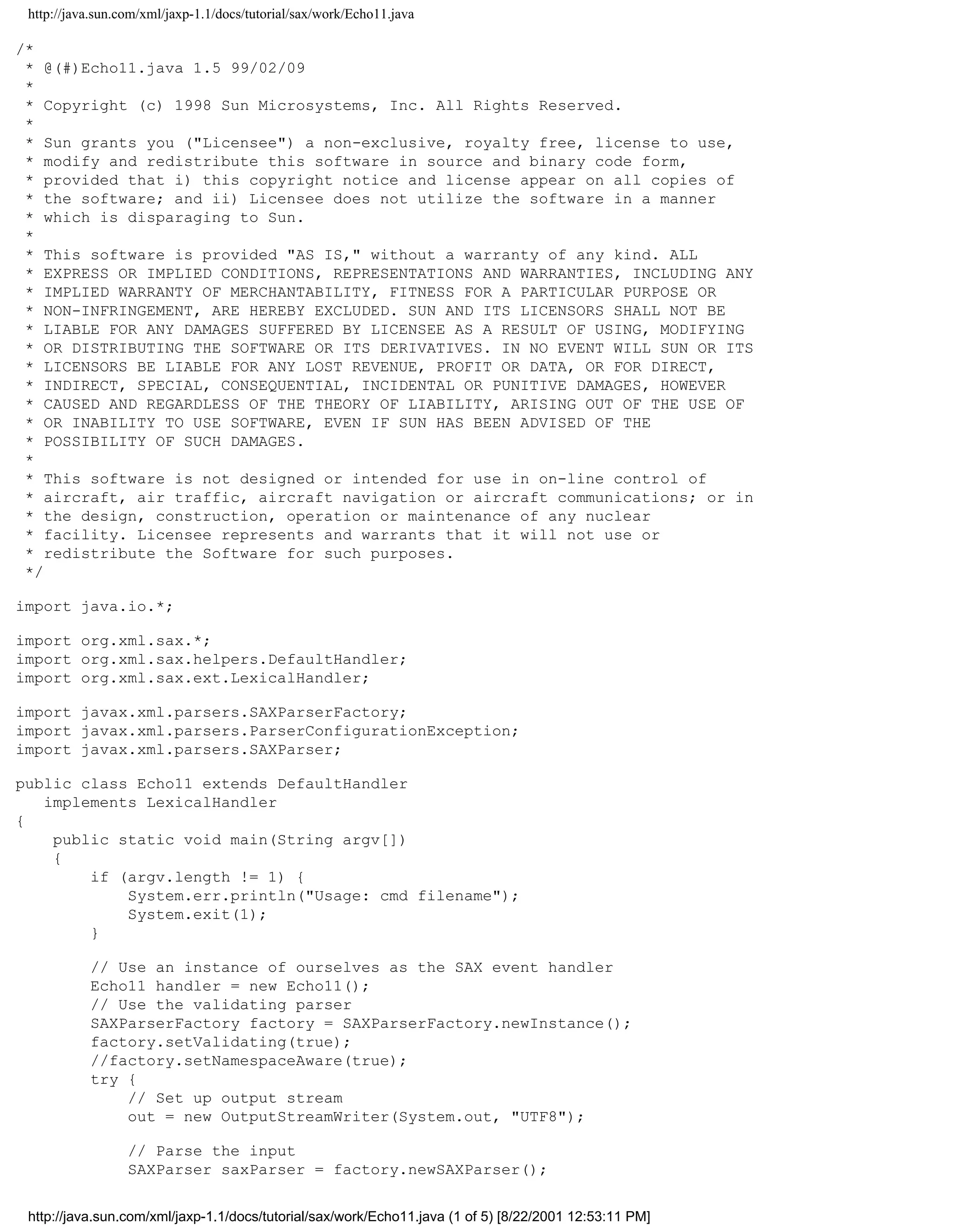 http://java.sun.com/xml/jaxp-1.1/docs/tutorial/sax/work/Echo11.java

/*
 * @(#)Echo11.java 1.5 99/02/09
 *
 * Copyright (c) 1998 Sun Microsystems, Inc. All Rights Reserved.
 *
 * Sun grants you ("Licensee") a non-exclusive, royalty free, license to use,
 * modify and redistribute this software in source and binary code form,
 * provided that i) this copyright notice and license appear on all copies of
 * the software; and ii) Licensee does not utilize the software in a manner
 * which is disparaging to Sun.
 *
 * This software is provided "AS IS," without a warranty of any kind. ALL
 * EXPRESS OR IMPLIED CONDITIONS, REPRESENTATIONS AND WARRANTIES, INCLUDING ANY
 * IMPLIED WARRANTY OF MERCHANTABILITY, FITNESS FOR A PARTICULAR PURPOSE OR
 * NON-INFRINGEMENT, ARE HEREBY EXCLUDED. SUN AND ITS LICENSORS SHALL NOT BE
 * LIABLE FOR ANY DAMAGES SUFFERED BY LICENSEE AS A RESULT OF USING, MODIFYING
 * OR DISTRIBUTING THE SOFTWARE OR ITS DERIVATIVES. IN NO EVENT WILL SUN OR ITS
 * LICENSORS BE LIABLE FOR ANY LOST REVENUE, PROFIT OR DATA, OR FOR DIRECT,
 * INDIRECT, SPECIAL, CONSEQUENTIAL, INCIDENTAL OR PUNITIVE DAMAGES, HOWEVER
 * CAUSED AND REGARDLESS OF THE THEORY OF LIABILITY, ARISING OUT OF THE USE OF
 * OR INABILITY TO USE SOFTWARE, EVEN IF SUN HAS BEEN ADVISED OF THE
 * POSSIBILITY OF SUCH DAMAGES.
 *
 * This software is not designed or intended for use in on-line control of
 * aircraft, air traffic, aircraft navigation or aircraft communications; or in
 * the design, construction, operation or maintenance of any nuclear
 * facility. Licensee represents and warrants that it will not use or
 * redistribute the Software for such purposes.
 */

import java.io.*;

import org.xml.sax.*;
import org.xml.sax.helpers.DefaultHandler;
import org.xml.sax.ext.LexicalHandler;

import javax.xml.parsers.SAXParserFactory;
import javax.xml.parsers.ParserConfigurationException;
import javax.xml.parsers.SAXParser;

public class Echo11 extends DefaultHandler
   implements LexicalHandler
{
    public static void main(String argv[])
    {
        if (argv.length != 1) {
            System.err.println("Usage: cmd filename");
            System.exit(1);
        }

           // Use an instance of ourselves as the SAX event handler
           Echo11 handler = new Echo11();
           // Use the validating parser
           SAXParserFactory factory = SAXParserFactory.newInstance();
           factory.setValidating(true);
           //factory.setNamespaceAware(true);
           try {
               // Set up output stream
               out = new OutputStreamWriter(System.out, "UTF8");

                  // Parse the input
                  SAXParser saxParser = factory.newSAXParser();


 http://java.sun.com/xml/jaxp-1.1/docs/tutorial/sax/work/Echo11.java (1 of 5) [8/22/2001 12:53:11 PM]
 