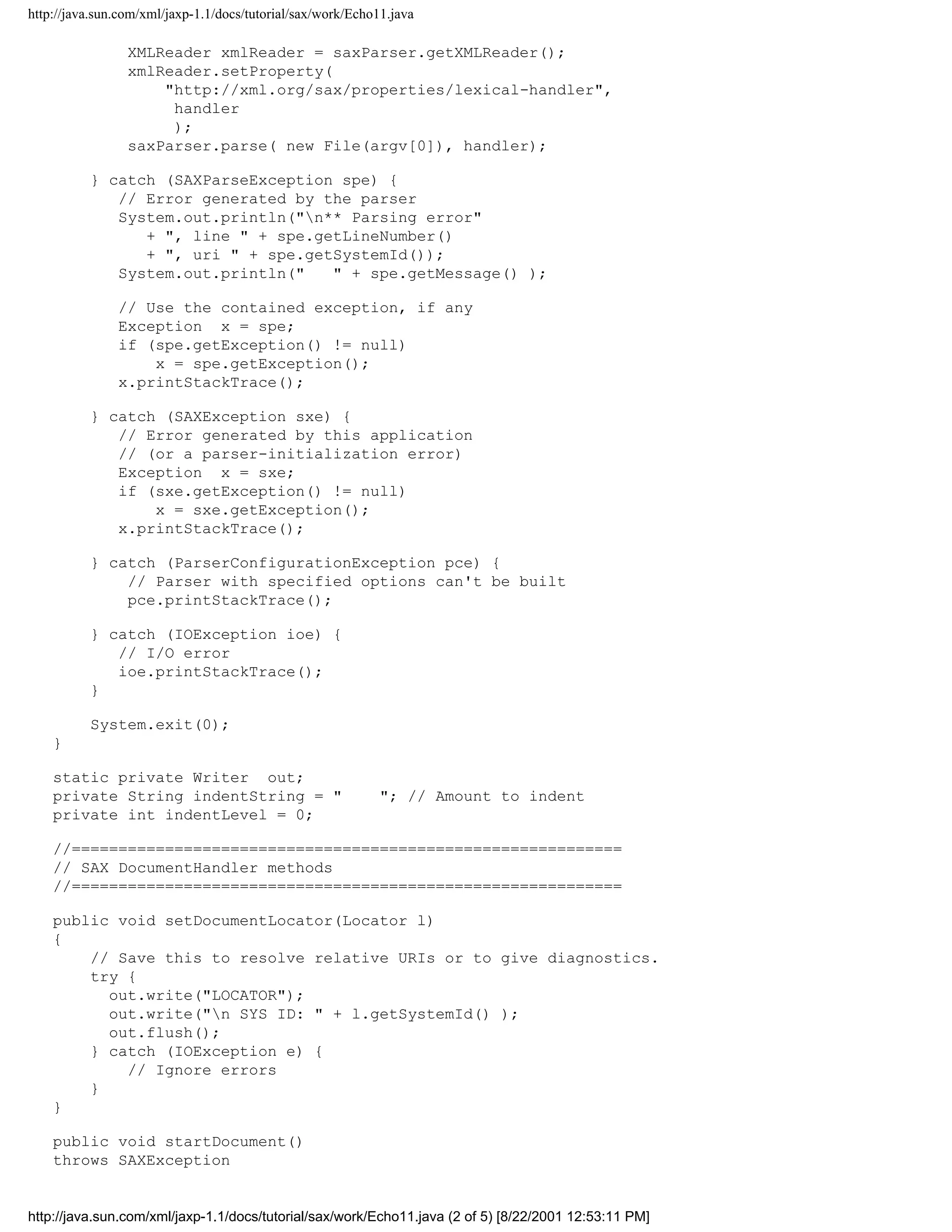 http://java.sun.com/xml/jaxp-1.1/docs/tutorial/sax/work/Echo11.java

                 XMLReader xmlReader = saxParser.getXMLReader();
                 xmlReader.setProperty(
                     "http://xml.org/sax/properties/lexical-handler",
                      handler
                      );
                 saxParser.parse( new File(argv[0]), handler);

          } catch (SAXParseException spe) {
             // Error generated by the parser
             System.out.println("n** Parsing error"
                + ", line " + spe.getLineNumber()
                + ", uri " + spe.getSystemId());
             System.out.println("   " + spe.getMessage() );

               // Use the contained exception, if any
               Exception x = spe;
               if (spe.getException() != null)
                   x = spe.getException();
               x.printStackTrace();

          } catch (SAXException sxe) {
             // Error generated by this application
             // (or a parser-initialization error)
             Exception x = sxe;
             if (sxe.getException() != null)
                 x = sxe.getException();
             x.printStackTrace();

          } catch (ParserConfigurationException pce) {
              // Parser with specified options can't be built
              pce.printStackTrace();

          } catch (IOException ioe) {
             // I/O error
             ioe.printStackTrace();
          }

          System.exit(0);
    }

    static private Writer out;
    private String indentString = "                          "; // Amount to indent
    private int indentLevel = 0;

    //===========================================================
    // SAX DocumentHandler methods
    //===========================================================

    public void setDocumentLocator(Locator l)
    {
        // Save this to resolve relative URIs or to give diagnostics.
        try {
          out.write("LOCATOR");
          out.write("n SYS ID: " + l.getSystemId() );
          out.flush();
        } catch (IOException e) {
            // Ignore errors
        }
    }

    public void startDocument()
    throws SAXException


http://java.sun.com/xml/jaxp-1.1/docs/tutorial/sax/work/Echo11.java (2 of 5) [8/22/2001 12:53:11 PM]
 
