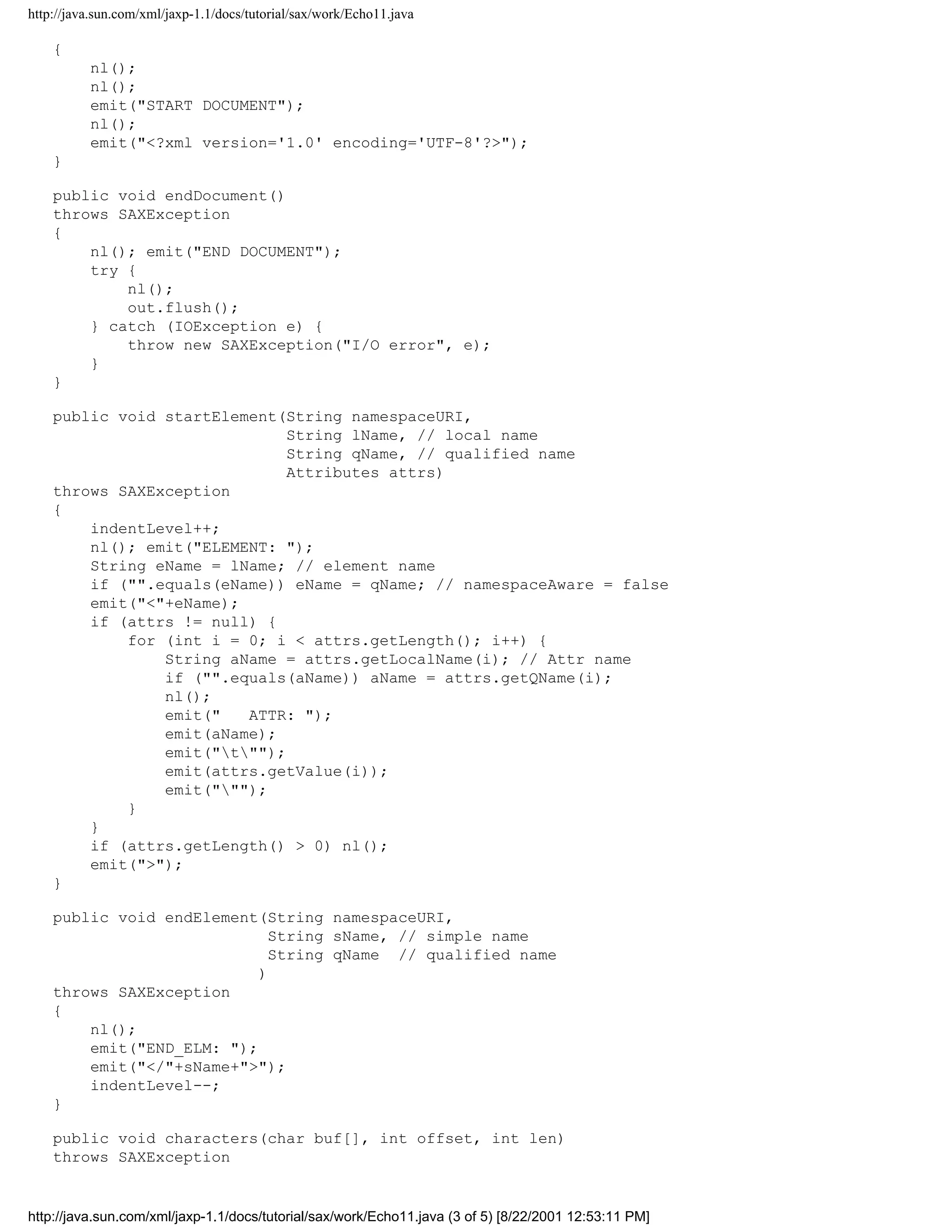 http://java.sun.com/xml/jaxp-1.1/docs/tutorial/sax/work/Echo11.java

    {
          nl();
          nl();
          emit("START DOCUMENT");
          nl();
          emit("<?xml version='1.0' encoding='UTF-8'?>");
    }

    public void endDocument()
    throws SAXException
    {
        nl(); emit("END DOCUMENT");
        try {
            nl();
            out.flush();
        } catch (IOException e) {
            throw new SAXException("I/O error", e);
        }
    }

    public void startElement(String namespaceURI,
                              String lName, // local name
                              String qName, // qualified name
                              Attributes attrs)
    throws SAXException
    {
        indentLevel++;
        nl(); emit("ELEMENT: ");
        String eName = lName; // element name
        if ("".equals(eName)) eName = qName; // namespaceAware = false
        emit("<"+eName);
        if (attrs != null) {
            for (int i = 0; i < attrs.getLength(); i++) {
                String aName = attrs.getLocalName(i); // Attr name
                if ("".equals(aName)) aName = attrs.getQName(i);
                nl();
                emit("   ATTR: ");
                emit(aName);
                emit("t"");
                emit(attrs.getValue(i));
                emit(""");
            }
        }
        if (attrs.getLength() > 0) nl();
        emit(">");
    }

    public void endElement(String namespaceURI,
                             String sName, // simple name
                             String qName // qualified name
                           )
    throws SAXException
    {
        nl();
        emit("END_ELM: ");
        emit("</"+sName+">");
        indentLevel--;
    }

    public void characters(char buf[], int offset, int len)
    throws SAXException


http://java.sun.com/xml/jaxp-1.1/docs/tutorial/sax/work/Echo11.java (3 of 5) [8/22/2001 12:53:11 PM]
 