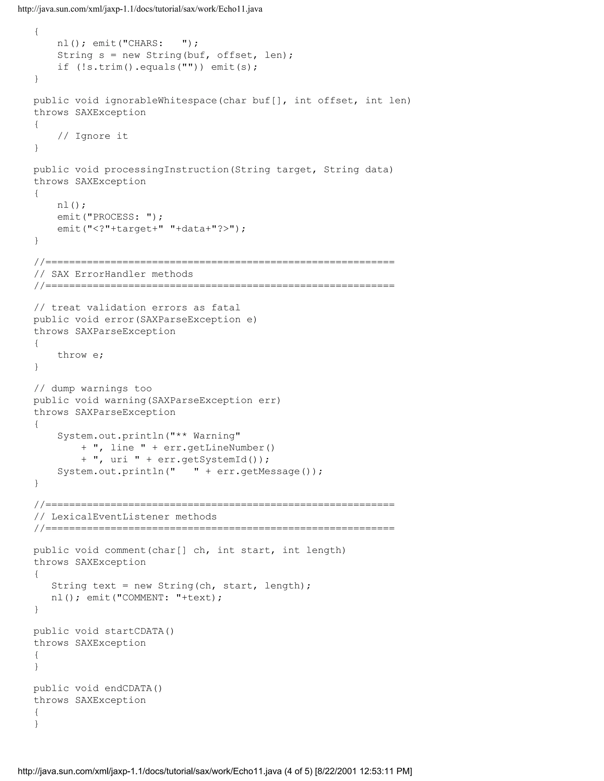 http://java.sun.com/xml/jaxp-1.1/docs/tutorial/sax/work/Echo11.java

    {
          nl(); emit("CHARS:   ");
          String s = new String(buf, offset, len);
          if (!s.trim().equals("")) emit(s);
    }

    public void ignorableWhitespace(char buf[], int offset, int len)
    throws SAXException
    {
        // Ignore it
    }

    public void processingInstruction(String target, String data)
    throws SAXException
    {
        nl();
        emit("PROCESS: ");
        emit("<?"+target+" "+data+"?>");
    }

    //===========================================================
    // SAX ErrorHandler methods
    //===========================================================

    // treat validation errors as fatal
    public void error(SAXParseException e)
    throws SAXParseException
    {
        throw e;
    }

    // dump warnings too
    public void warning(SAXParseException err)
    throws SAXParseException
    {
        System.out.println("** Warning"
            + ", line " + err.getLineNumber()
            + ", uri " + err.getSystemId());
        System.out.println("   " + err.getMessage());
    }

    //===========================================================
    // LexicalEventListener methods
    //===========================================================

    public void comment(char[] ch, int start, int length)
    throws SAXException
    {
       String text = new String(ch, start, length);
       nl(); emit("COMMENT: "+text);
    }

    public void startCDATA()
    throws SAXException
    {
    }

    public void endCDATA()
    throws SAXException
    {
    }



http://java.sun.com/xml/jaxp-1.1/docs/tutorial/sax/work/Echo11.java (4 of 5) [8/22/2001 12:53:11 PM]
 