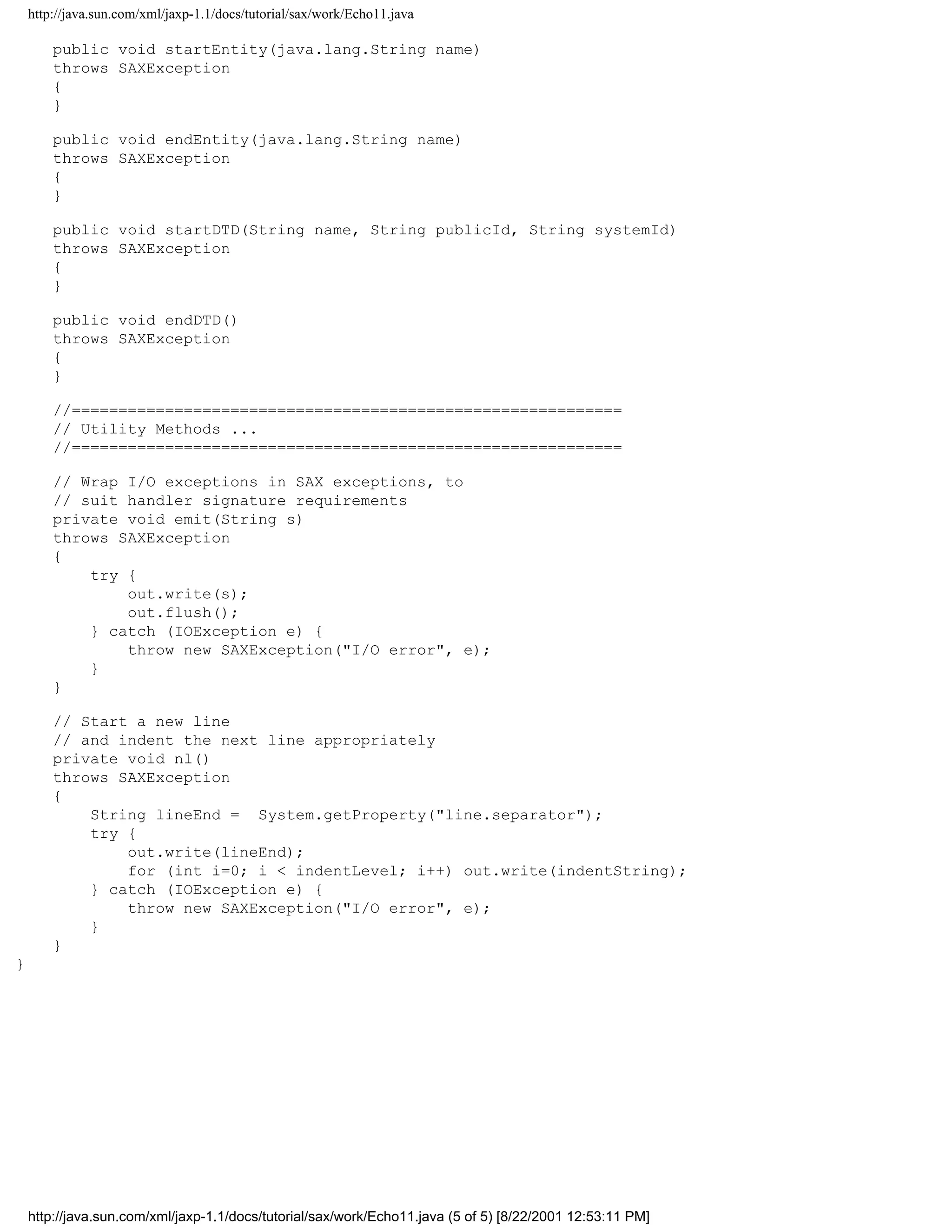 http://java.sun.com/xml/jaxp-1.1/docs/tutorial/sax/work/Echo11.java

        public void startEntity(java.lang.String name)
        throws SAXException
        {
        }

        public void endEntity(java.lang.String name)
        throws SAXException
        {
        }

        public void startDTD(String name, String publicId, String systemId)
        throws SAXException
        {
        }

        public void endDTD()
        throws SAXException
        {
        }

        //===========================================================
        // Utility Methods ...
        //===========================================================

        // Wrap I/O exceptions in SAX exceptions, to
        // suit handler signature requirements
        private void emit(String s)
        throws SAXException
        {
            try {
                out.write(s);
                out.flush();
            } catch (IOException e) {
                throw new SAXException("I/O error", e);
            }
        }

        // Start a new line
        // and indent the next line appropriately
        private void nl()
        throws SAXException
        {
            String lineEnd = System.getProperty("line.separator");
            try {
                out.write(lineEnd);
                for (int i=0; i < indentLevel; i++) out.write(indentString);
            } catch (IOException e) {
                throw new SAXException("I/O error", e);
            }
        }
}




    http://java.sun.com/xml/jaxp-1.1/docs/tutorial/sax/work/Echo11.java (5 of 5) [8/22/2001 12:53:11 PM]
 
