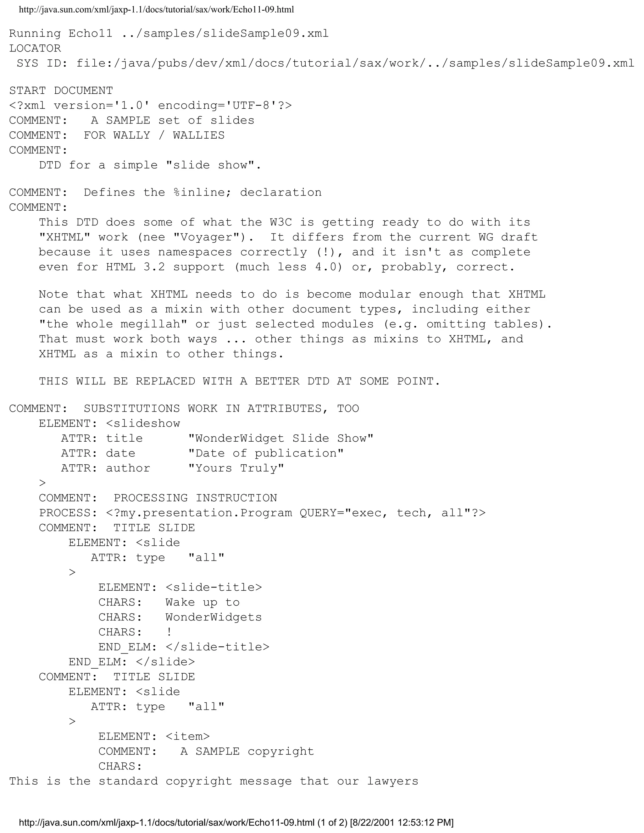 http://java.sun.com/xml/jaxp-1.1/docs/tutorial/sax/work/Echo11-09.html

Running Echo11 ../samples/slideSample09.xml
LOCATOR
 SYS ID: file:/java/pubs/dev/xml/docs/tutorial/sax/work/../samples/slideSample09.xml

START DOCUMENT
<?xml version='1.0' encoding='UTF-8'?>
COMMENT:   A SAMPLE set of slides
COMMENT: FOR WALLY / WALLIES
COMMENT:
    DTD for a simple "slide show".

COMMENT: Defines the %inline; declaration
COMMENT:
    This DTD does some of what the W3C is getting ready to do with its
    "XHTML" work (nee "Voyager"). It differs from the current WG draft
    because it uses namespaces correctly (!), and it isn't as complete
    even for HTML 3.2 support (much less 4.0) or, probably, correct.

      Note that what XHTML needs to do is become modular enough that XHTML
      can be used as a mixin with other document types, including either
      "the whole megillah" or just selected modules (e.g. omitting tables).
      That must work both ways ... other things as mixins to XHTML, and
      XHTML as a mixin to other things.

      THIS WILL BE REPLACED WITH A BETTER DTD AT SOME POINT.

COMMENT: SUBSTITUTIONS WORK IN ATTRIBUTES, TOO
    ELEMENT: <slideshow
       ATTR: title       "WonderWidget Slide Show"
       ATTR: date        "Date of publication"
       ATTR: author      "Yours Truly"
    >
    COMMENT: PROCESSING INSTRUCTION
    PROCESS: <?my.presentation.Program QUERY="exec, tech, all"?>
    COMMENT: TITLE SLIDE
        ELEMENT: <slide
           ATTR: type    "all"
        >
            ELEMENT: <slide-title>
            CHARS:    Wake up to
            CHARS:    WonderWidgets
            CHARS:    !
            END_ELM: </slide-title>
        END_ELM: </slide>
    COMMENT: TITLE SLIDE
        ELEMENT: <slide
           ATTR: type    "all"
        >
            ELEMENT: <item>
            COMMENT:    A SAMPLE copyright
            CHARS:
This is the standard copyright message that our lawyers


 http://java.sun.com/xml/jaxp-1.1/docs/tutorial/sax/work/Echo11-09.html (1 of 2) [8/22/2001 12:53:12 PM]
 