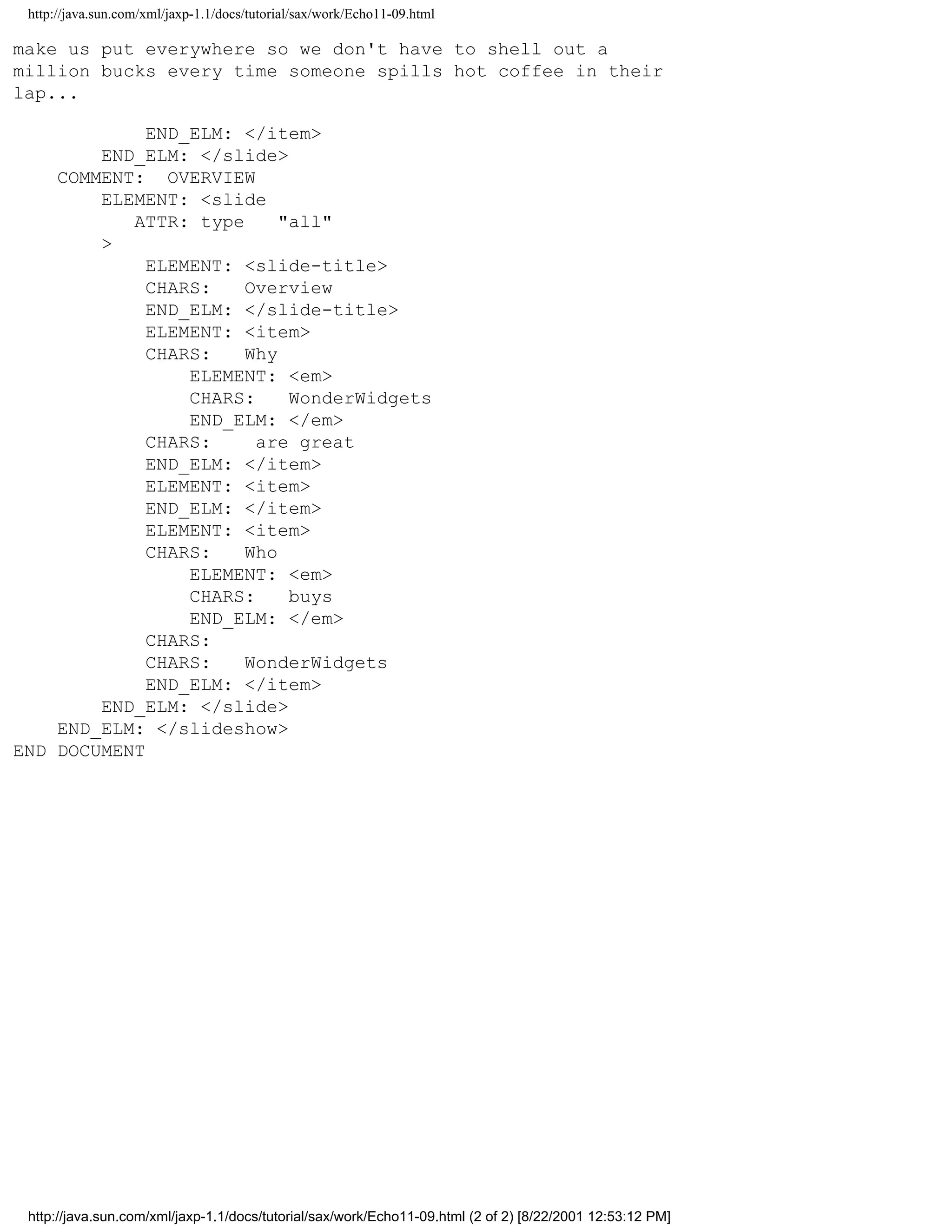 http://java.sun.com/xml/jaxp-1.1/docs/tutorial/sax/work/Echo11-09.html

make us put everywhere so we don't have to shell out a
million bucks every time someone spills hot coffee in their
lap...

             END_ELM: </item>
        END_ELM: </slide>
    COMMENT: OVERVIEW
        ELEMENT: <slide
           ATTR: type     "all"
        >
             ELEMENT: <slide-title>
             CHARS:   Overview
             END_ELM: </slide-title>
             ELEMENT: <item>
             CHARS:   Why
                 ELEMENT: <em>
                 CHARS:    WonderWidgets
                 END_ELM: </em>
             CHARS:     are great
             END_ELM: </item>
             ELEMENT: <item>
             END_ELM: </item>
             ELEMENT: <item>
             CHARS:   Who
                 ELEMENT: <em>
                 CHARS:    buys
                 END_ELM: </em>
             CHARS:
             CHARS:   WonderWidgets
             END_ELM: </item>
        END_ELM: </slide>
    END_ELM: </slideshow>
END DOCUMENT




 http://java.sun.com/xml/jaxp-1.1/docs/tutorial/sax/work/Echo11-09.html (2 of 2) [8/22/2001 12:53:12 PM]
 