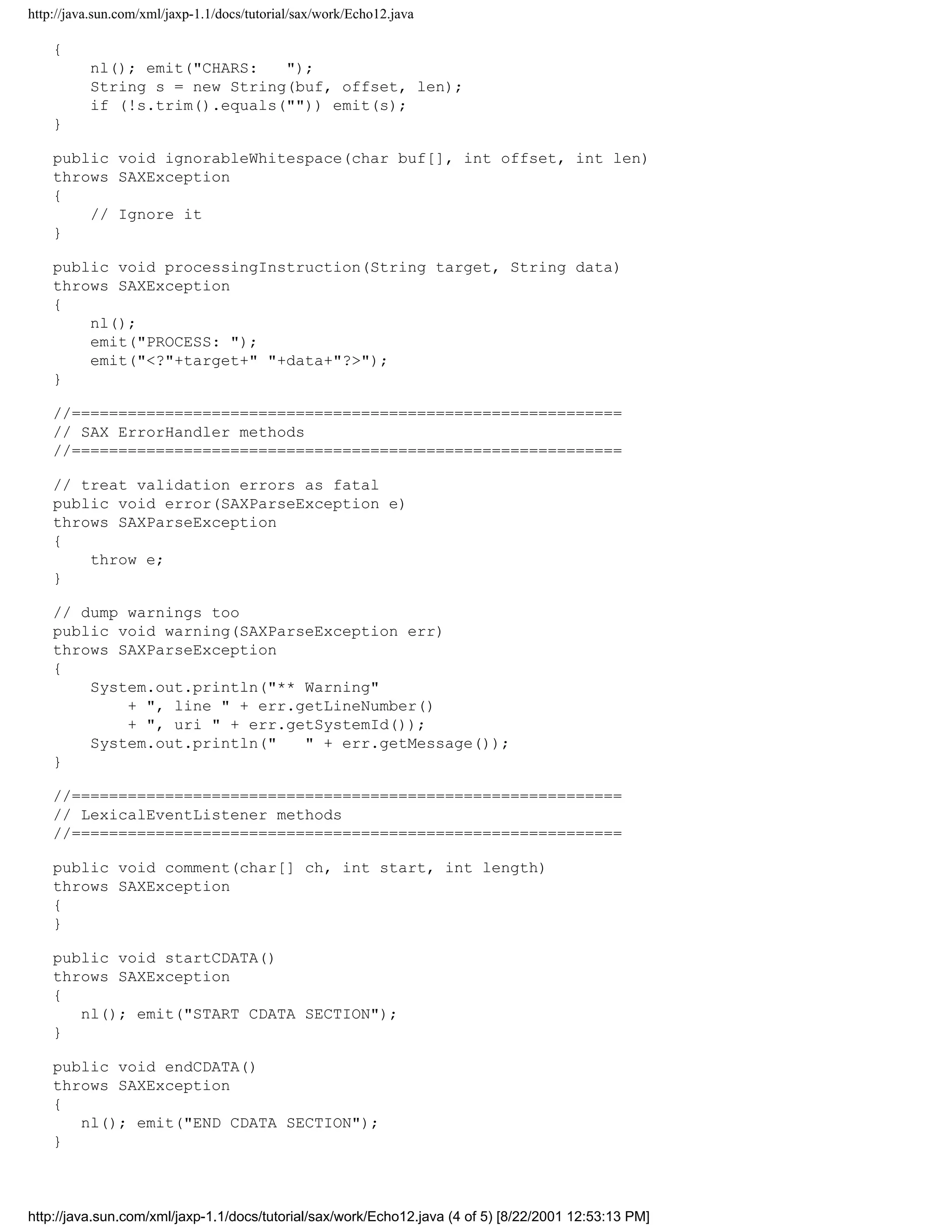 http://java.sun.com/xml/jaxp-1.1/docs/tutorial/sax/work/Echo12.java

    {
          nl(); emit("CHARS:   ");
          String s = new String(buf, offset, len);
          if (!s.trim().equals("")) emit(s);
    }

    public void ignorableWhitespace(char buf[], int offset, int len)
    throws SAXException
    {
        // Ignore it
    }

    public void processingInstruction(String target, String data)
    throws SAXException
    {
        nl();
        emit("PROCESS: ");
        emit("<?"+target+" "+data+"?>");
    }

    //===========================================================
    // SAX ErrorHandler methods
    //===========================================================

    // treat validation errors as fatal
    public void error(SAXParseException e)
    throws SAXParseException
    {
        throw e;
    }

    // dump warnings too
    public void warning(SAXParseException err)
    throws SAXParseException
    {
        System.out.println("** Warning"
            + ", line " + err.getLineNumber()
            + ", uri " + err.getSystemId());
        System.out.println("   " + err.getMessage());
    }

    //===========================================================
    // LexicalEventListener methods
    //===========================================================

    public void comment(char[] ch, int start, int length)
    throws SAXException
    {
    }

    public void startCDATA()
    throws SAXException
    {
       nl(); emit("START CDATA SECTION");
    }

    public void endCDATA()
    throws SAXException
    {
       nl(); emit("END CDATA SECTION");
    }



http://java.sun.com/xml/jaxp-1.1/docs/tutorial/sax/work/Echo12.java (4 of 5) [8/22/2001 12:53:13 PM]
 