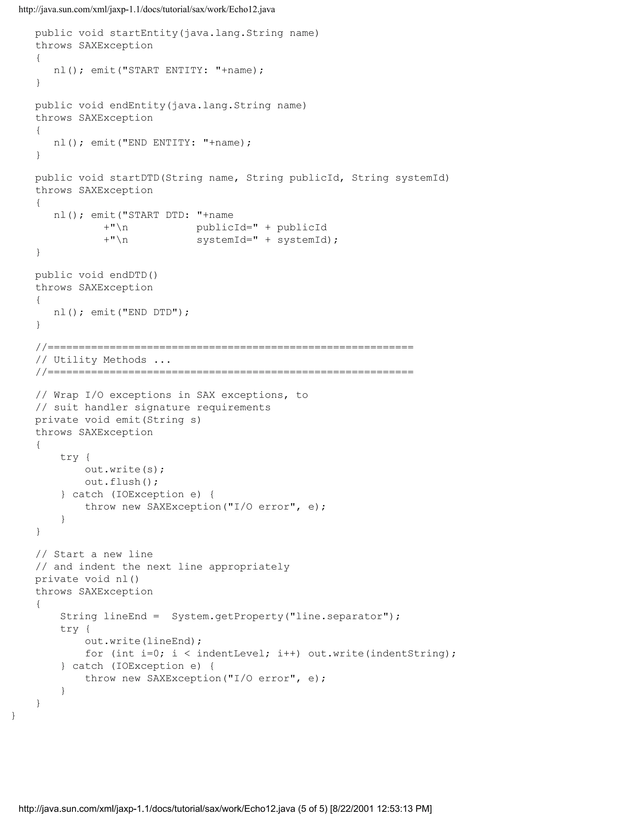 http://java.sun.com/xml/jaxp-1.1/docs/tutorial/sax/work/Echo12.java

        public void startEntity(java.lang.String name)
        throws SAXException
        {
           nl(); emit("START ENTITY: "+name);
        }

        public void endEntity(java.lang.String name)
        throws SAXException
        {
           nl(); emit("END ENTITY: "+name);
        }

        public void startDTD(String name, String publicId, String systemId)
        throws SAXException
        {
           nl(); emit("START DTD: "+name
                   +"n           publicId=" + publicId
                   +"n           systemId=" + systemId);
        }

        public void endDTD()
        throws SAXException
        {
           nl(); emit("END DTD");
        }

        //===========================================================
        // Utility Methods ...
        //===========================================================

        // Wrap I/O exceptions in SAX exceptions, to
        // suit handler signature requirements
        private void emit(String s)
        throws SAXException
        {
            try {
                out.write(s);
                out.flush();
            } catch (IOException e) {
                throw new SAXException("I/O error", e);
            }
        }

        // Start a new line
        // and indent the next line appropriately
        private void nl()
        throws SAXException
        {
            String lineEnd = System.getProperty("line.separator");
            try {
                out.write(lineEnd);
                for (int i=0; i < indentLevel; i++) out.write(indentString);
            } catch (IOException e) {
                throw new SAXException("I/O error", e);
            }
        }
}




    http://java.sun.com/xml/jaxp-1.1/docs/tutorial/sax/work/Echo12.java (5 of 5) [8/22/2001 12:53:13 PM]
 