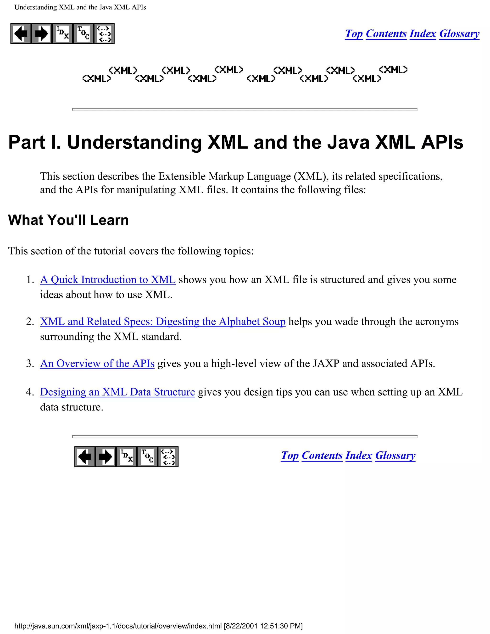 Understanding XML and the Java XML APIs


                                                                                                Top Contents Index Glossary




Part I. Understanding XML and the Java XML APIs
        This section describes the Extensible Markup Language (XML), its related specifications,
        and the APIs for manipulating XML files. It contains the following files:

What You'll Learn

This section of the tutorial covers the following topics:

    1. A Quick Introduction to XML shows you how an XML file is structured and gives you some
       ideas about how to use XML.

    2. XML and Related Specs: Digesting the Alphabet Soup helps you wade through the acronyms
       surrounding the XML standard.

    3. An Overview of the APIs gives you a high-level view of the JAXP and associated APIs.

    4. Designing an XML Data Structure gives you design tips you can use when setting up an XML
       data structure.



                                                                                    Top Contents Index Glossary




 http://java.sun.com/xml/jaxp-1.1/docs/tutorial/overview/index.html [8/22/2001 12:51:30 PM]
 