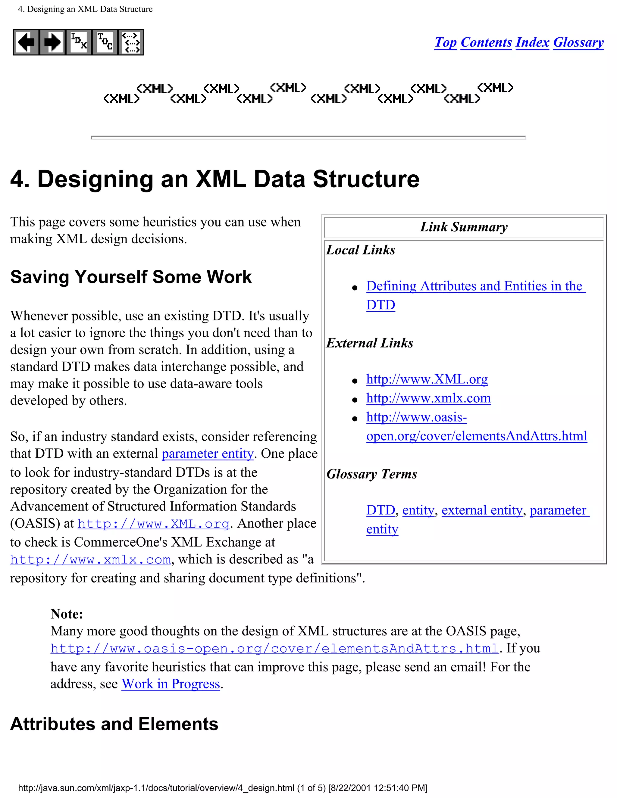 4. Designing an XML Data Structure


                                                                                                          Top Contents Index Glossary




4. Designing an XML Data Structure
This page covers some heuristics you can use when                                                    Link Summary
making XML design decisions.
                                                                             Local Links

Saving Yourself Some Work                                                           q   Defining Attributes and Entities in the
                                                                                        DTD
Whenever possible, use an existing DTD. It's usually
a lot easier to ignore the things you don't need than to
design your own from scratch. In addition, using a       External Links
standard DTD makes data interchange possible, and
                                                             q http://www.XML.org
may make it possible to use data-aware tools
developed by others.                                         q http://www.xmlx.com

                                                             q http://www.oasis-

So, if an industry standard exists, consider referencing        open.org/cover/elementsAndAttrs.html
that DTD with an external parameter entity. One place
to look for industry-standard DTDs is at the             Glossary Terms
repository created by the Organization for the
Advancement of Structured Information Standards                 DTD, entity, external entity, parameter
(OASIS) at http://www.XML.org. Another place                    entity
to check is CommerceOne's XML Exchange at
http://www.xmlx.com, which is described as "a
repository for creating and sharing document type definitions".

         Note:
         Many more good thoughts on the design of XML structures are at the OASIS page,
         http://www.oasis-open.org/cover/elementsAndAttrs.html. If you
         have any favorite heuristics that can improve this page, please send an email! For the
         address, see Work in Progress.

Attributes and Elements


 http://java.sun.com/xml/jaxp-1.1/docs/tutorial/overview/4_design.html (1 of 5) [8/22/2001 12:51:40 PM]
 