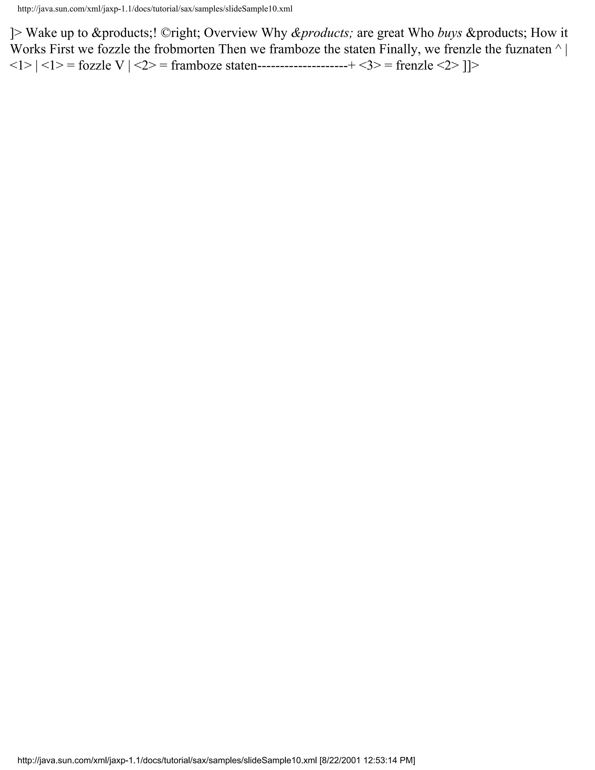 http://java.sun.com/xml/jaxp-1.1/docs/tutorial/sax/samples/slideSample10.xml

]> Wake up to &products;! ©right; Overview Why &products; are great Who buys &products; How it
Works First we fozzle the frobmorten Then we framboze the staten Finally, we frenzle the fuznaten ^ |
<1> | <1> = fozzle V | <2> = framboze staten--------------------+ <3> = frenzle <2> ]]>




 http://java.sun.com/xml/jaxp-1.1/docs/tutorial/sax/samples/slideSample10.xml [8/22/2001 12:53:14 PM]
 