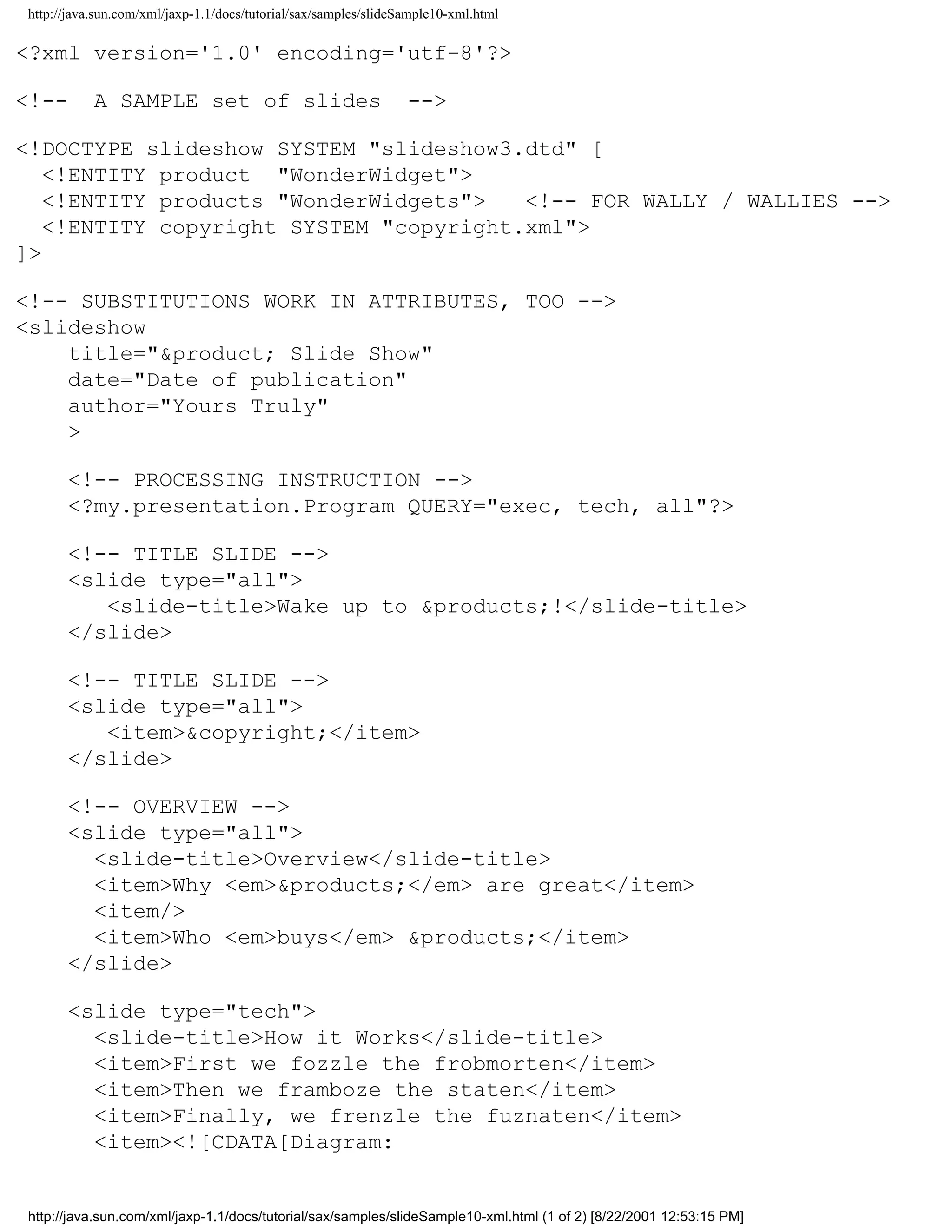 http://java.sun.com/xml/jaxp-1.1/docs/tutorial/sax/samples/slideSample10-xml.html

<?xml version='1.0' encoding='utf-8'?>

<!--       A SAMPLE set of slides                                -->

<!DOCTYPE slideshow SYSTEM "slideshow3.dtd" [
   <!ENTITY product "WonderWidget">
   <!ENTITY products "WonderWidgets">   <!-- FOR WALLY / WALLIES -->
   <!ENTITY copyright SYSTEM "copyright.xml">
]>

<!-- SUBSTITUTIONS WORK IN ATTRIBUTES, TOO -->
<slideshow
    title="&product; Slide Show"
    date="Date of publication"
    author="Yours Truly"
    >

      <!-- PROCESSING INSTRUCTION -->
      <?my.presentation.Program QUERY="exec, tech, all"?>

      <!-- TITLE SLIDE -->
      <slide type="all">
         <slide-title>Wake up to &products;!</slide-title>
      </slide>

      <!-- TITLE SLIDE -->
      <slide type="all">
         <item>&copyright;</item>
      </slide>

      <!-- OVERVIEW -->
      <slide type="all">
        <slide-title>Overview</slide-title>
        <item>Why <em>&products;</em> are great</item>
        <item/>
        <item>Who <em>buys</em> &products;</item>
      </slide>

      <slide type="tech">
        <slide-title>How it Works</slide-title>
        <item>First we fozzle the frobmorten</item>
        <item>Then we framboze the staten</item>
        <item>Finally, we frenzle the fuznaten</item>
        <item><![CDATA[Diagram:


http://java.sun.com/xml/jaxp-1.1/docs/tutorial/sax/samples/slideSample10-xml.html (1 of 2) [8/22/2001 12:53:15 PM]
 