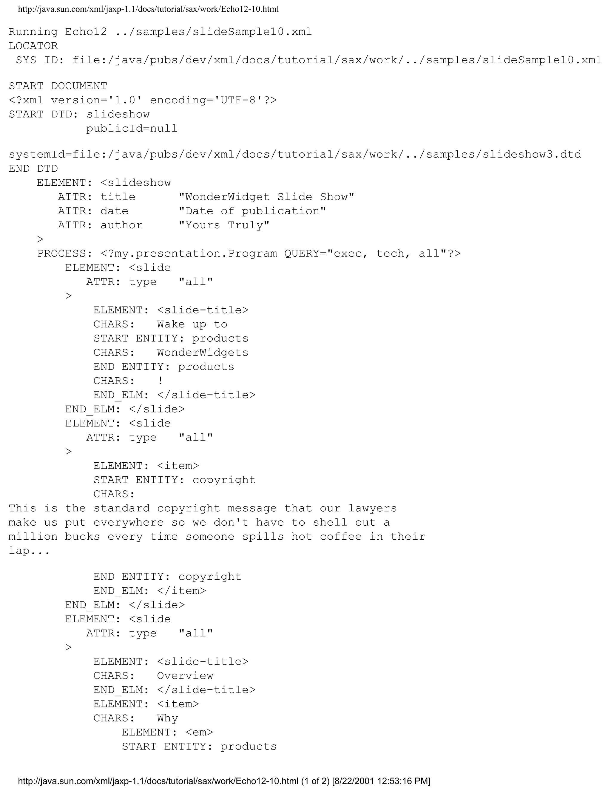 http://java.sun.com/xml/jaxp-1.1/docs/tutorial/sax/work/Echo12-10.html

Running Echo12 ../samples/slideSample10.xml
LOCATOR
 SYS ID: file:/java/pubs/dev/xml/docs/tutorial/sax/work/../samples/slideSample10.xml

START DOCUMENT
<?xml version='1.0' encoding='UTF-8'?>
START DTD: slideshow
           publicId=null

systemId=file:/java/pubs/dev/xml/docs/tutorial/sax/work/../samples/slideshow3.dtd
END DTD
    ELEMENT: <slideshow
        ATTR: title       "WonderWidget Slide Show"
        ATTR: date        "Date of publication"
        ATTR: author      "Yours Truly"
    >
    PROCESS: <?my.presentation.Program QUERY="exec, tech, all"?>
         ELEMENT: <slide
            ATTR: type    "all"
         >
             ELEMENT: <slide-title>
             CHARS:    Wake up to
             START ENTITY: products
             CHARS:    WonderWidgets
             END ENTITY: products
             CHARS:    !
             END_ELM: </slide-title>
         END_ELM: </slide>
         ELEMENT: <slide
            ATTR: type    "all"
         >
             ELEMENT: <item>
             START ENTITY: copyright
             CHARS:
This is the standard copyright message that our lawyers
make us put everywhere so we don't have to shell out a
million bucks every time someone spills hot coffee in their
lap...

                 END ENTITY: copyright
                 END_ELM: </item>
             END_ELM: </slide>
             ELEMENT: <slide
                ATTR: type     "all"
             >
                 ELEMENT: <slide-title>
                 CHARS:    Overview
                 END_ELM: </slide-title>
                 ELEMENT: <item>
                 CHARS:    Why
                     ELEMENT: <em>
                     START ENTITY: products

 http://java.sun.com/xml/jaxp-1.1/docs/tutorial/sax/work/Echo12-10.html (1 of 2) [8/22/2001 12:53:16 PM]
 