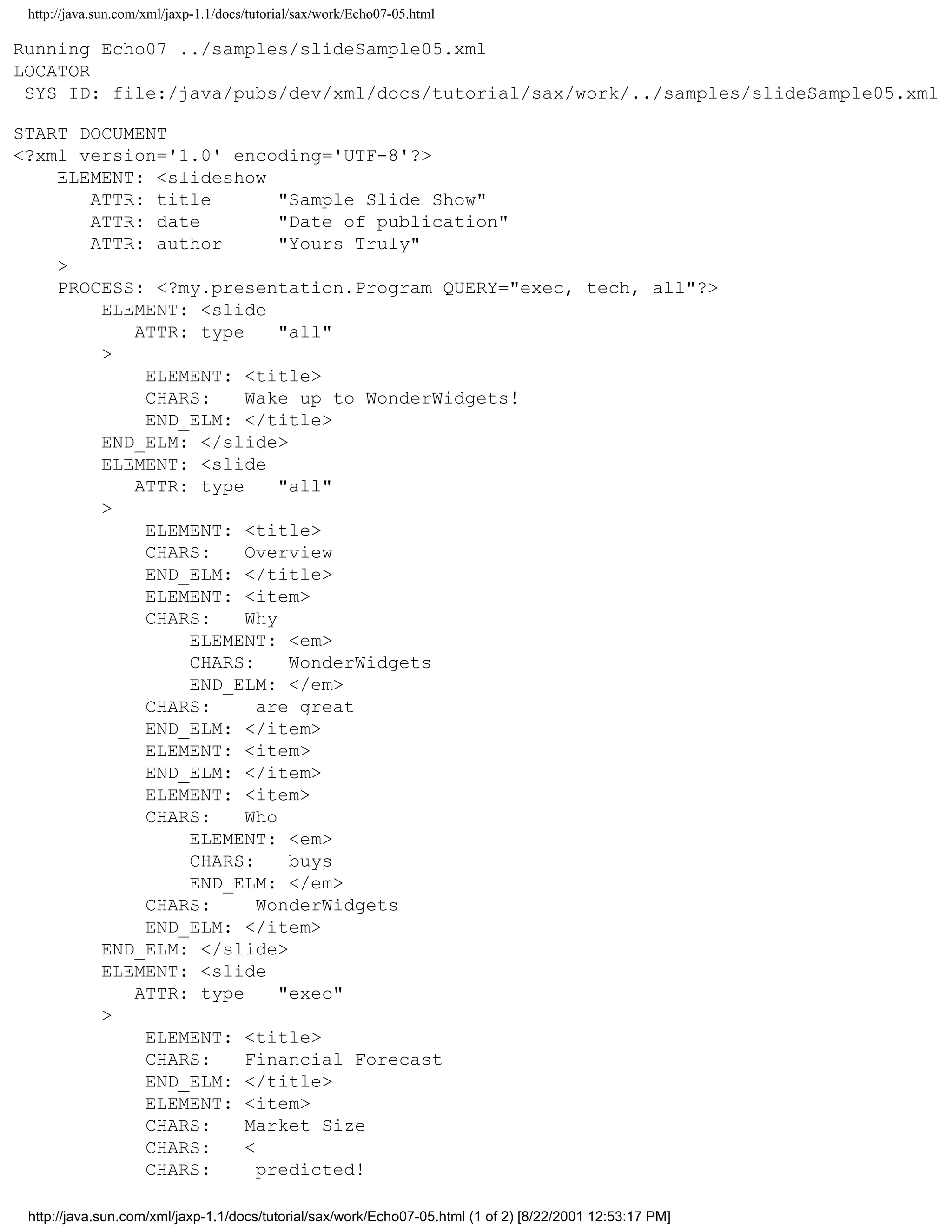 http://java.sun.com/xml/jaxp-1.1/docs/tutorial/sax/work/Echo07-05.html

Running Echo07 ../samples/slideSample05.xml
LOCATOR
 SYS ID: file:/java/pubs/dev/xml/docs/tutorial/sax/work/../samples/slideSample05.xml

START DOCUMENT
<?xml version='1.0' encoding='UTF-8'?>
    ELEMENT: <slideshow
       ATTR: title        "Sample Slide Show"
       ATTR: date         "Date of publication"
       ATTR: author       "Yours Truly"
    >
    PROCESS: <?my.presentation.Program QUERY="exec, tech, all"?>
        ELEMENT: <slide
           ATTR: type     "all"
        >
            ELEMENT: <title>
            CHARS:    Wake up to WonderWidgets!
            END_ELM: </title>
        END_ELM: </slide>
        ELEMENT: <slide
           ATTR: type     "all"
        >
            ELEMENT: <title>
            CHARS:    Overview
            END_ELM: </title>
            ELEMENT: <item>
            CHARS:    Why
                ELEMENT: <em>
                CHARS:     WonderWidgets
                END_ELM: </em>
            CHARS:      are great
            END_ELM: </item>
            ELEMENT: <item>
            END_ELM: </item>
            ELEMENT: <item>
            CHARS:    Who
                ELEMENT: <em>
                CHARS:     buys
                END_ELM: </em>
            CHARS:      WonderWidgets
            END_ELM: </item>
        END_ELM: </slide>
        ELEMENT: <slide
           ATTR: type     "exec"
        >
            ELEMENT: <title>
            CHARS:    Financial Forecast
            END_ELM: </title>
            ELEMENT: <item>
            CHARS:    Market Size
            CHARS:    <
            CHARS:      predicted!

 http://java.sun.com/xml/jaxp-1.1/docs/tutorial/sax/work/Echo07-05.html (1 of 2) [8/22/2001 12:53:17 PM]
 