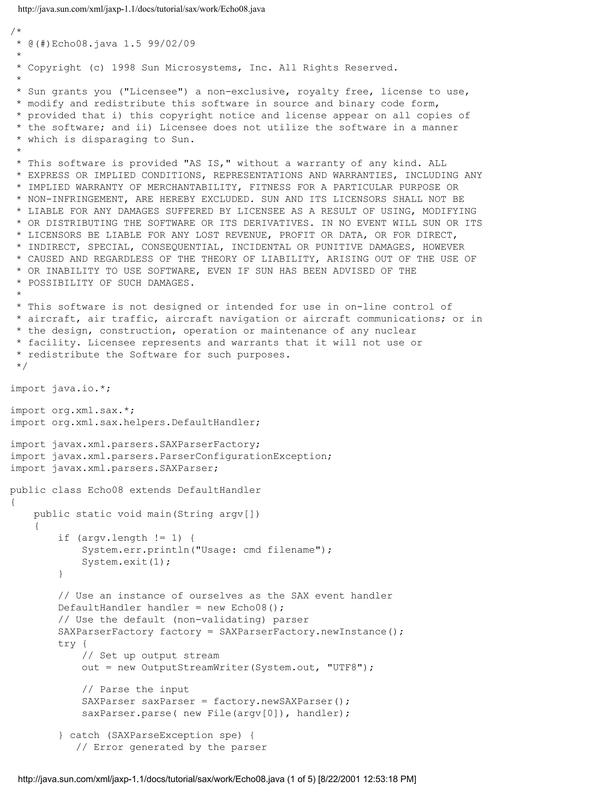 http://java.sun.com/xml/jaxp-1.1/docs/tutorial/sax/work/Echo08.java

/*
 * @(#)Echo08.java 1.5 99/02/09
 *
 * Copyright (c) 1998 Sun Microsystems, Inc. All Rights Reserved.
 *
 * Sun grants you ("Licensee") a non-exclusive, royalty free, license to use,
 * modify and redistribute this software in source and binary code form,
 * provided that i) this copyright notice and license appear on all copies of
 * the software; and ii) Licensee does not utilize the software in a manner
 * which is disparaging to Sun.
 *
 * This software is provided "AS IS," without a warranty of any kind. ALL
 * EXPRESS OR IMPLIED CONDITIONS, REPRESENTATIONS AND WARRANTIES, INCLUDING ANY
 * IMPLIED WARRANTY OF MERCHANTABILITY, FITNESS FOR A PARTICULAR PURPOSE OR
 * NON-INFRINGEMENT, ARE HEREBY EXCLUDED. SUN AND ITS LICENSORS SHALL NOT BE
 * LIABLE FOR ANY DAMAGES SUFFERED BY LICENSEE AS A RESULT OF USING, MODIFYING
 * OR DISTRIBUTING THE SOFTWARE OR ITS DERIVATIVES. IN NO EVENT WILL SUN OR ITS
 * LICENSORS BE LIABLE FOR ANY LOST REVENUE, PROFIT OR DATA, OR FOR DIRECT,
 * INDIRECT, SPECIAL, CONSEQUENTIAL, INCIDENTAL OR PUNITIVE DAMAGES, HOWEVER
 * CAUSED AND REGARDLESS OF THE THEORY OF LIABILITY, ARISING OUT OF THE USE OF
 * OR INABILITY TO USE SOFTWARE, EVEN IF SUN HAS BEEN ADVISED OF THE
 * POSSIBILITY OF SUCH DAMAGES.
 *
 * This software is not designed or intended for use in on-line control of
 * aircraft, air traffic, aircraft navigation or aircraft communications; or in
 * the design, construction, operation or maintenance of any nuclear
 * facility. Licensee represents and warrants that it will not use or
 * redistribute the Software for such purposes.
 */

import java.io.*;

import org.xml.sax.*;
import org.xml.sax.helpers.DefaultHandler;

import javax.xml.parsers.SAXParserFactory;
import javax.xml.parsers.ParserConfigurationException;
import javax.xml.parsers.SAXParser;

public class Echo08 extends DefaultHandler
{
    public static void main(String argv[])
    {
        if (argv.length != 1) {
            System.err.println("Usage: cmd filename");
            System.exit(1);
        }

           // Use an instance of ourselves as the SAX event handler
           DefaultHandler handler = new Echo08();
           // Use the default (non-validating) parser
           SAXParserFactory factory = SAXParserFactory.newInstance();
           try {
               // Set up output stream
               out = new OutputStreamWriter(System.out, "UTF8");

                  // Parse the input
                  SAXParser saxParser = factory.newSAXParser();
                  saxParser.parse( new File(argv[0]), handler);

           } catch (SAXParseException spe) {
              // Error generated by the parser


 http://java.sun.com/xml/jaxp-1.1/docs/tutorial/sax/work/Echo08.java (1 of 5) [8/22/2001 12:53:18 PM]
 