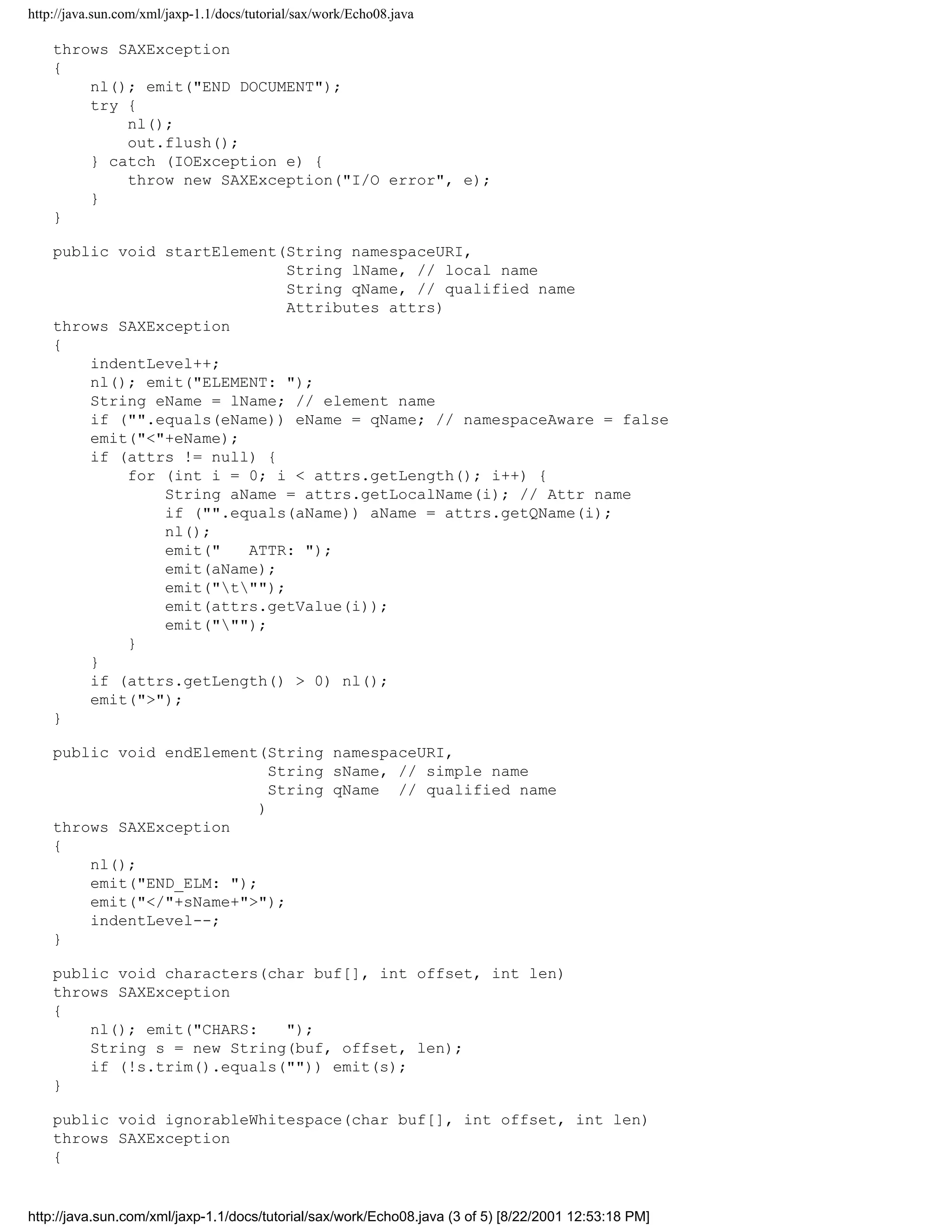 http://java.sun.com/xml/jaxp-1.1/docs/tutorial/sax/work/Echo08.java

    throws SAXException
    {
        nl(); emit("END DOCUMENT");
        try {
            nl();
            out.flush();
        } catch (IOException e) {
            throw new SAXException("I/O error", e);
        }
    }

    public void startElement(String namespaceURI,
                              String lName, // local name
                              String qName, // qualified name
                              Attributes attrs)
    throws SAXException
    {
        indentLevel++;
        nl(); emit("ELEMENT: ");
        String eName = lName; // element name
        if ("".equals(eName)) eName = qName; // namespaceAware = false
        emit("<"+eName);
        if (attrs != null) {
            for (int i = 0; i < attrs.getLength(); i++) {
                String aName = attrs.getLocalName(i); // Attr name
                if ("".equals(aName)) aName = attrs.getQName(i);
                nl();
                emit("   ATTR: ");
                emit(aName);
                emit("t"");
                emit(attrs.getValue(i));
                emit(""");
            }
        }
        if (attrs.getLength() > 0) nl();
        emit(">");
    }

    public void endElement(String namespaceURI,
                             String sName, // simple name
                             String qName // qualified name
                           )
    throws SAXException
    {
        nl();
        emit("END_ELM: ");
        emit("</"+sName+">");
        indentLevel--;
    }

    public void characters(char buf[], int offset, int len)
    throws SAXException
    {
        nl(); emit("CHARS:   ");
        String s = new String(buf, offset, len);
        if (!s.trim().equals("")) emit(s);
    }

    public void ignorableWhitespace(char buf[], int offset, int len)
    throws SAXException
    {


http://java.sun.com/xml/jaxp-1.1/docs/tutorial/sax/work/Echo08.java (3 of 5) [8/22/2001 12:53:18 PM]
 