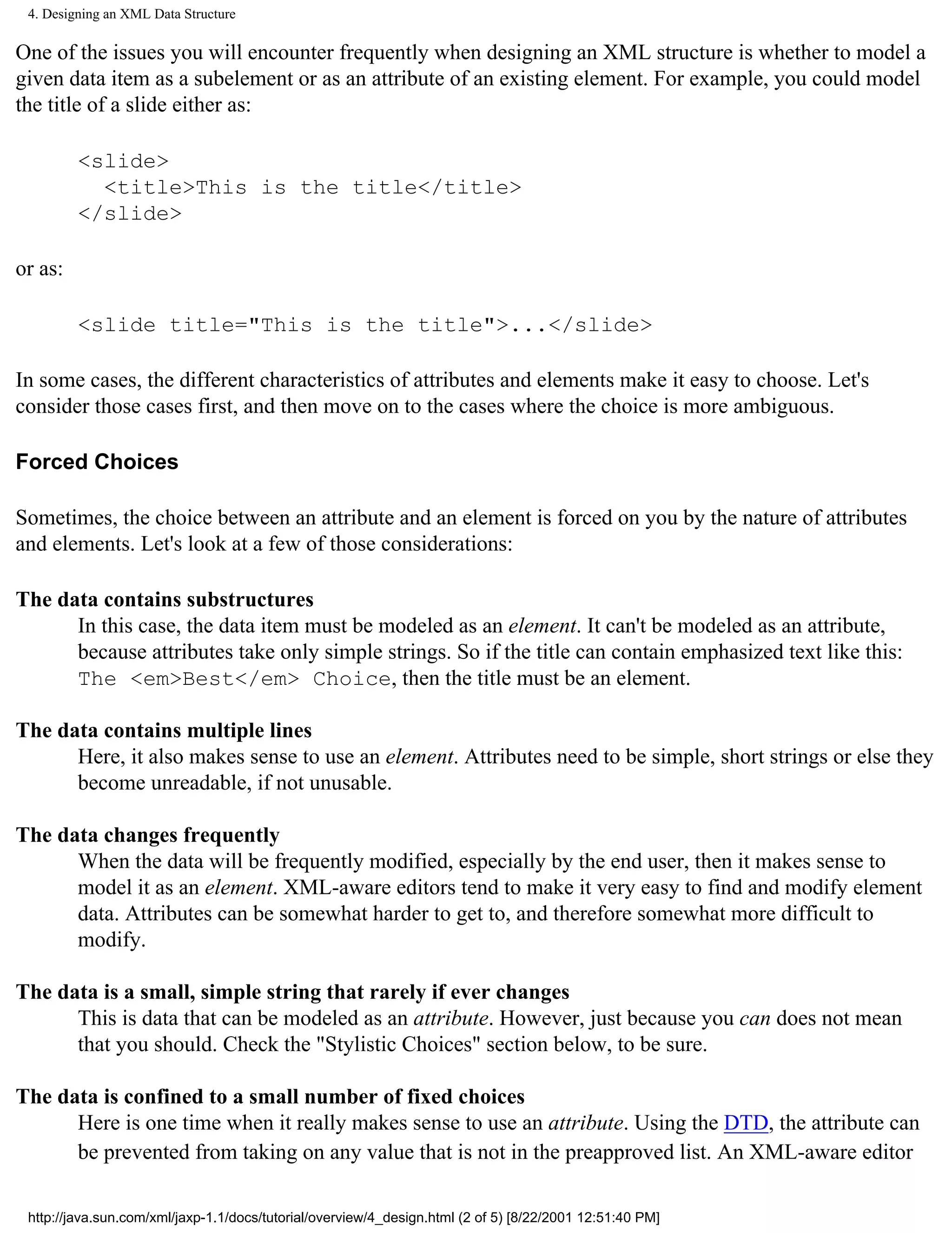 4. Designing an XML Data Structure

One of the issues you will encounter frequently when designing an XML structure is whether to model a
given data item as a subelement or as an attribute of an existing element. For example, you could model
the title of a slide either as:

         <slide>
           <title>This is the title</title>
         </slide>

or as:

         <slide title="This is the title">...</slide>

In some cases, the different characteristics of attributes and elements make it easy to choose. Let's
consider those cases first, and then move on to the cases where the choice is more ambiguous.

Forced Choices

Sometimes, the choice between an attribute and an element is forced on you by the nature of attributes
and elements. Let's look at a few of those considerations:

The data contains substructures
      In this case, the data item must be modeled as an element. It can't be modeled as an attribute,
      because attributes take only simple strings. So if the title can contain emphasized text like this:
      The <em>Best</em> Choice, then the title must be an element.

The data contains multiple lines
      Here, it also makes sense to use an element. Attributes need to be simple, short strings or else they
      become unreadable, if not unusable.

The data changes frequently
      When the data will be frequently modified, especially by the end user, then it makes sense to
      model it as an element. XML-aware editors tend to make it very easy to find and modify element
      data. Attributes can be somewhat harder to get to, and therefore somewhat more difficult to
      modify.

The data is a small, simple string that rarely if ever changes
      This is data that can be modeled as an attribute. However, just because you can does not mean
      that you should. Check the "Stylistic Choices" section below, to be sure.

The data is confined to a small number of fixed choices
      Here is one time when it really makes sense to use an attribute. Using the DTD, the attribute can
      be prevented from taking on any value that is not in the preapproved list. An XML-aware editor

 http://java.sun.com/xml/jaxp-1.1/docs/tutorial/overview/4_design.html (2 of 5) [8/22/2001 12:51:40 PM]
 
