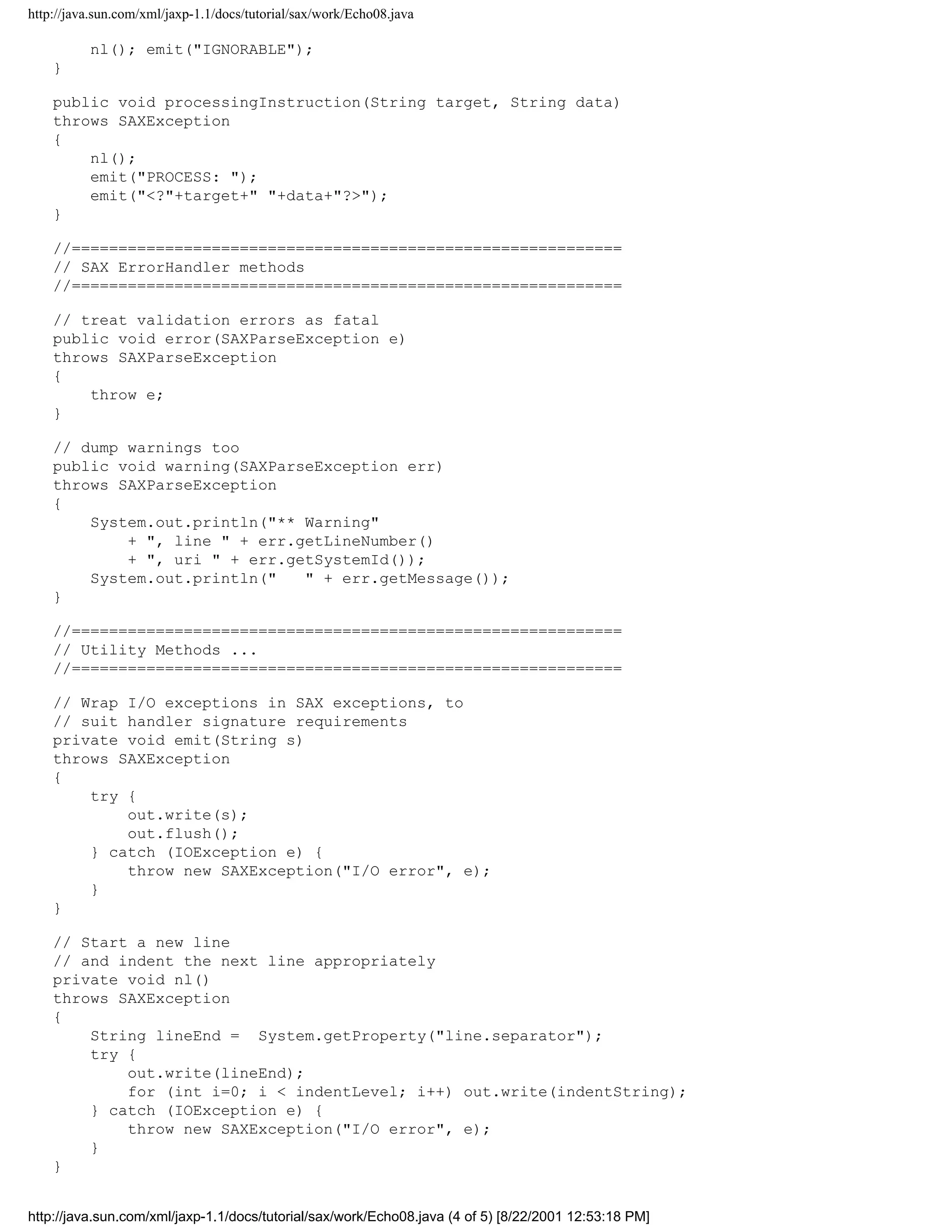 http://java.sun.com/xml/jaxp-1.1/docs/tutorial/sax/work/Echo08.java

          nl(); emit("IGNORABLE");
    }

    public void processingInstruction(String target, String data)
    throws SAXException
    {
        nl();
        emit("PROCESS: ");
        emit("<?"+target+" "+data+"?>");
    }

    //===========================================================
    // SAX ErrorHandler methods
    //===========================================================

    // treat validation errors as fatal
    public void error(SAXParseException e)
    throws SAXParseException
    {
        throw e;
    }

    // dump warnings too
    public void warning(SAXParseException err)
    throws SAXParseException
    {
        System.out.println("** Warning"
            + ", line " + err.getLineNumber()
            + ", uri " + err.getSystemId());
        System.out.println("   " + err.getMessage());
    }

    //===========================================================
    // Utility Methods ...
    //===========================================================

    // Wrap I/O exceptions in SAX exceptions, to
    // suit handler signature requirements
    private void emit(String s)
    throws SAXException
    {
        try {
            out.write(s);
            out.flush();
        } catch (IOException e) {
            throw new SAXException("I/O error", e);
        }
    }

    // Start a new line
    // and indent the next line appropriately
    private void nl()
    throws SAXException
    {
        String lineEnd = System.getProperty("line.separator");
        try {
            out.write(lineEnd);
            for (int i=0; i < indentLevel; i++) out.write(indentString);
        } catch (IOException e) {
            throw new SAXException("I/O error", e);
        }
    }


http://java.sun.com/xml/jaxp-1.1/docs/tutorial/sax/work/Echo08.java (4 of 5) [8/22/2001 12:53:18 PM]
 