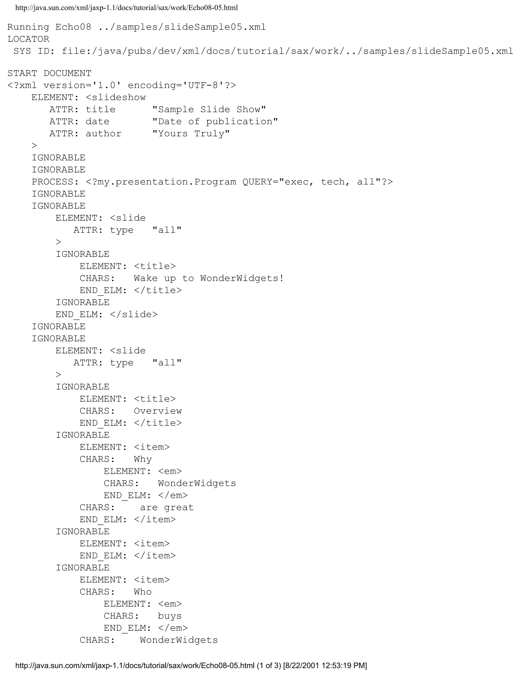 http://java.sun.com/xml/jaxp-1.1/docs/tutorial/sax/work/Echo08-05.html

Running Echo08 ../samples/slideSample05.xml
LOCATOR
 SYS ID: file:/java/pubs/dev/xml/docs/tutorial/sax/work/../samples/slideSample05.xml

START DOCUMENT
<?xml version='1.0' encoding='UTF-8'?>
    ELEMENT: <slideshow
       ATTR: title        "Sample Slide Show"
       ATTR: date         "Date of publication"
       ATTR: author       "Yours Truly"
    >
    IGNORABLE
    IGNORABLE
    PROCESS: <?my.presentation.Program QUERY="exec, tech, all"?>
    IGNORABLE
    IGNORABLE
        ELEMENT: <slide
           ATTR: type     "all"
        >
        IGNORABLE
            ELEMENT: <title>
            CHARS:    Wake up to WonderWidgets!
            END_ELM: </title>
        IGNORABLE
        END_ELM: </slide>
    IGNORABLE
    IGNORABLE
        ELEMENT: <slide
           ATTR: type     "all"
        >
        IGNORABLE
            ELEMENT: <title>
            CHARS:    Overview
            END_ELM: </title>
        IGNORABLE
            ELEMENT: <item>
            CHARS:    Why
                ELEMENT: <em>
                CHARS:     WonderWidgets
                END_ELM: </em>
            CHARS:     are great
            END_ELM: </item>
        IGNORABLE
            ELEMENT: <item>
            END_ELM: </item>
        IGNORABLE
            ELEMENT: <item>
            CHARS:    Who
                ELEMENT: <em>
                CHARS:     buys
                END_ELM: </em>
            CHARS:     WonderWidgets

 http://java.sun.com/xml/jaxp-1.1/docs/tutorial/sax/work/Echo08-05.html (1 of 3) [8/22/2001 12:53:19 PM]
 