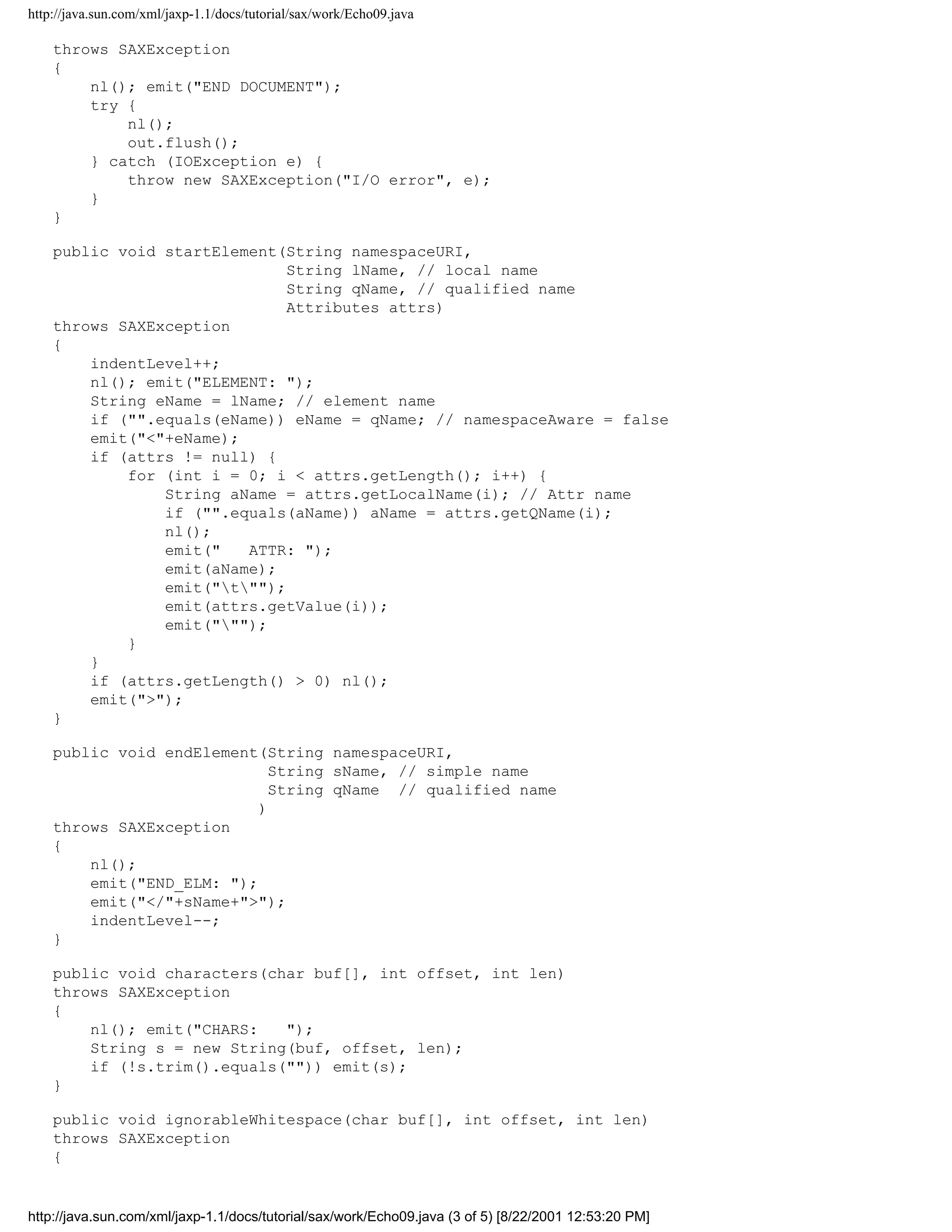http://java.sun.com/xml/jaxp-1.1/docs/tutorial/sax/work/Echo09.java

    throws SAXException
    {
        nl(); emit("END DOCUMENT");
        try {
            nl();
            out.flush();
        } catch (IOException e) {
            throw new SAXException("I/O error", e);
        }
    }

    public void startElement(String namespaceURI,
                              String lName, // local name
                              String qName, // qualified name
                              Attributes attrs)
    throws SAXException
    {
        indentLevel++;
        nl(); emit("ELEMENT: ");
        String eName = lName; // element name
        if ("".equals(eName)) eName = qName; // namespaceAware = false
        emit("<"+eName);
        if (attrs != null) {
            for (int i = 0; i < attrs.getLength(); i++) {
                String aName = attrs.getLocalName(i); // Attr name
                if ("".equals(aName)) aName = attrs.getQName(i);
                nl();
                emit("   ATTR: ");
                emit(aName);
                emit("t"");
                emit(attrs.getValue(i));
                emit(""");
            }
        }
        if (attrs.getLength() > 0) nl();
        emit(">");
    }

    public void endElement(String namespaceURI,
                             String sName, // simple name
                             String qName // qualified name
                           )
    throws SAXException
    {
        nl();
        emit("END_ELM: ");
        emit("</"+sName+">");
        indentLevel--;
    }

    public void characters(char buf[], int offset, int len)
    throws SAXException
    {
        nl(); emit("CHARS:   ");
        String s = new String(buf, offset, len);
        if (!s.trim().equals("")) emit(s);
    }

    public void ignorableWhitespace(char buf[], int offset, int len)
    throws SAXException
    {


http://java.sun.com/xml/jaxp-1.1/docs/tutorial/sax/work/Echo09.java (3 of 5) [8/22/2001 12:53:20 PM]
 