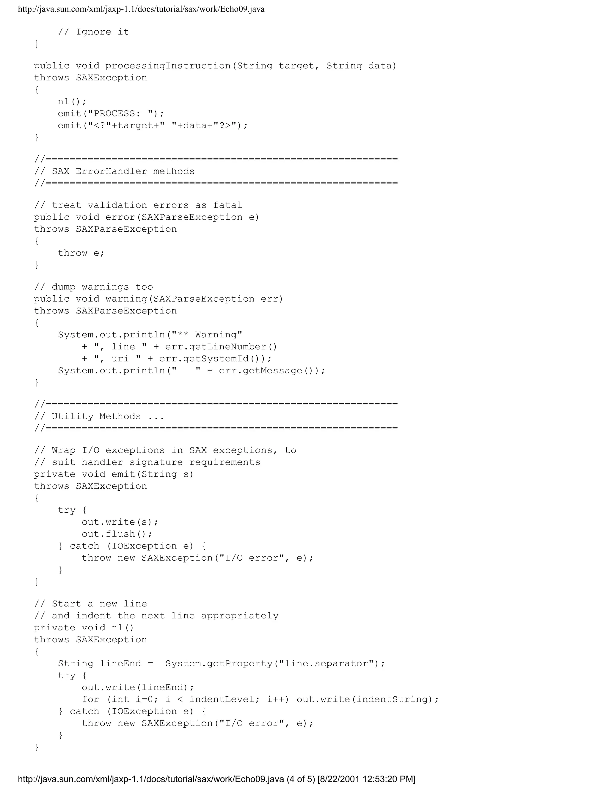 http://java.sun.com/xml/jaxp-1.1/docs/tutorial/sax/work/Echo09.java

          // Ignore it
    }

    public void processingInstruction(String target, String data)
    throws SAXException
    {
        nl();
        emit("PROCESS: ");
        emit("<?"+target+" "+data+"?>");
    }

    //===========================================================
    // SAX ErrorHandler methods
    //===========================================================

    // treat validation errors as fatal
    public void error(SAXParseException e)
    throws SAXParseException
    {
        throw e;
    }

    // dump warnings too
    public void warning(SAXParseException err)
    throws SAXParseException
    {
        System.out.println("** Warning"
            + ", line " + err.getLineNumber()
            + ", uri " + err.getSystemId());
        System.out.println("   " + err.getMessage());
    }

    //===========================================================
    // Utility Methods ...
    //===========================================================

    // Wrap I/O exceptions in SAX exceptions, to
    // suit handler signature requirements
    private void emit(String s)
    throws SAXException
    {
        try {
            out.write(s);
            out.flush();
        } catch (IOException e) {
            throw new SAXException("I/O error", e);
        }
    }

    // Start a new line
    // and indent the next line appropriately
    private void nl()
    throws SAXException
    {
        String lineEnd = System.getProperty("line.separator");
        try {
            out.write(lineEnd);
            for (int i=0; i < indentLevel; i++) out.write(indentString);
        } catch (IOException e) {
            throw new SAXException("I/O error", e);
        }
    }


http://java.sun.com/xml/jaxp-1.1/docs/tutorial/sax/work/Echo09.java (4 of 5) [8/22/2001 12:53:20 PM]
 