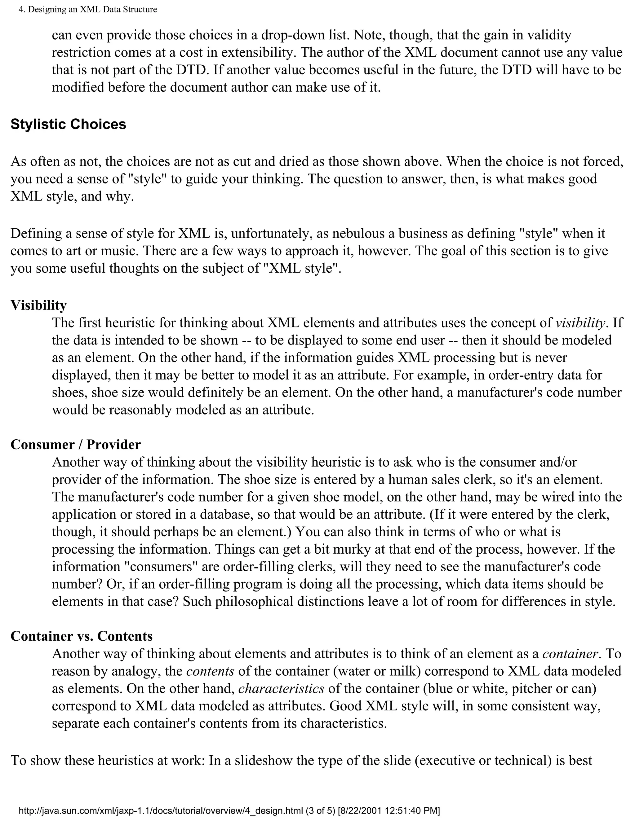 4. Designing an XML Data Structure

         can even provide those choices in a drop-down list. Note, though, that the gain in validity
         restriction comes at a cost in extensibility. The author of the XML document cannot use any value
         that is not part of the DTD. If another value becomes useful in the future, the DTD will have to be
         modified before the document author can make use of it.

Stylistic Choices

As often as not, the choices are not as cut and dried as those shown above. When the choice is not forced,
you need a sense of "style" to guide your thinking. The question to answer, then, is what makes good
XML style, and why.

Defining a sense of style for XML is, unfortunately, as nebulous a business as defining "style" when it
comes to art or music. There are a few ways to approach it, however. The goal of this section is to give
you some useful thoughts on the subject of "XML style".

Visibility
       The first heuristic for thinking about XML elements and attributes uses the concept of visibility. If
       the data is intended to be shown -- to be displayed to some end user -- then it should be modeled
       as an element. On the other hand, if the information guides XML processing but is never
       displayed, then it may be better to model it as an attribute. For example, in order-entry data for
       shoes, shoe size would definitely be an element. On the other hand, a manufacturer's code number
       would be reasonably modeled as an attribute.

Consumer / Provider
     Another way of thinking about the visibility heuristic is to ask who is the consumer and/or
     provider of the information. The shoe size is entered by a human sales clerk, so it's an element.
     The manufacturer's code number for a given shoe model, on the other hand, may be wired into the
     application or stored in a database, so that would be an attribute. (If it were entered by the clerk,
     though, it should perhaps be an element.) You can also think in terms of who or what is
     processing the information. Things can get a bit murky at that end of the process, however. If the
     information "consumers" are order-filling clerks, will they need to see the manufacturer's code
     number? Or, if an order-filling program is doing all the processing, which data items should be
     elements in that case? Such philosophical distinctions leave a lot of room for differences in style.

Container vs. Contents
      Another way of thinking about elements and attributes is to think of an element as a container. To
      reason by analogy, the contents of the container (water or milk) correspond to XML data modeled
      as elements. On the other hand, characteristics of the container (blue or white, pitcher or can)
      correspond to XML data modeled as attributes. Good XML style will, in some consistent way,
      separate each container's contents from its characteristics.

To show these heuristics at work: In a slideshow the type of the slide (executive or technical) is best


 http://java.sun.com/xml/jaxp-1.1/docs/tutorial/overview/4_design.html (3 of 5) [8/22/2001 12:51:40 PM]
 