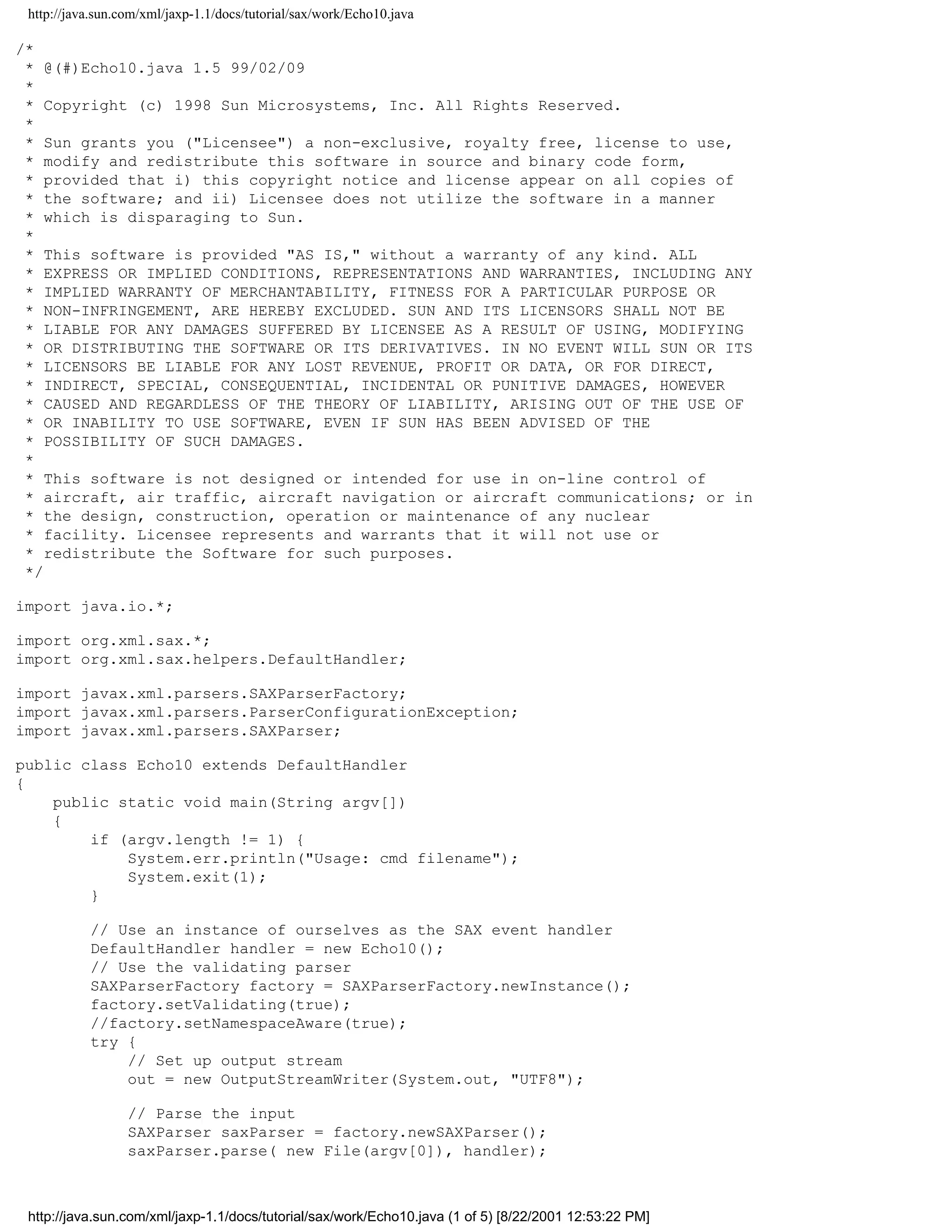 http://java.sun.com/xml/jaxp-1.1/docs/tutorial/sax/work/Echo10.java

/*
 * @(#)Echo10.java 1.5 99/02/09
 *
 * Copyright (c) 1998 Sun Microsystems, Inc. All Rights Reserved.
 *
 * Sun grants you ("Licensee") a non-exclusive, royalty free, license to use,
 * modify and redistribute this software in source and binary code form,
 * provided that i) this copyright notice and license appear on all copies of
 * the software; and ii) Licensee does not utilize the software in a manner
 * which is disparaging to Sun.
 *
 * This software is provided "AS IS," without a warranty of any kind. ALL
 * EXPRESS OR IMPLIED CONDITIONS, REPRESENTATIONS AND WARRANTIES, INCLUDING ANY
 * IMPLIED WARRANTY OF MERCHANTABILITY, FITNESS FOR A PARTICULAR PURPOSE OR
 * NON-INFRINGEMENT, ARE HEREBY EXCLUDED. SUN AND ITS LICENSORS SHALL NOT BE
 * LIABLE FOR ANY DAMAGES SUFFERED BY LICENSEE AS A RESULT OF USING, MODIFYING
 * OR DISTRIBUTING THE SOFTWARE OR ITS DERIVATIVES. IN NO EVENT WILL SUN OR ITS
 * LICENSORS BE LIABLE FOR ANY LOST REVENUE, PROFIT OR DATA, OR FOR DIRECT,
 * INDIRECT, SPECIAL, CONSEQUENTIAL, INCIDENTAL OR PUNITIVE DAMAGES, HOWEVER
 * CAUSED AND REGARDLESS OF THE THEORY OF LIABILITY, ARISING OUT OF THE USE OF
 * OR INABILITY TO USE SOFTWARE, EVEN IF SUN HAS BEEN ADVISED OF THE
 * POSSIBILITY OF SUCH DAMAGES.
 *
 * This software is not designed or intended for use in on-line control of
 * aircraft, air traffic, aircraft navigation or aircraft communications; or in
 * the design, construction, operation or maintenance of any nuclear
 * facility. Licensee represents and warrants that it will not use or
 * redistribute the Software for such purposes.
 */

import java.io.*;

import org.xml.sax.*;
import org.xml.sax.helpers.DefaultHandler;

import javax.xml.parsers.SAXParserFactory;
import javax.xml.parsers.ParserConfigurationException;
import javax.xml.parsers.SAXParser;

public class Echo10 extends DefaultHandler
{
    public static void main(String argv[])
    {
        if (argv.length != 1) {
            System.err.println("Usage: cmd filename");
            System.exit(1);
        }

           // Use an instance of ourselves as the SAX event handler
           DefaultHandler handler = new Echo10();
           // Use the validating parser
           SAXParserFactory factory = SAXParserFactory.newInstance();
           factory.setValidating(true);
           //factory.setNamespaceAware(true);
           try {
               // Set up output stream
               out = new OutputStreamWriter(System.out, "UTF8");

                  // Parse the input
                  SAXParser saxParser = factory.newSAXParser();
                  saxParser.parse( new File(argv[0]), handler);



 http://java.sun.com/xml/jaxp-1.1/docs/tutorial/sax/work/Echo10.java (1 of 5) [8/22/2001 12:53:22 PM]
 