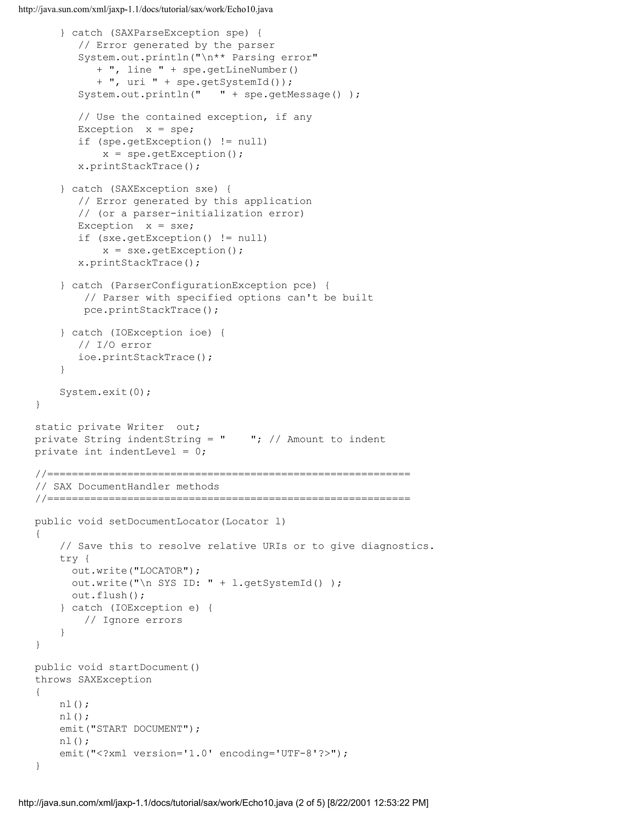 http://java.sun.com/xml/jaxp-1.1/docs/tutorial/sax/work/Echo10.java

          } catch (SAXParseException spe) {
             // Error generated by the parser
             System.out.println("n** Parsing error"
                + ", line " + spe.getLineNumber()
                + ", uri " + spe.getSystemId());
             System.out.println("   " + spe.getMessage() );

               // Use the contained exception, if any
               Exception x = spe;
               if (spe.getException() != null)
                   x = spe.getException();
               x.printStackTrace();

          } catch (SAXException sxe) {
             // Error generated by this application
             // (or a parser-initialization error)
             Exception x = sxe;
             if (sxe.getException() != null)
                 x = sxe.getException();
             x.printStackTrace();

          } catch (ParserConfigurationException pce) {
              // Parser with specified options can't be built
              pce.printStackTrace();

          } catch (IOException ioe) {
             // I/O error
             ioe.printStackTrace();
          }

          System.exit(0);
    }

    static private Writer out;
    private String indentString = "                          "; // Amount to indent
    private int indentLevel = 0;

    //===========================================================
    // SAX DocumentHandler methods
    //===========================================================

    public void setDocumentLocator(Locator l)
    {
        // Save this to resolve relative URIs or to give diagnostics.
        try {
          out.write("LOCATOR");
          out.write("n SYS ID: " + l.getSystemId() );
          out.flush();
        } catch (IOException e) {
            // Ignore errors
        }
    }

    public void startDocument()
    throws SAXException
    {
        nl();
        nl();
        emit("START DOCUMENT");
        nl();
        emit("<?xml version='1.0' encoding='UTF-8'?>");
    }


http://java.sun.com/xml/jaxp-1.1/docs/tutorial/sax/work/Echo10.java (2 of 5) [8/22/2001 12:53:22 PM]
 