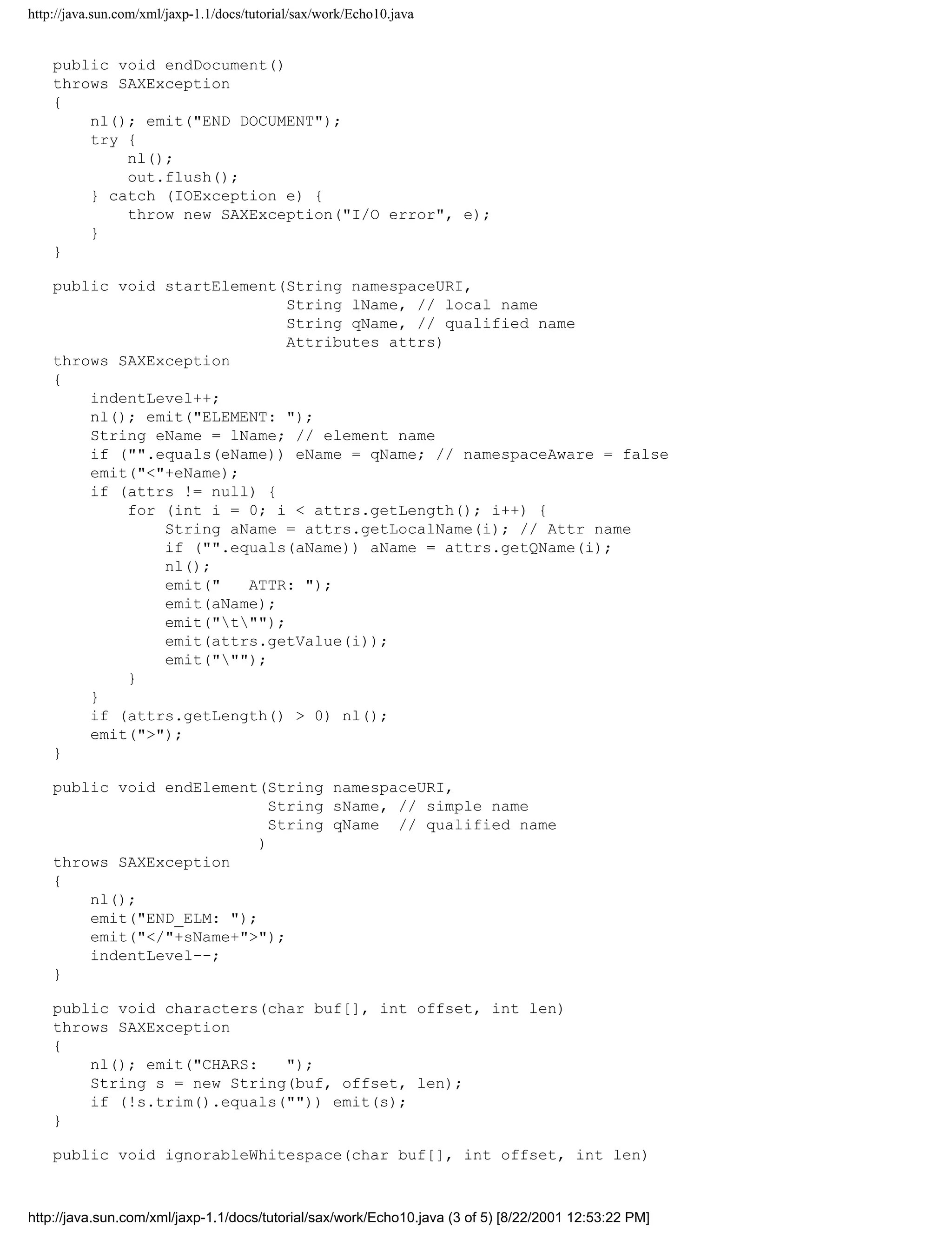 http://java.sun.com/xml/jaxp-1.1/docs/tutorial/sax/work/Echo10.java


    public void endDocument()
    throws SAXException
    {
        nl(); emit("END DOCUMENT");
        try {
            nl();
            out.flush();
        } catch (IOException e) {
            throw new SAXException("I/O error", e);
        }
    }

    public void startElement(String namespaceURI,
                              String lName, // local name
                              String qName, // qualified name
                              Attributes attrs)
    throws SAXException
    {
        indentLevel++;
        nl(); emit("ELEMENT: ");
        String eName = lName; // element name
        if ("".equals(eName)) eName = qName; // namespaceAware = false
        emit("<"+eName);
        if (attrs != null) {
            for (int i = 0; i < attrs.getLength(); i++) {
                String aName = attrs.getLocalName(i); // Attr name
                if ("".equals(aName)) aName = attrs.getQName(i);
                nl();
                emit("   ATTR: ");
                emit(aName);
                emit("t"");
                emit(attrs.getValue(i));
                emit(""");
            }
        }
        if (attrs.getLength() > 0) nl();
        emit(">");
    }

    public void endElement(String namespaceURI,
                             String sName, // simple name
                             String qName // qualified name
                           )
    throws SAXException
    {
        nl();
        emit("END_ELM: ");
        emit("</"+sName+">");
        indentLevel--;
    }

    public void characters(char buf[], int offset, int len)
    throws SAXException
    {
        nl(); emit("CHARS:   ");
        String s = new String(buf, offset, len);
        if (!s.trim().equals("")) emit(s);
    }

    public void ignorableWhitespace(char buf[], int offset, int len)



http://java.sun.com/xml/jaxp-1.1/docs/tutorial/sax/work/Echo10.java (3 of 5) [8/22/2001 12:53:22 PM]
 