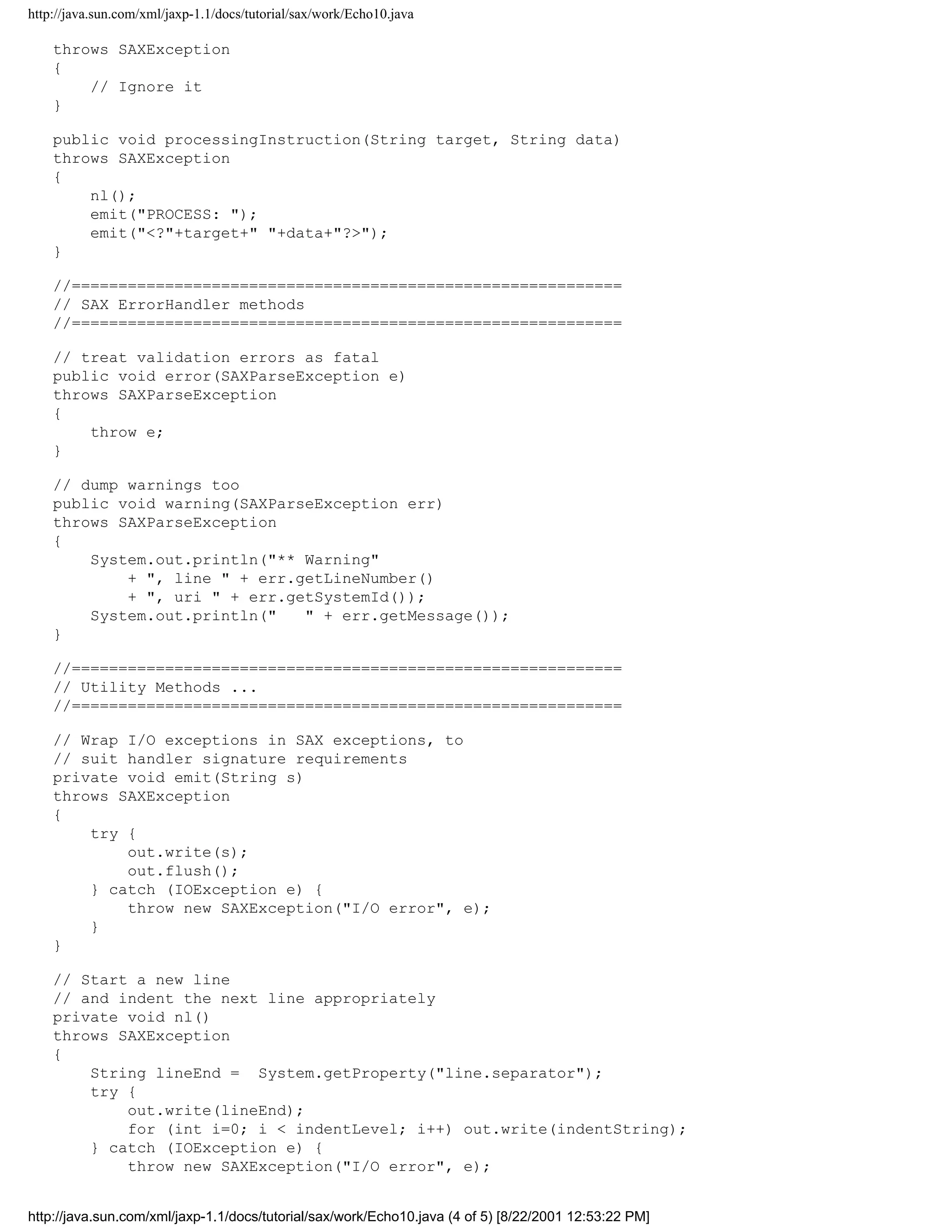 http://java.sun.com/xml/jaxp-1.1/docs/tutorial/sax/work/Echo10.java

    throws SAXException
    {
        // Ignore it
    }

    public void processingInstruction(String target, String data)
    throws SAXException
    {
        nl();
        emit("PROCESS: ");
        emit("<?"+target+" "+data+"?>");
    }

    //===========================================================
    // SAX ErrorHandler methods
    //===========================================================

    // treat validation errors as fatal
    public void error(SAXParseException e)
    throws SAXParseException
    {
        throw e;
    }

    // dump warnings too
    public void warning(SAXParseException err)
    throws SAXParseException
    {
        System.out.println("** Warning"
            + ", line " + err.getLineNumber()
            + ", uri " + err.getSystemId());
        System.out.println("   " + err.getMessage());
    }

    //===========================================================
    // Utility Methods ...
    //===========================================================

    // Wrap I/O exceptions in SAX exceptions, to
    // suit handler signature requirements
    private void emit(String s)
    throws SAXException
    {
        try {
            out.write(s);
            out.flush();
        } catch (IOException e) {
            throw new SAXException("I/O error", e);
        }
    }

    // Start a new line
    // and indent the next line appropriately
    private void nl()
    throws SAXException
    {
        String lineEnd = System.getProperty("line.separator");
        try {
            out.write(lineEnd);
            for (int i=0; i < indentLevel; i++) out.write(indentString);
        } catch (IOException e) {
            throw new SAXException("I/O error", e);


http://java.sun.com/xml/jaxp-1.1/docs/tutorial/sax/work/Echo10.java (4 of 5) [8/22/2001 12:53:22 PM]
 