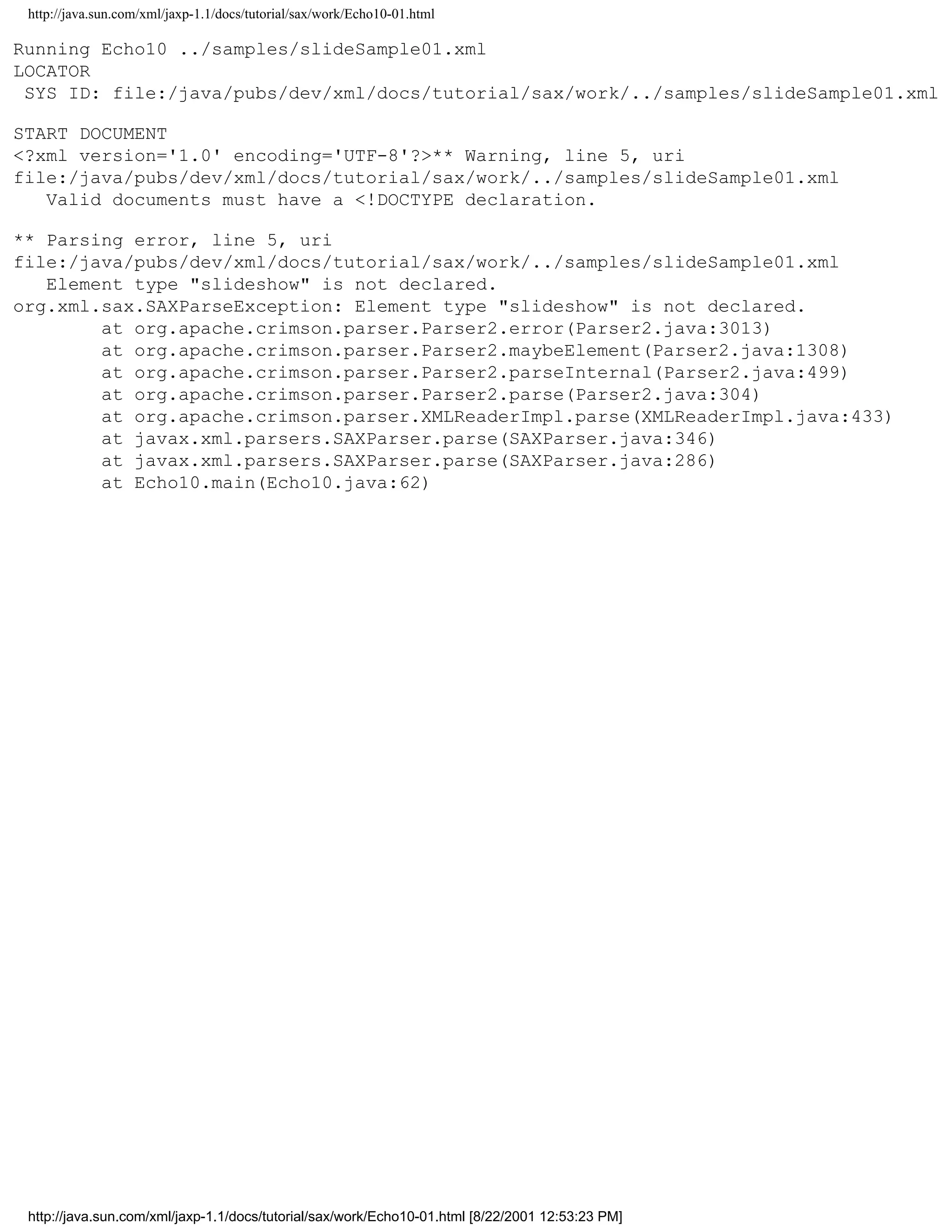 http://java.sun.com/xml/jaxp-1.1/docs/tutorial/sax/work/Echo10-01.html

Running Echo10 ../samples/slideSample01.xml
LOCATOR
 SYS ID: file:/java/pubs/dev/xml/docs/tutorial/sax/work/../samples/slideSample01.xml

START DOCUMENT
<?xml version='1.0' encoding='UTF-8'?>** Warning, line 5, uri
file:/java/pubs/dev/xml/docs/tutorial/sax/work/../samples/slideSample01.xml
   Valid documents must have a <!DOCTYPE declaration.

** Parsing error, line 5, uri
file:/java/pubs/dev/xml/docs/tutorial/sax/work/../samples/slideSample01.xml
   Element type "slideshow" is not declared.
org.xml.sax.SAXParseException: Element type "slideshow" is not declared.
        at org.apache.crimson.parser.Parser2.error(Parser2.java:3013)
        at org.apache.crimson.parser.Parser2.maybeElement(Parser2.java:1308)
        at org.apache.crimson.parser.Parser2.parseInternal(Parser2.java:499)
        at org.apache.crimson.parser.Parser2.parse(Parser2.java:304)
        at org.apache.crimson.parser.XMLReaderImpl.parse(XMLReaderImpl.java:433)
        at javax.xml.parsers.SAXParser.parse(SAXParser.java:346)
        at javax.xml.parsers.SAXParser.parse(SAXParser.java:286)
        at Echo10.main(Echo10.java:62)




 http://java.sun.com/xml/jaxp-1.1/docs/tutorial/sax/work/Echo10-01.html [8/22/2001 12:53:23 PM]
 
