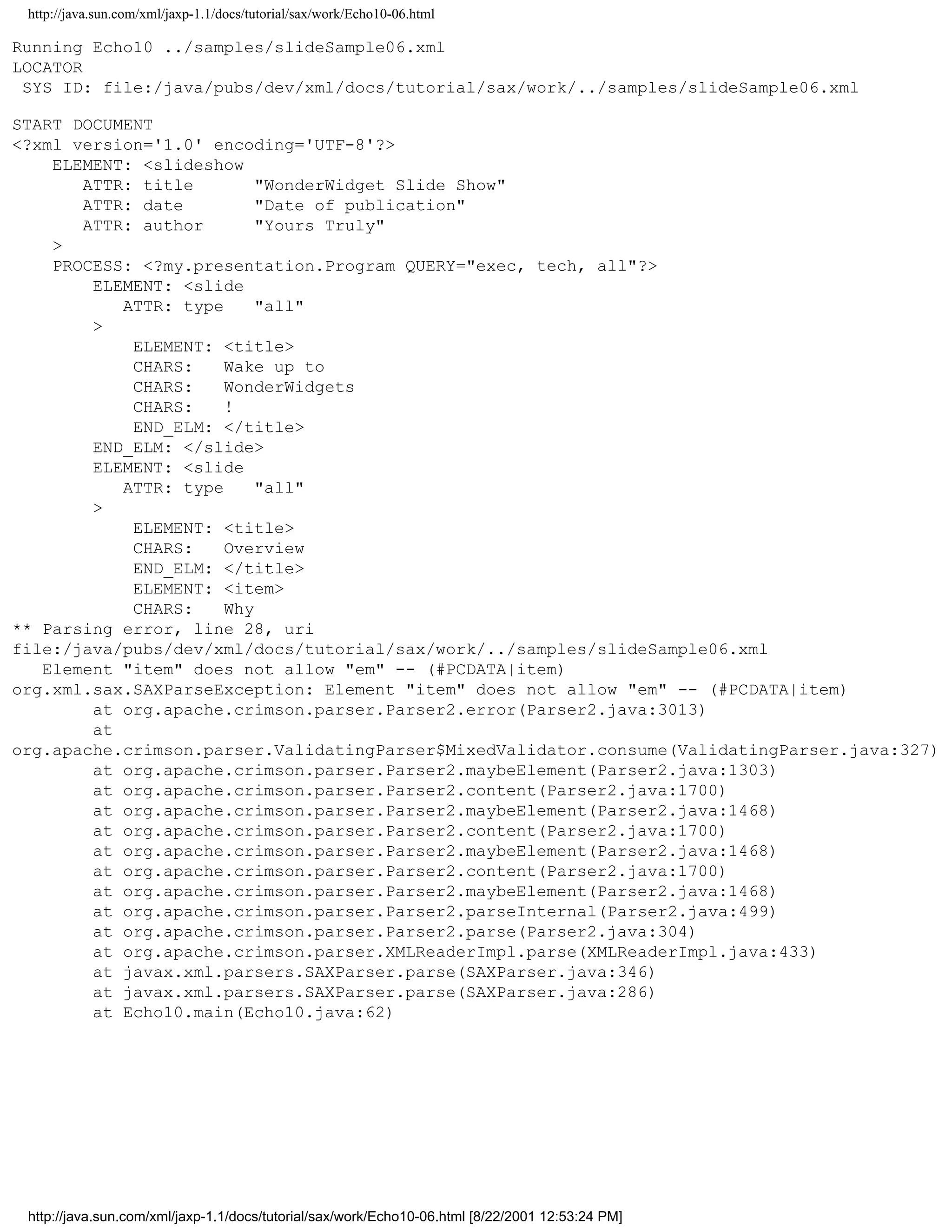 http://java.sun.com/xml/jaxp-1.1/docs/tutorial/sax/work/Echo10-06.html

Running Echo10 ../samples/slideSample06.xml
LOCATOR
 SYS ID: file:/java/pubs/dev/xml/docs/tutorial/sax/work/../samples/slideSample06.xml

START DOCUMENT
<?xml version='1.0' encoding='UTF-8'?>
    ELEMENT: <slideshow
       ATTR: title        "WonderWidget Slide Show"
       ATTR: date         "Date of publication"
       ATTR: author       "Yours Truly"
    >
    PROCESS: <?my.presentation.Program QUERY="exec, tech, all"?>
        ELEMENT: <slide
           ATTR: type     "all"
        >
            ELEMENT: <title>
            CHARS:    Wake up to
            CHARS:    WonderWidgets
            CHARS:    !
            END_ELM: </title>
        END_ELM: </slide>
        ELEMENT: <slide
           ATTR: type     "all"
        >
            ELEMENT: <title>
            CHARS:    Overview
            END_ELM: </title>
            ELEMENT: <item>
            CHARS:    Why
** Parsing error, line 28, uri
file:/java/pubs/dev/xml/docs/tutorial/sax/work/../samples/slideSample06.xml
   Element "item" does not allow "em" -- (#PCDATA|item)
org.xml.sax.SAXParseException: Element "item" does not allow "em" -- (#PCDATA|item)
        at org.apache.crimson.parser.Parser2.error(Parser2.java:3013)
        at
org.apache.crimson.parser.ValidatingParser$MixedValidator.consume(ValidatingParser.java:327)
        at org.apache.crimson.parser.Parser2.maybeElement(Parser2.java:1303)
        at org.apache.crimson.parser.Parser2.content(Parser2.java:1700)
        at org.apache.crimson.parser.Parser2.maybeElement(Parser2.java:1468)
        at org.apache.crimson.parser.Parser2.content(Parser2.java:1700)
        at org.apache.crimson.parser.Parser2.maybeElement(Parser2.java:1468)
        at org.apache.crimson.parser.Parser2.content(Parser2.java:1700)
        at org.apache.crimson.parser.Parser2.maybeElement(Parser2.java:1468)
        at org.apache.crimson.parser.Parser2.parseInternal(Parser2.java:499)
        at org.apache.crimson.parser.Parser2.parse(Parser2.java:304)
        at org.apache.crimson.parser.XMLReaderImpl.parse(XMLReaderImpl.java:433)
        at javax.xml.parsers.SAXParser.parse(SAXParser.java:346)
        at javax.xml.parsers.SAXParser.parse(SAXParser.java:286)
        at Echo10.main(Echo10.java:62)




 http://java.sun.com/xml/jaxp-1.1/docs/tutorial/sax/work/Echo10-06.html [8/22/2001 12:53:24 PM]
 