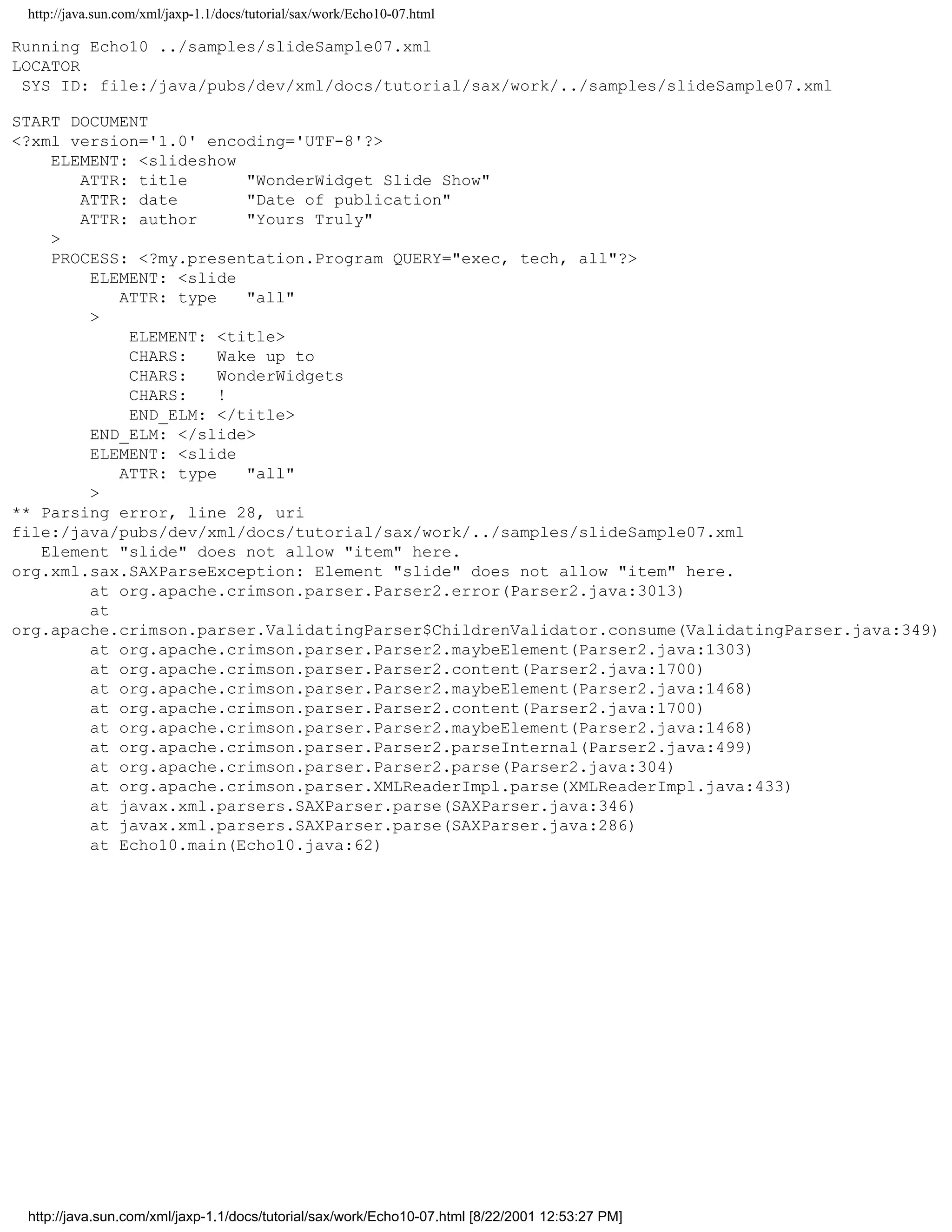 http://java.sun.com/xml/jaxp-1.1/docs/tutorial/sax/work/Echo10-07.html

Running Echo10 ../samples/slideSample07.xml
LOCATOR
 SYS ID: file:/java/pubs/dev/xml/docs/tutorial/sax/work/../samples/slideSample07.xml

START DOCUMENT
<?xml version='1.0' encoding='UTF-8'?>
    ELEMENT: <slideshow
       ATTR: title       "WonderWidget Slide Show"
       ATTR: date        "Date of publication"
       ATTR: author      "Yours Truly"
    >
    PROCESS: <?my.presentation.Program QUERY="exec, tech, all"?>
        ELEMENT: <slide
           ATTR: type    "all"
        >
            ELEMENT: <title>
            CHARS:    Wake up to
            CHARS:    WonderWidgets
            CHARS:    !
            END_ELM: </title>
        END_ELM: </slide>
        ELEMENT: <slide
           ATTR: type    "all"
        >
** Parsing error, line 28, uri
file:/java/pubs/dev/xml/docs/tutorial/sax/work/../samples/slideSample07.xml
   Element "slide" does not allow "item" here.
org.xml.sax.SAXParseException: Element "slide" does not allow "item" here.
        at org.apache.crimson.parser.Parser2.error(Parser2.java:3013)
        at
org.apache.crimson.parser.ValidatingParser$ChildrenValidator.consume(ValidatingParser.java:349)
        at org.apache.crimson.parser.Parser2.maybeElement(Parser2.java:1303)
        at org.apache.crimson.parser.Parser2.content(Parser2.java:1700)
        at org.apache.crimson.parser.Parser2.maybeElement(Parser2.java:1468)
        at org.apache.crimson.parser.Parser2.content(Parser2.java:1700)
        at org.apache.crimson.parser.Parser2.maybeElement(Parser2.java:1468)
        at org.apache.crimson.parser.Parser2.parseInternal(Parser2.java:499)
        at org.apache.crimson.parser.Parser2.parse(Parser2.java:304)
        at org.apache.crimson.parser.XMLReaderImpl.parse(XMLReaderImpl.java:433)
        at javax.xml.parsers.SAXParser.parse(SAXParser.java:346)
        at javax.xml.parsers.SAXParser.parse(SAXParser.java:286)
        at Echo10.main(Echo10.java:62)




 http://java.sun.com/xml/jaxp-1.1/docs/tutorial/sax/work/Echo10-07.html [8/22/2001 12:53:27 PM]
 
