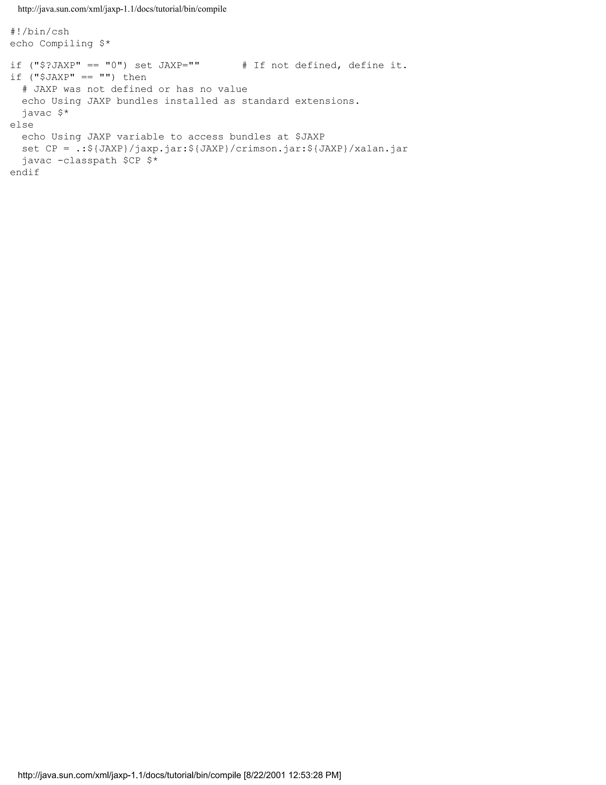 http://java.sun.com/xml/jaxp-1.1/docs/tutorial/bin/compile

#!/bin/csh
echo Compiling $*

if ("$?JAXP" == "0") set JAXP=""       # If not defined, define it.
if ("$JAXP" == "") then
  # JAXP was not defined or has no value
  echo Using JAXP bundles installed as standard extensions.
  javac $*
else
  echo Using JAXP variable to access bundles at $JAXP
  set CP = .:${JAXP}/jaxp.jar:${JAXP}/crimson.jar:${JAXP}/xalan.jar
  javac -classpath $CP $*
endif




 http://java.sun.com/xml/jaxp-1.1/docs/tutorial/bin/compile [8/22/2001 12:53:28 PM]
 