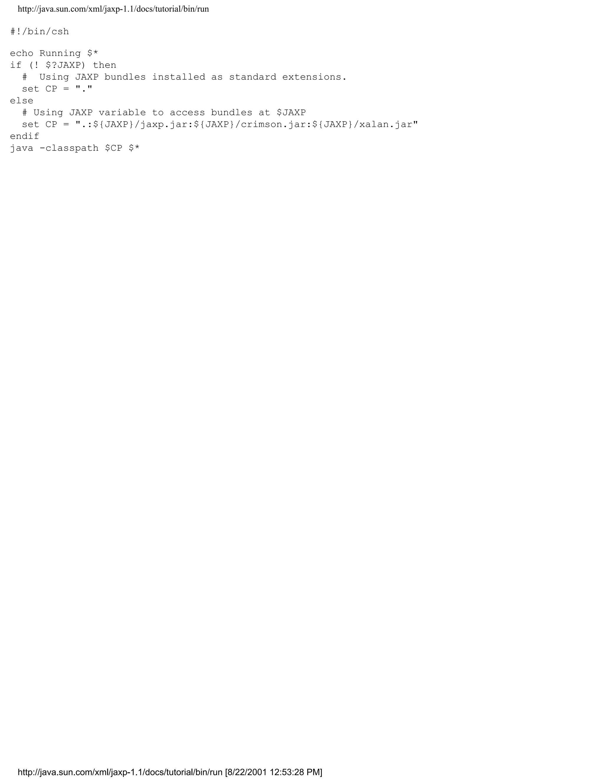 http://java.sun.com/xml/jaxp-1.1/docs/tutorial/bin/run

#!/bin/csh

echo Running $*
if (! $?JAXP) then
  # Using JAXP bundles installed as standard extensions.
  set CP = "."
else
  # Using JAXP variable to access bundles at $JAXP
  set CP = ".:${JAXP}/jaxp.jar:${JAXP}/crimson.jar:${JAXP}/xalan.jar"
endif
java -classpath $CP $*




 http://java.sun.com/xml/jaxp-1.1/docs/tutorial/bin/run [8/22/2001 12:53:28 PM]
 