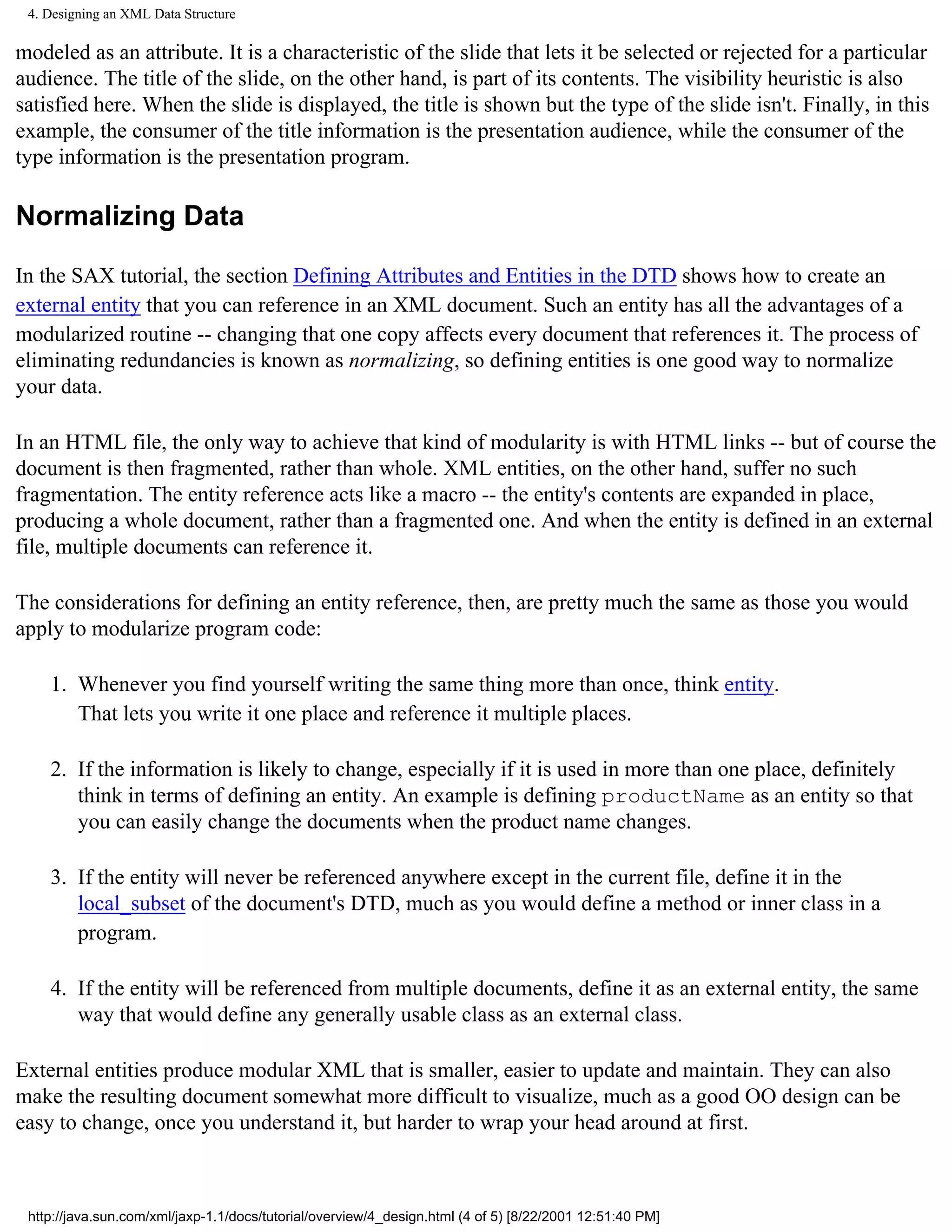 4. Designing an XML Data Structure

modeled as an attribute. It is a characteristic of the slide that lets it be selected or rejected for a particular
audience. The title of the slide, on the other hand, is part of its contents. The visibility heuristic is also
satisfied here. When the slide is displayed, the title is shown but the type of the slide isn't. Finally, in this
example, the consumer of the title information is the presentation audience, while the consumer of the
type information is the presentation program.

Normalizing Data

In the SAX tutorial, the section Defining Attributes and Entities in the DTD shows how to create an
external entity that you can reference in an XML document. Such an entity has all the advantages of a
modularized routine -- changing that one copy affects every document that references it. The process of
eliminating redundancies is known as normalizing, so defining entities is one good way to normalize
your data.

In an HTML file, the only way to achieve that kind of modularity is with HTML links -- but of course the
document is then fragmented, rather than whole. XML entities, on the other hand, suffer no such
fragmentation. The entity reference acts like a macro -- the entity's contents are expanded in place,
producing a whole document, rather than a fragmented one. And when the entity is defined in an external
file, multiple documents can reference it.

The considerations for defining an entity reference, then, are pretty much the same as those you would
apply to modularize program code:

    1. Whenever you find yourself writing the same thing more than once, think entity.
       That lets you write it one place and reference it multiple places.

    2. If the information is likely to change, especially if it is used in more than one place, definitely
       think in terms of defining an entity. An example is defining productName as an entity so that
       you can easily change the documents when the product name changes.

    3. If the entity will never be referenced anywhere except in the current file, define it in the
       local_subset of the document's DTD, much as you would define a method or inner class in a
       program.

    4. If the entity will be referenced from multiple documents, define it as an external entity, the same
       way that would define any generally usable class as an external class.

External entities produce modular XML that is smaller, easier to update and maintain. They can also
make the resulting document somewhat more difficult to visualize, much as a good OO design can be
easy to change, once you understand it, but harder to wrap your head around at first.



 http://java.sun.com/xml/jaxp-1.1/docs/tutorial/overview/4_design.html (4 of 5) [8/22/2001 12:51:40 PM]
 