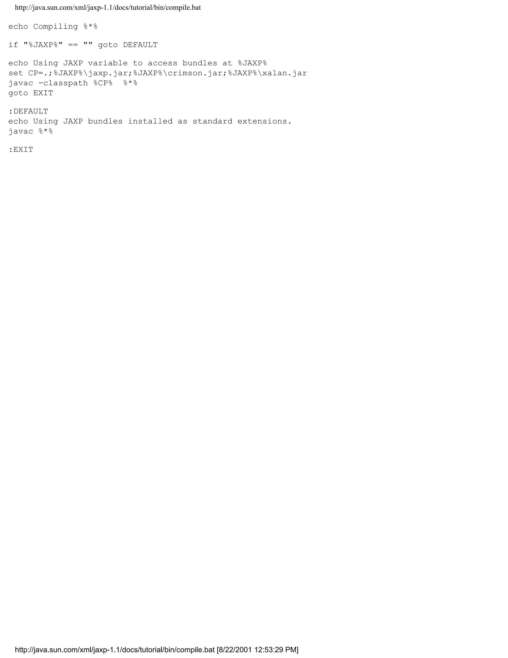 http://java.sun.com/xml/jaxp-1.1/docs/tutorial/bin/compile.bat

echo Compiling %*%

if "%JAXP%" == "" goto DEFAULT

echo Using JAXP variable to access bundles at %JAXP%
set CP=.;%JAXP%jaxp.jar;%JAXP%crimson.jar;%JAXP%xalan.jar
javac -classpath %CP% %*%
goto EXIT

:DEFAULT
echo Using JAXP bundles installed as standard extensions.
javac %*%

:EXIT




 http://java.sun.com/xml/jaxp-1.1/docs/tutorial/bin/compile.bat [8/22/2001 12:53:29 PM]
 