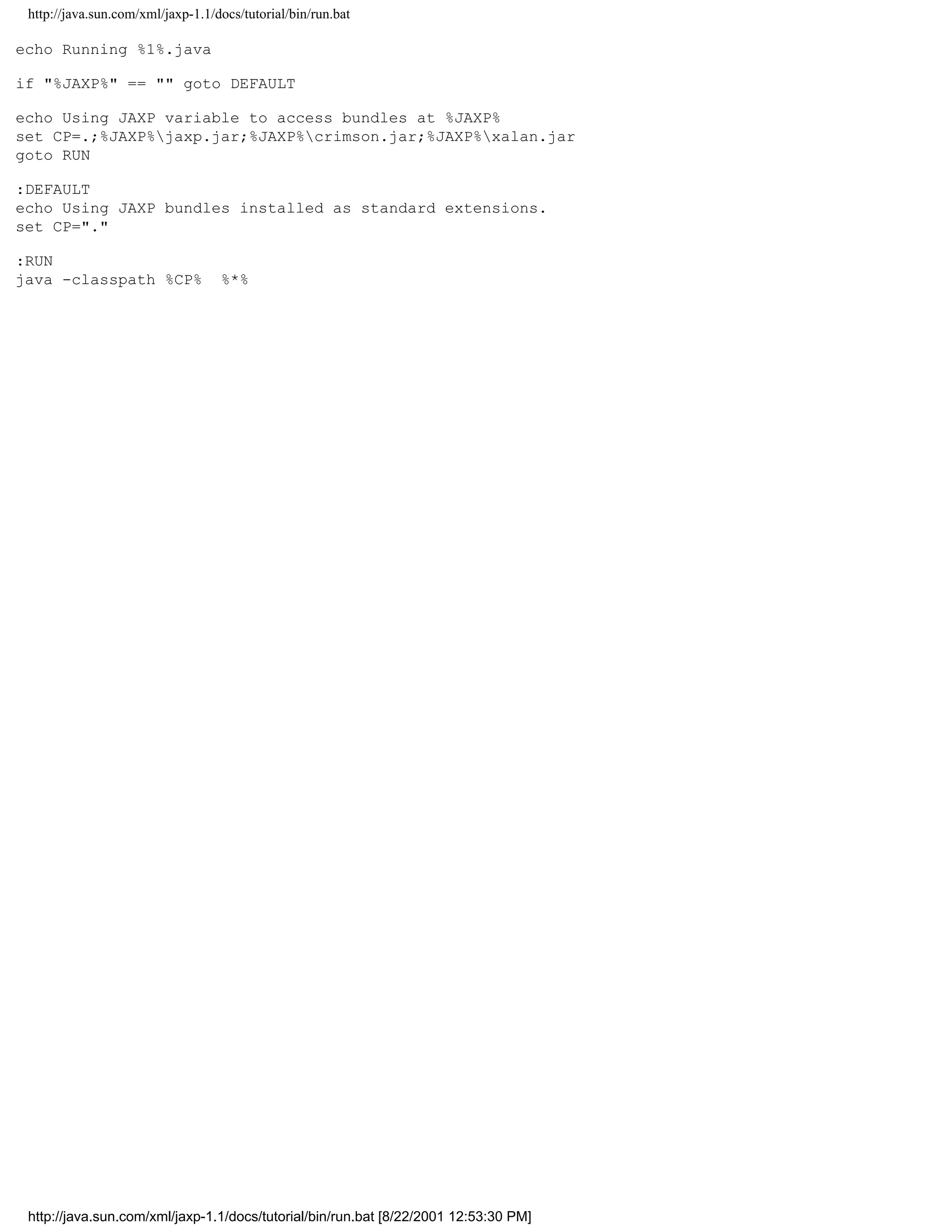 http://java.sun.com/xml/jaxp-1.1/docs/tutorial/bin/run.bat

echo Running %1%.java

if "%JAXP%" == "" goto DEFAULT

echo Using JAXP variable to access bundles at %JAXP%
set CP=.;%JAXP%jaxp.jar;%JAXP%crimson.jar;%JAXP%xalan.jar
goto RUN

:DEFAULT
echo Using JAXP bundles installed as standard extensions.
set CP="."

:RUN
java -classpath %CP%               %*%




 http://java.sun.com/xml/jaxp-1.1/docs/tutorial/bin/run.bat [8/22/2001 12:53:30 PM]
 