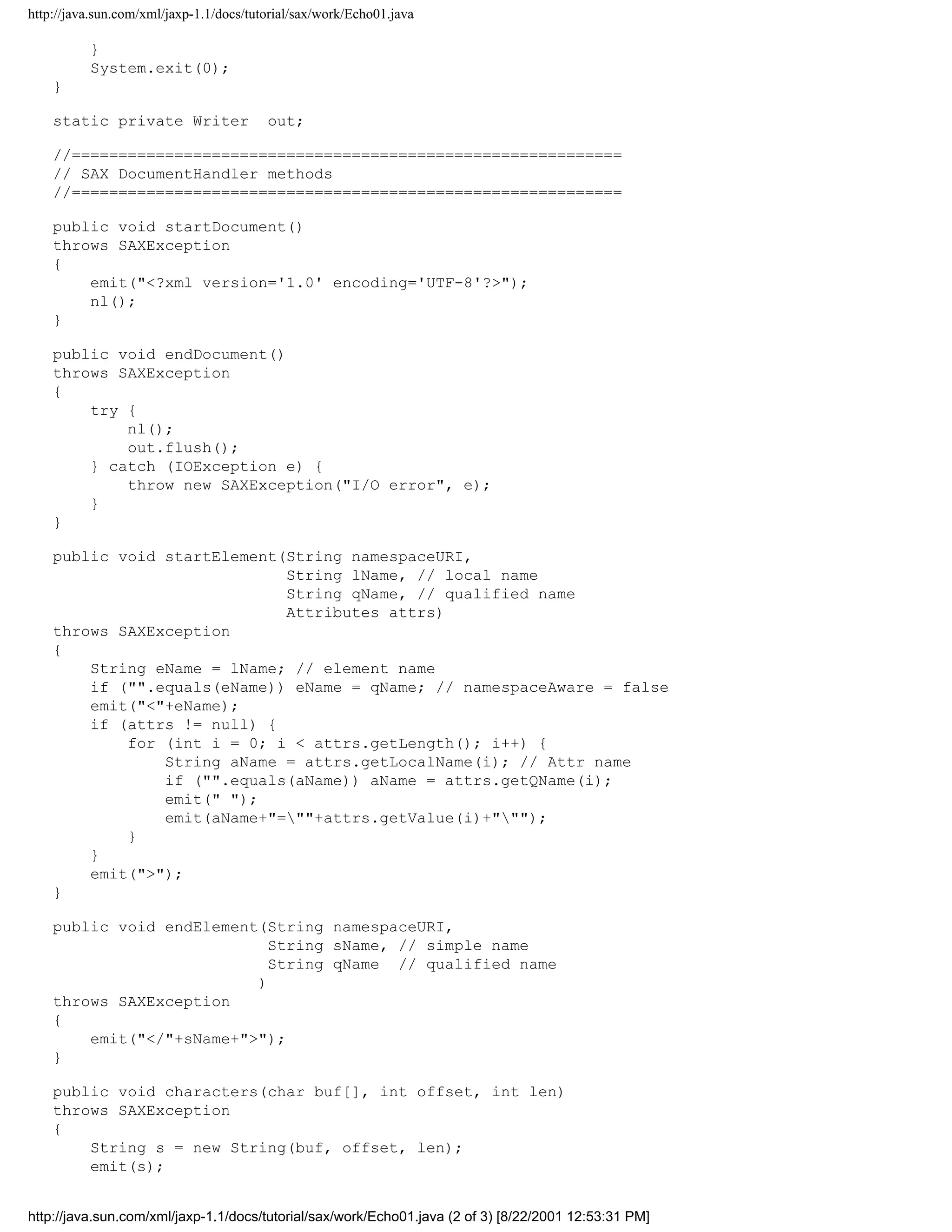 http://java.sun.com/xml/jaxp-1.1/docs/tutorial/sax/work/Echo01.java

          }
          System.exit(0);
    }

    static private Writer                out;

    //===========================================================
    // SAX DocumentHandler methods
    //===========================================================

    public void startDocument()
    throws SAXException
    {
        emit("<?xml version='1.0' encoding='UTF-8'?>");
        nl();
    }

    public void endDocument()
    throws SAXException
    {
        try {
            nl();
            out.flush();
        } catch (IOException e) {
            throw new SAXException("I/O error", e);
        }
    }

    public void startElement(String namespaceURI,
                             String lName, // local name
                             String qName, // qualified name
                             Attributes attrs)
    throws SAXException
    {
        String eName = lName; // element name
        if ("".equals(eName)) eName = qName; // namespaceAware = false
        emit("<"+eName);
        if (attrs != null) {
            for (int i = 0; i < attrs.getLength(); i++) {
                String aName = attrs.getLocalName(i); // Attr name
                if ("".equals(aName)) aName = attrs.getQName(i);
                emit(" ");
                emit(aName+"=""+attrs.getValue(i)+""");
            }
        }
        emit(">");
    }

    public void endElement(String namespaceURI,
                            String sName, // simple name
                            String qName // qualified name
                          )
    throws SAXException
    {
        emit("</"+sName+">");
    }

    public void characters(char buf[], int offset, int len)
    throws SAXException
    {
        String s = new String(buf, offset, len);
        emit(s);


http://java.sun.com/xml/jaxp-1.1/docs/tutorial/sax/work/Echo01.java (2 of 3) [8/22/2001 12:53:31 PM]
 