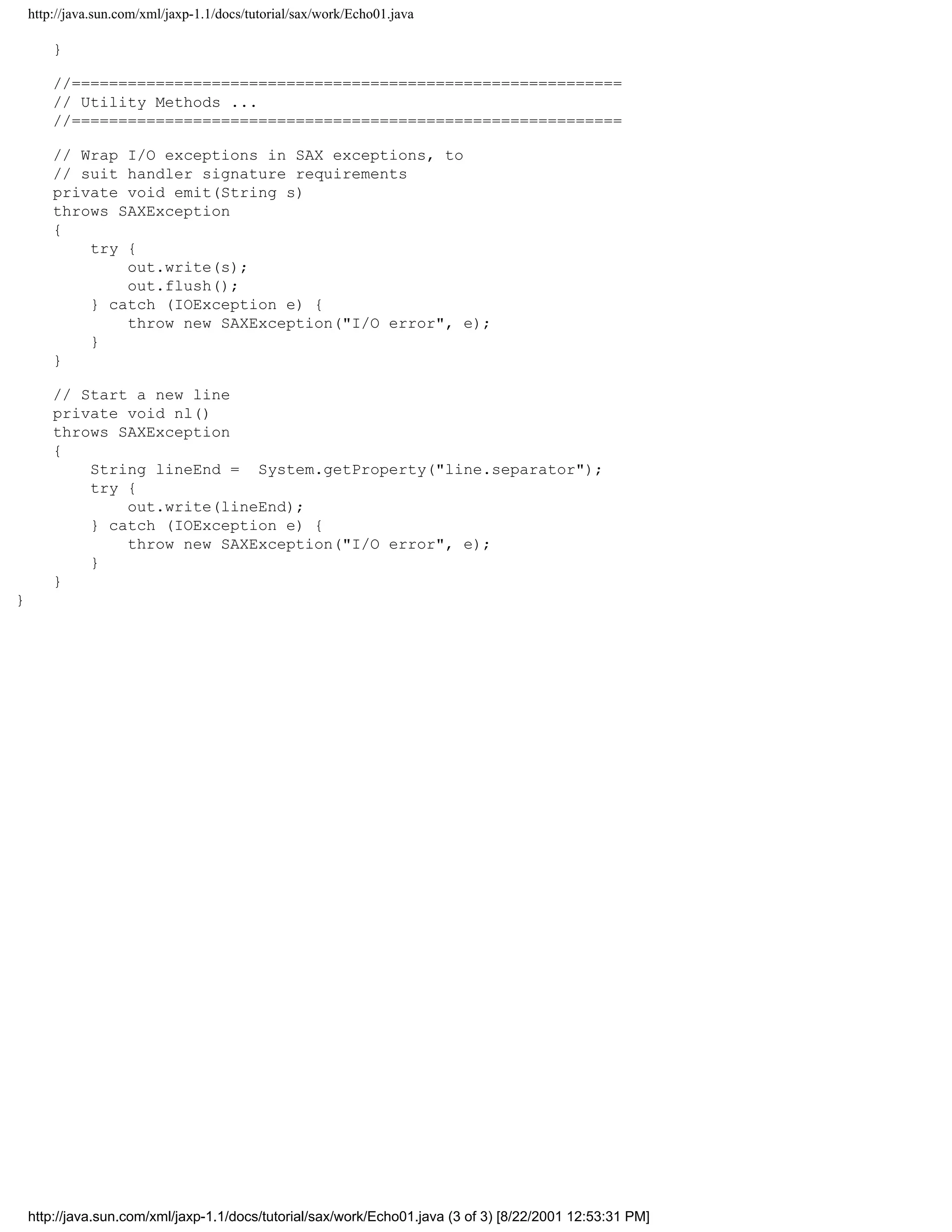 http://java.sun.com/xml/jaxp-1.1/docs/tutorial/sax/work/Echo01.java

        }

        //===========================================================
        // Utility Methods ...
        //===========================================================

        // Wrap I/O exceptions in SAX exceptions, to
        // suit handler signature requirements
        private void emit(String s)
        throws SAXException
        {
            try {
                out.write(s);
                out.flush();
            } catch (IOException e) {
                throw new SAXException("I/O error", e);
            }
        }

        // Start a new line
        private void nl()
        throws SAXException
        {
            String lineEnd = System.getProperty("line.separator");
            try {
                out.write(lineEnd);
            } catch (IOException e) {
                throw new SAXException("I/O error", e);
            }
        }
}




    http://java.sun.com/xml/jaxp-1.1/docs/tutorial/sax/work/Echo01.java (3 of 3) [8/22/2001 12:53:31 PM]
 