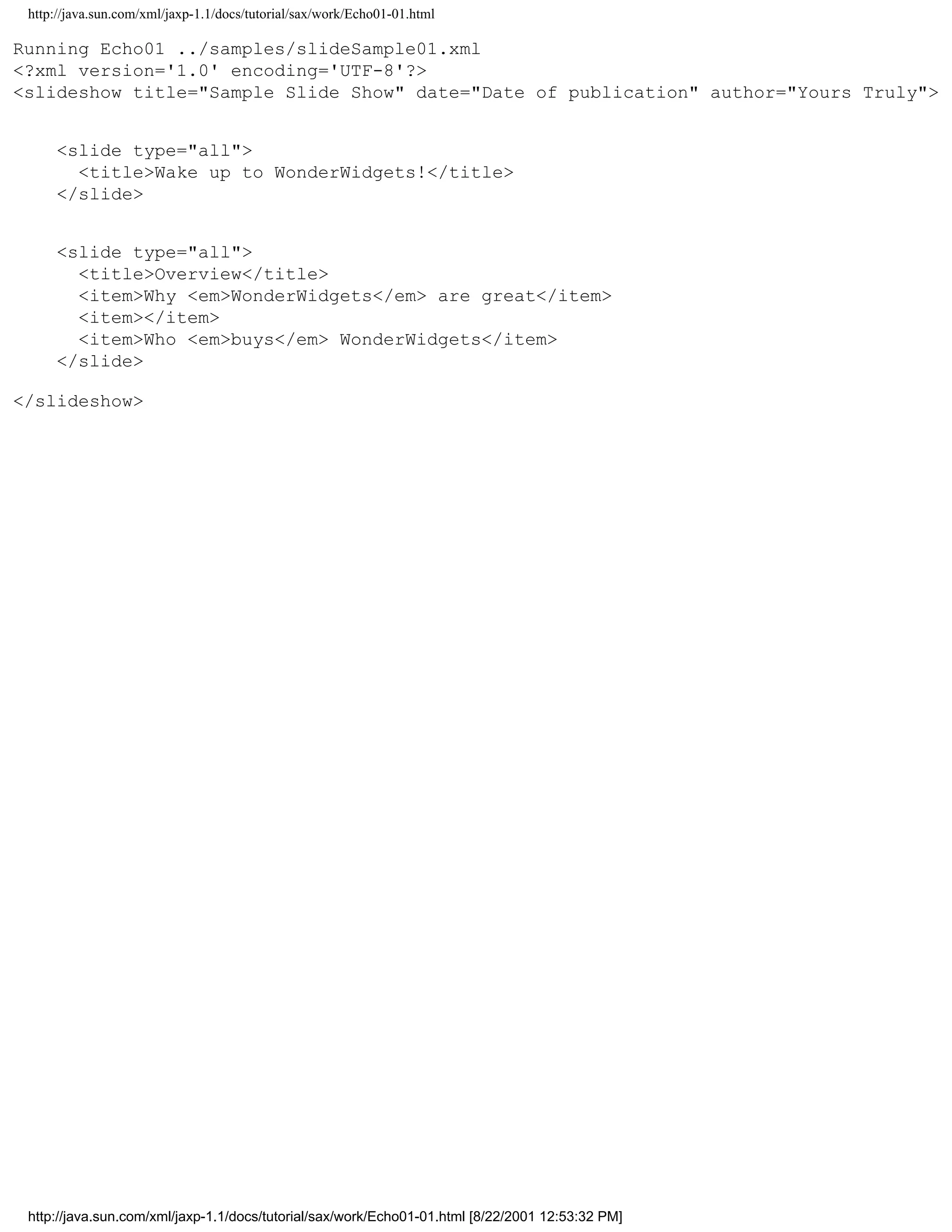 http://java.sun.com/xml/jaxp-1.1/docs/tutorial/sax/work/Echo01-01.html

Running Echo01 ../samples/slideSample01.xml
<?xml version='1.0' encoding='UTF-8'?>
<slideshow title="Sample Slide Show" date="Date of publication" author="Yours Truly">


     <slide type="all">
       <title>Wake up to WonderWidgets!</title>
     </slide>


     <slide type="all">
       <title>Overview</title>
       <item>Why <em>WonderWidgets</em> are great</item>
       <item></item>
       <item>Who <em>buys</em> WonderWidgets</item>
     </slide>

</slideshow>




 http://java.sun.com/xml/jaxp-1.1/docs/tutorial/sax/work/Echo01-01.html [8/22/2001 12:53:32 PM]
 