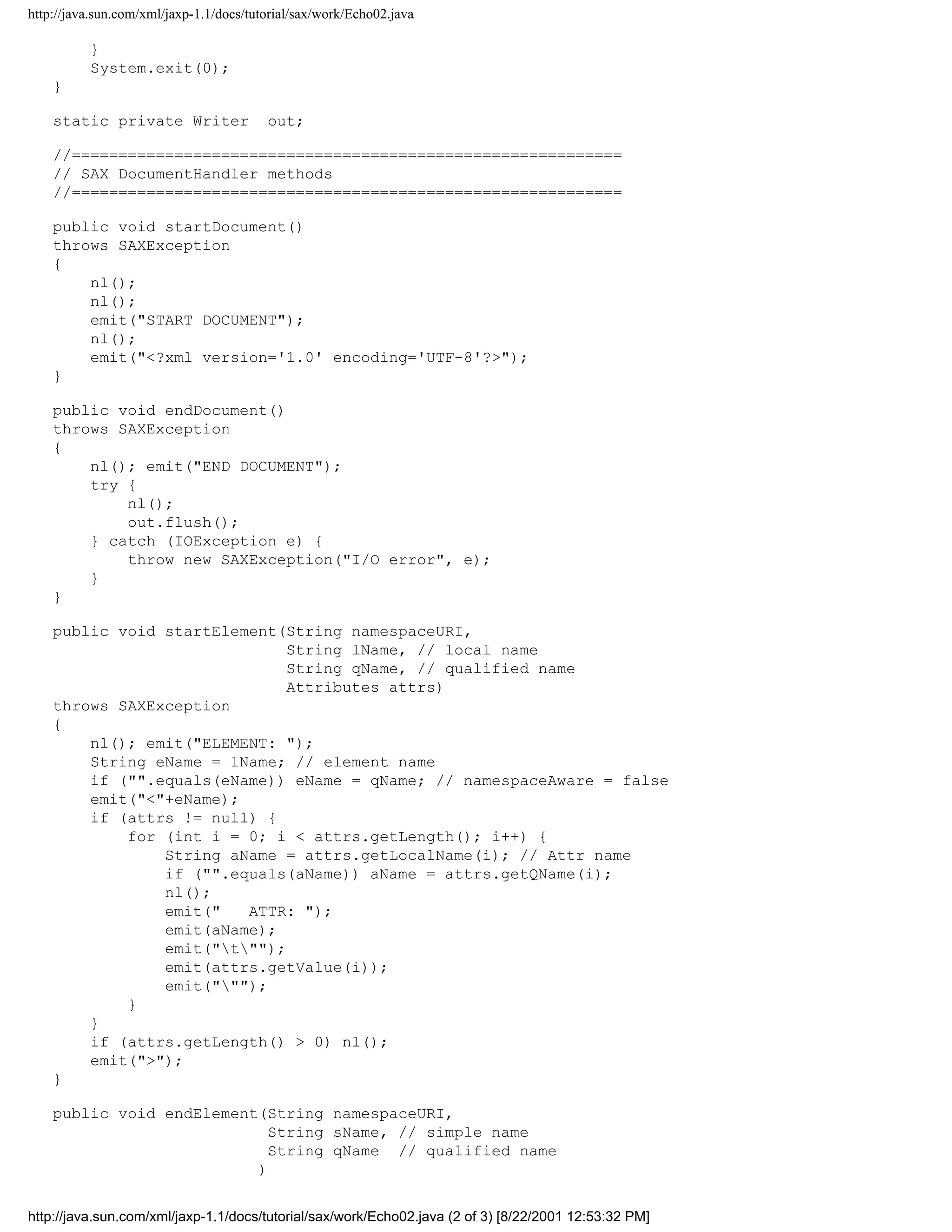 http://java.sun.com/xml/jaxp-1.1/docs/tutorial/sax/work/Echo02.java

          }
          System.exit(0);
    }

    static private Writer                out;

    //===========================================================
    // SAX DocumentHandler methods
    //===========================================================

    public void startDocument()
    throws SAXException
    {
        nl();
        nl();
        emit("START DOCUMENT");
        nl();
        emit("<?xml version='1.0' encoding='UTF-8'?>");
    }

    public void endDocument()
    throws SAXException
    {
        nl(); emit("END DOCUMENT");
        try {
            nl();
            out.flush();
        } catch (IOException e) {
            throw new SAXException("I/O error", e);
        }
    }

    public void startElement(String namespaceURI,
                              String lName, // local name
                              String qName, // qualified name
                              Attributes attrs)
    throws SAXException
    {
        nl(); emit("ELEMENT: ");
        String eName = lName; // element name
        if ("".equals(eName)) eName = qName; // namespaceAware = false
        emit("<"+eName);
        if (attrs != null) {
            for (int i = 0; i < attrs.getLength(); i++) {
                String aName = attrs.getLocalName(i); // Attr name
                if ("".equals(aName)) aName = attrs.getQName(i);
                nl();
                emit("   ATTR: ");
                emit(aName);
                emit("t"");
                emit(attrs.getValue(i));
                emit(""");
            }
        }
        if (attrs.getLength() > 0) nl();
        emit(">");
    }

    public void endElement(String namespaceURI,
                            String sName, // simple name
                            String qName // qualified name
                          )


http://java.sun.com/xml/jaxp-1.1/docs/tutorial/sax/work/Echo02.java (2 of 3) [8/22/2001 12:53:32 PM]
 