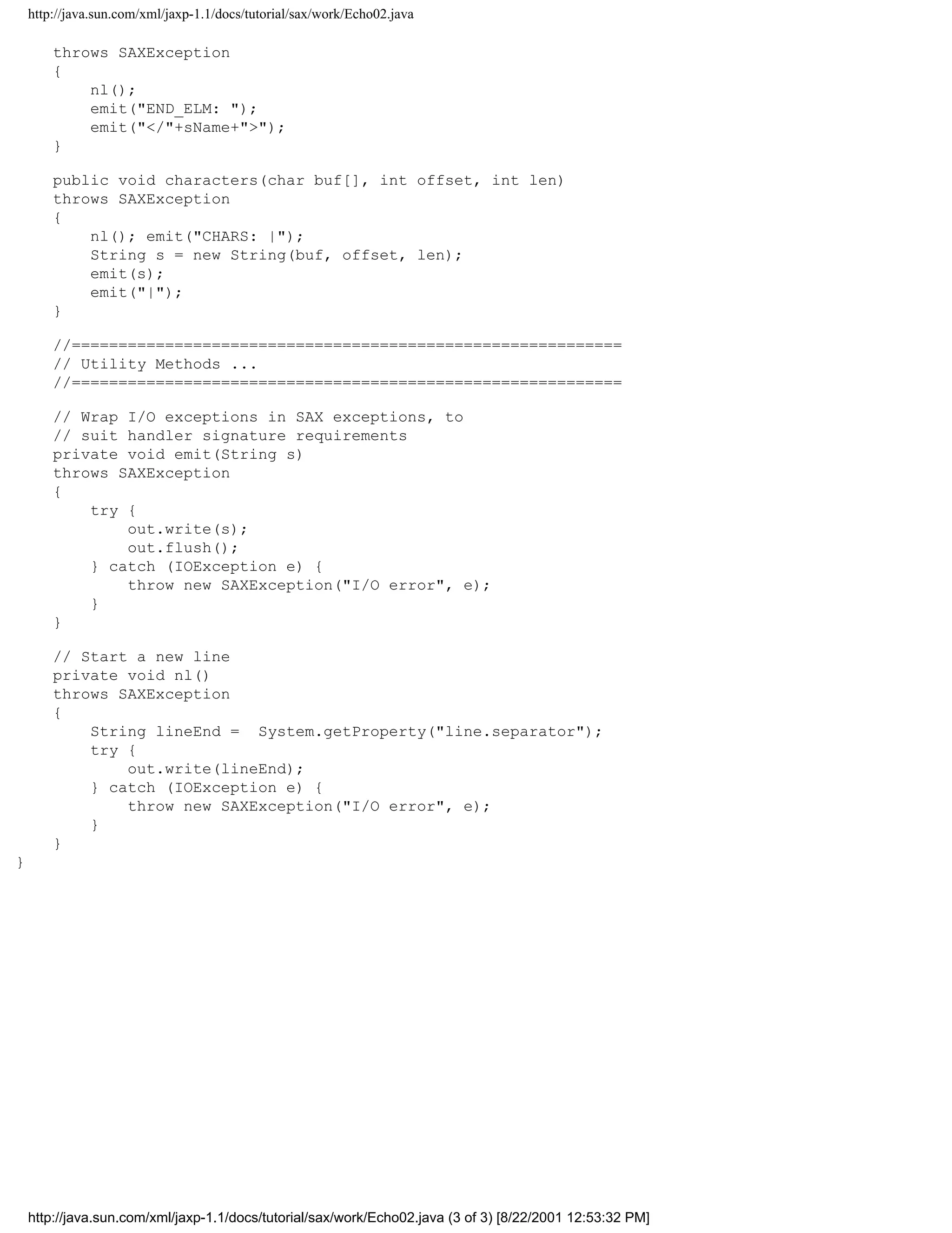 http://java.sun.com/xml/jaxp-1.1/docs/tutorial/sax/work/Echo02.java

        throws SAXException
        {
            nl();
            emit("END_ELM: ");
            emit("</"+sName+">");
        }

        public void characters(char buf[], int offset, int len)
        throws SAXException
        {
            nl(); emit("CHARS: |");
            String s = new String(buf, offset, len);
            emit(s);
            emit("|");
        }

        //===========================================================
        // Utility Methods ...
        //===========================================================

        // Wrap I/O exceptions in SAX exceptions, to
        // suit handler signature requirements
        private void emit(String s)
        throws SAXException
        {
            try {
                out.write(s);
                out.flush();
            } catch (IOException e) {
                throw new SAXException("I/O error", e);
            }
        }

        // Start a new line
        private void nl()
        throws SAXException
        {
            String lineEnd = System.getProperty("line.separator");
            try {
                out.write(lineEnd);
            } catch (IOException e) {
                throw new SAXException("I/O error", e);
            }
        }
}




    http://java.sun.com/xml/jaxp-1.1/docs/tutorial/sax/work/Echo02.java (3 of 3) [8/22/2001 12:53:32 PM]
 