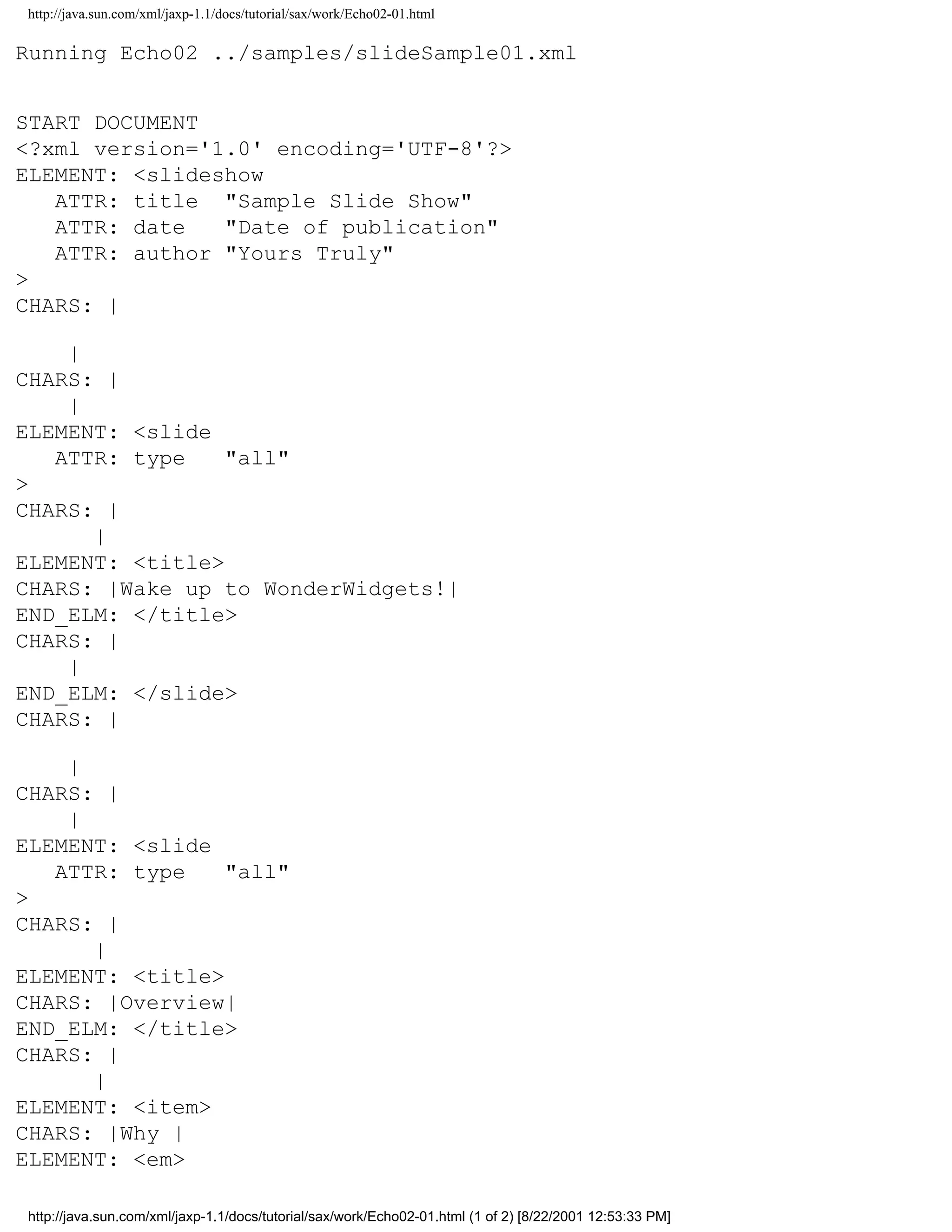 http://java.sun.com/xml/jaxp-1.1/docs/tutorial/sax/work/Echo02-01.html

Running Echo02 ../samples/slideSample01.xml


START DOCUMENT
<?xml version='1.0' encoding='UTF-8'?>
ELEMENT: <slideshow
   ATTR: title "Sample Slide Show"
   ATTR: date   "Date of publication"
   ATTR: author "Yours Truly"
>
CHARS: |

    |
CHARS: |
    |
ELEMENT: <slide
   ATTR: type    "all"
>
CHARS: |
      |
ELEMENT: <title>
CHARS: |Wake up to WonderWidgets!|
END_ELM: </title>
CHARS: |
    |
END_ELM: </slide>
CHARS: |

    |
CHARS: |
    |
ELEMENT: <slide
   ATTR: type    "all"
>
CHARS: |
      |
ELEMENT: <title>
CHARS: |Overview|
END_ELM: </title>
CHARS: |
      |
ELEMENT: <item>
CHARS: |Why |
ELEMENT: <em>

http://java.sun.com/xml/jaxp-1.1/docs/tutorial/sax/work/Echo02-01.html (1 of 2) [8/22/2001 12:53:33 PM]
 