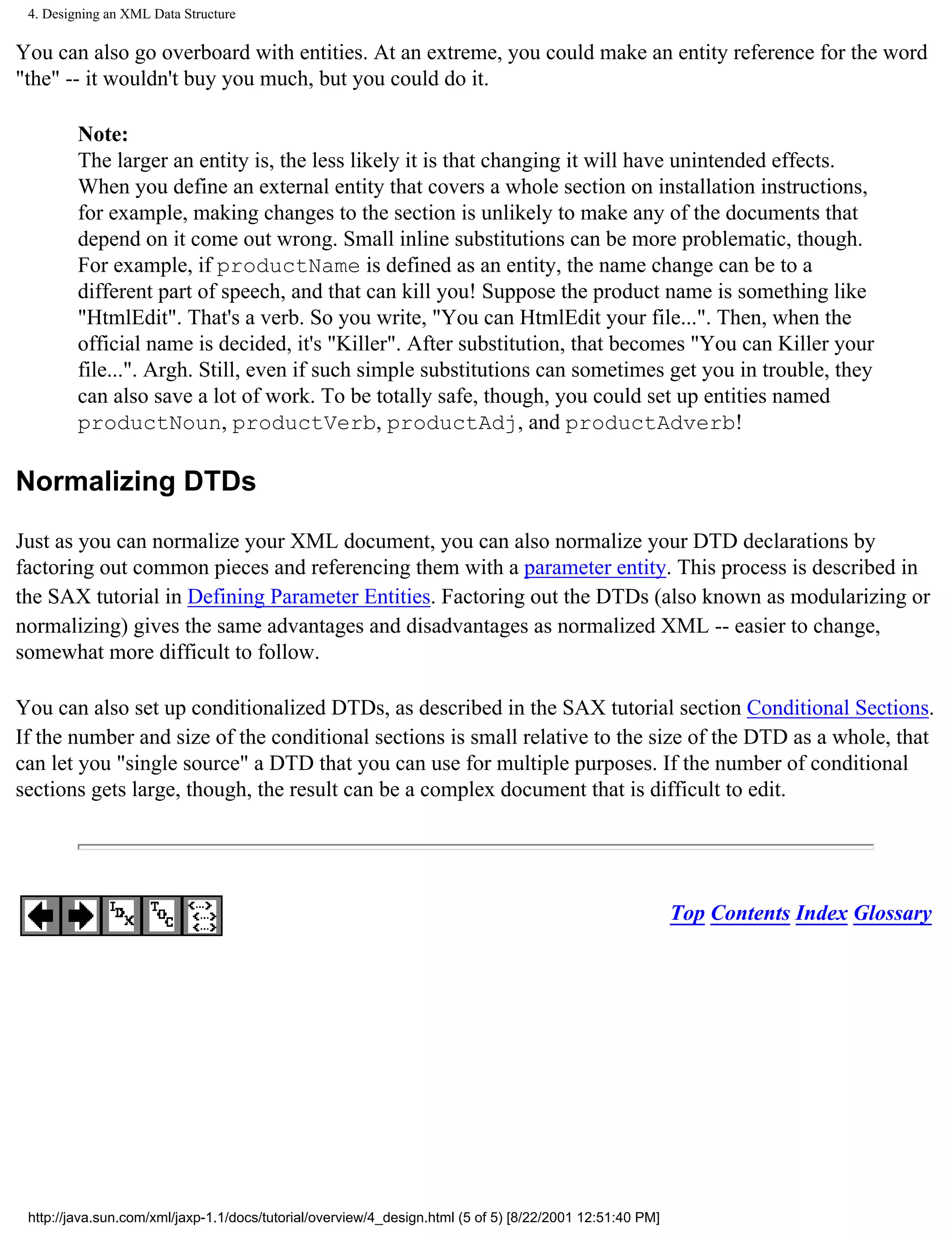 4. Designing an XML Data Structure

You can also go overboard with entities. At an extreme, you could make an entity reference for the word
"the" -- it wouldn't buy you much, but you could do it.

         Note:
         The larger an entity is, the less likely it is that changing it will have unintended effects.
         When you define an external entity that covers a whole section on installation instructions,
         for example, making changes to the section is unlikely to make any of the documents that
         depend on it come out wrong. Small inline substitutions can be more problematic, though.
         For example, if productName is defined as an entity, the name change can be to a
         different part of speech, and that can kill you! Suppose the product name is something like
         "HtmlEdit". That's a verb. So you write, "You can HtmlEdit your file...". Then, when the
         official name is decided, it's "Killer". After substitution, that becomes "You can Killer your
         file...". Argh. Still, even if such simple substitutions can sometimes get you in trouble, they
         can also save a lot of work. To be totally safe, though, you could set up entities named
         productNoun, productVerb, productAdj, and productAdverb!

Normalizing DTDs

Just as you can normalize your XML document, you can also normalize your DTD declarations by
factoring out common pieces and referencing them with a parameter entity. This process is described in
the SAX tutorial in Defining Parameter Entities. Factoring out the DTDs (also known as modularizing or
normalizing) gives the same advantages and disadvantages as normalized XML -- easier to change,
somewhat more difficult to follow.

You can also set up conditionalized DTDs, as described in the SAX tutorial section Conditional Sections.
If the number and size of the conditional sections is small relative to the size of the DTD as a whole, that
can let you "single source" a DTD that you can use for multiple purposes. If the number of conditional
sections gets large, though, the result can be a complex document that is difficult to edit.




                                                                                                          Top Contents Index Glossary




 http://java.sun.com/xml/jaxp-1.1/docs/tutorial/overview/4_design.html (5 of 5) [8/22/2001 12:51:40 PM]
 