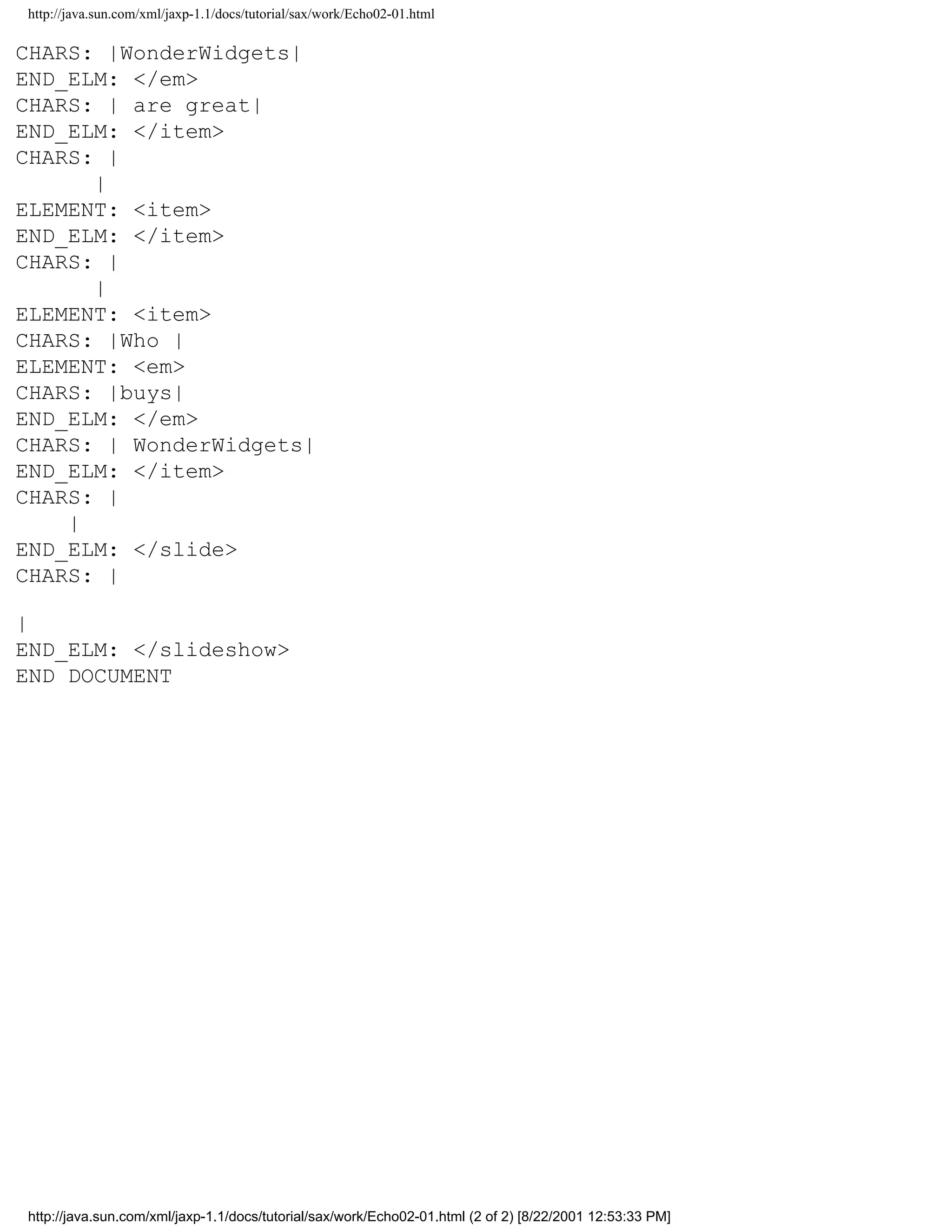 http://java.sun.com/xml/jaxp-1.1/docs/tutorial/sax/work/Echo02-01.html

CHARS: |WonderWidgets|
END_ELM: </em>
CHARS: | are great|
END_ELM: </item>
CHARS: |
      |
ELEMENT: <item>
END_ELM: </item>
CHARS: |
      |
ELEMENT: <item>
CHARS: |Who |
ELEMENT: <em>
CHARS: |buys|
END_ELM: </em>
CHARS: | WonderWidgets|
END_ELM: </item>
CHARS: |
    |
END_ELM: </slide>
CHARS: |

|
END_ELM: </slideshow>
END DOCUMENT




http://java.sun.com/xml/jaxp-1.1/docs/tutorial/sax/work/Echo02-01.html (2 of 2) [8/22/2001 12:53:33 PM]
 