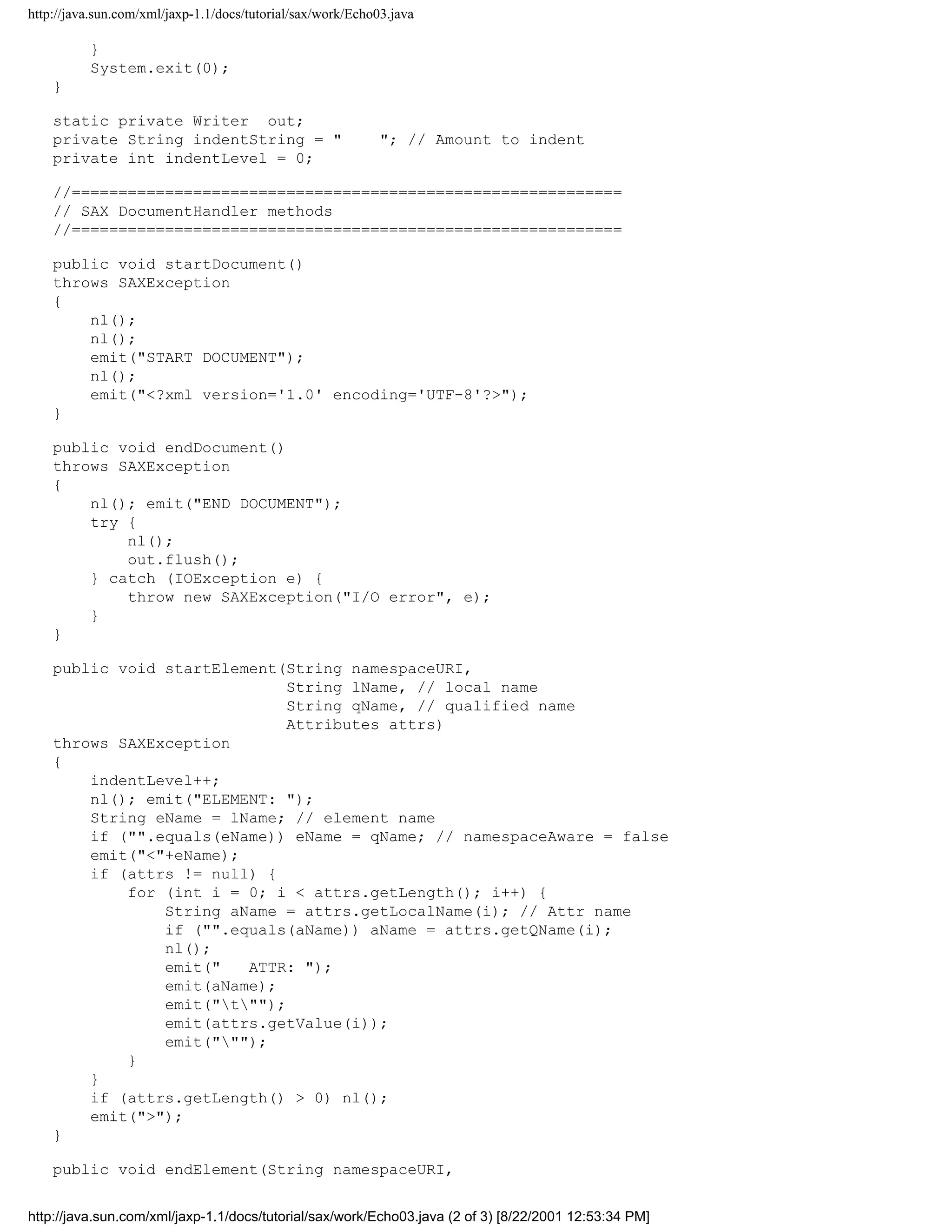http://java.sun.com/xml/jaxp-1.1/docs/tutorial/sax/work/Echo03.java

          }
          System.exit(0);
    }

    static private Writer out;
    private String indentString = "                          "; // Amount to indent
    private int indentLevel = 0;

    //===========================================================
    // SAX DocumentHandler methods
    //===========================================================

    public void startDocument()
    throws SAXException
    {
        nl();
        nl();
        emit("START DOCUMENT");
        nl();
        emit("<?xml version='1.0' encoding='UTF-8'?>");
    }

    public void endDocument()
    throws SAXException
    {
        nl(); emit("END DOCUMENT");
        try {
            nl();
            out.flush();
        } catch (IOException e) {
            throw new SAXException("I/O error", e);
        }
    }

    public void startElement(String namespaceURI,
                              String lName, // local name
                              String qName, // qualified name
                              Attributes attrs)
    throws SAXException
    {
        indentLevel++;
        nl(); emit("ELEMENT: ");
        String eName = lName; // element name
        if ("".equals(eName)) eName = qName; // namespaceAware = false
        emit("<"+eName);
        if (attrs != null) {
            for (int i = 0; i < attrs.getLength(); i++) {
                String aName = attrs.getLocalName(i); // Attr name
                if ("".equals(aName)) aName = attrs.getQName(i);
                nl();
                emit("   ATTR: ");
                emit(aName);
                emit("t"");
                emit(attrs.getValue(i));
                emit(""");
            }
        }
        if (attrs.getLength() > 0) nl();
        emit(">");
    }

    public void endElement(String namespaceURI,


http://java.sun.com/xml/jaxp-1.1/docs/tutorial/sax/work/Echo03.java (2 of 3) [8/22/2001 12:53:34 PM]
 